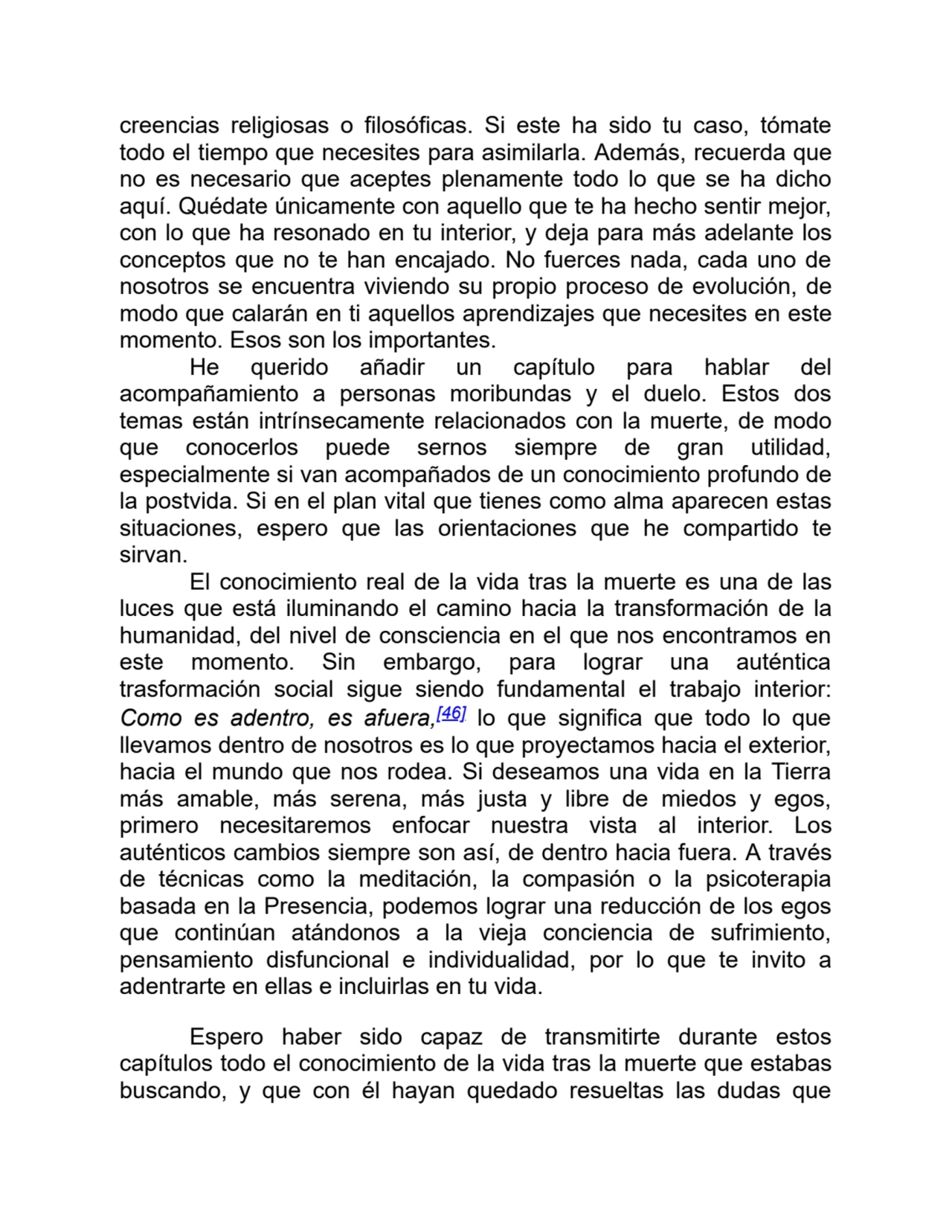 creencias religiosas o filosóficas. Si este ha sido tu caso, tómate
todo el tiempo que necesites para asimilarla. Además, recuerda que
no es necesario que aceptes plenamente todo lo que se ha dicho
aquí. Quédate únicamente con aquello que te ha hecho sentir mejor,
con lo que ha resonado en tu interior, y deja para más adelante los
conceptos que no te han encajado. No fuerces nada, cada uno de
nosotros se encuentra viviendo su propio proceso de evolución, de
modo que calarán en ti aquellos aprendizajes que necesites en este
momento. Esos son los importantes.
He querido añadir un capítulo para hablar del
acompañamiento a personas moribundas y el duelo. Estos dos
temas están intrínsecamente relacionados con la muerte, de modo
que conocerlos puede sernos siempre de gran utilidad,
especialmente si van acompañados de un conocimiento profundo de
la postvida. Si en el plan vital que tienes como alma aparecen estas
situaciones, espero que las orientaciones que he compartido te
sirvan. 
El conocimiento real de la vida tras la muerte es una de las
luces que está iluminando el camino hacia la transformación de la
humanidad, del nivel de consciencia en el que nos encontramos en
este momento. Sin embargo, para lograr una auténtica
trasformación social sigue siendo fundamental el trabajo interior:
Como es adentro, es afuera,[46] lo que significa que todo lo que
llevamos dentro de nosotros es lo que proyectamos hacia el exterior,
hacia el mundo que nos rodea. Si deseamos una vida en la Tierra
más amable, más serena, más justa y libre de miedos y egos,
primero necesitaremos enfocar nuestra vista al interior. Los
auténticos cambios siempre son así, de dentro hacia fuera. A través
de técnicas como la meditación, la compasión o la psicoterapia
basada en la Presencia, podemos lograr una reducción de los egos
que continúan atándonos a la vieja conciencia de sufrimiento,
pensamiento disfuncional e individualidad, por lo que te invito a
adentrarte en ellas e incluirlas en tu vida.
Espero haber sido capaz de transmitirte durante estos
capítulos todo el conocimiento de la vida tras la muerte que estabas
buscando, y que con él hayan quedado resueltas las dudas que