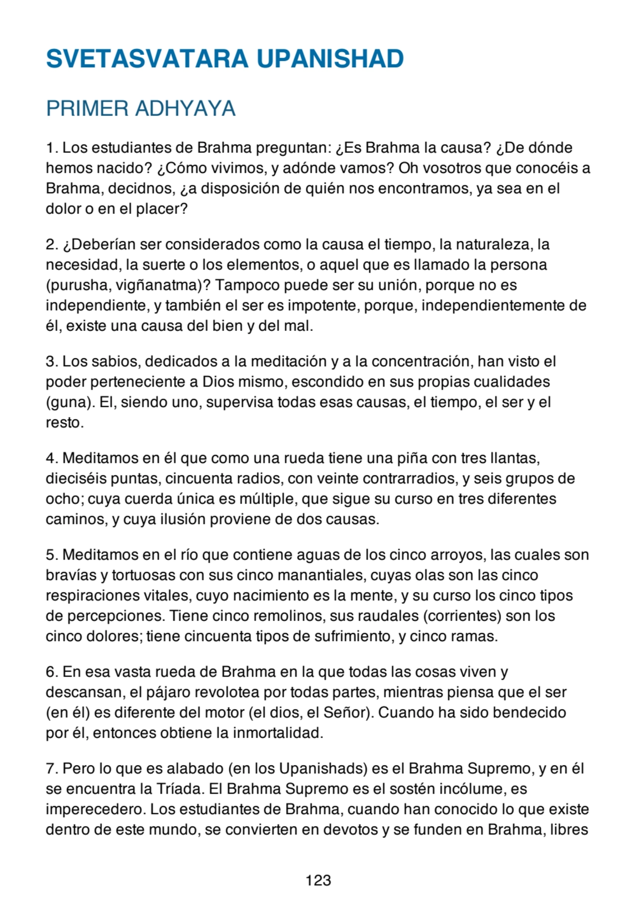 SVETASVATARA UPANISHAD
PRIMER ADHYAYA
1. Los estudiantes de Brahma preguntan: ¿Es Brahma la causa? ¿De dónde
hemos nacido? ¿Cómo vivimos, y adónde vamos? Oh vosotros que conocéis a
Brahma, decidnos, ¿a disposición de quién nos encontramos, ya sea en el
dolor o en el placer?
2. ¿Deberían ser considerados como la causa el tiempo, la naturaleza, la
necesidad, la suerte o los elementos, o aquel que es llamado la persona
(purusha, vigñanatma)? Tampoco puede ser su unión, porque no es
independiente, y también el ser es impotente, porque, independientemente de
él, existe una causa del bien y del mal.
3. Los sabios, dedicados a la meditación y a la concentración, han visto el
poder perteneciente a Dios mismo, escondido en sus propias cualidades
(guna). El, siendo uno, supervisa todas esas causas, el tiempo, el ser y el
resto.
4. Meditamos en él que como una rueda tiene una piña con tres llantas,
dieciséis puntas, cincuenta radios, con veinte contrarradios, y seis grupos de
ocho; cuya cuerda única es múltiple, que sigue su curso en tres diferentes
caminos, y cuya ilusión proviene de dos causas.
5. Meditamos en el río que contiene aguas de los cinco arroyos, las cuales son
bravías y tortuosas con sus cinco manantiales, cuyas olas son las cinco
respiraciones vitales, cuyo nacimiento es la mente, y su curso los cinco tipos
de percepciones. Tiene cinco remolinos, sus raudales (corrientes) son los
cinco dolores; tiene cincuenta tipos de sufrimiento, y cinco ramas.
6. En esa vasta rueda de Brahma en la que todas las cosas viven y
descansan, el pájaro revolotea por todas partes, mientras piensa que el ser
(en él) es diferente del motor (el dios, el Señor). Cuando ha sido bendecido
por él, entonces obtiene la inmortalidad.
7. Pero lo que es alabado (en los Upanishads) es el Brahma Supremo, y en él
se encuentra la Tríada. El Brahma Supremo es el sostén incólume, es
imperecedero. Los estudiantes de Brahma, cuando han conocido lo que existe
dentro de este mundo, se convierten en devotos y se funden en Brahma, libres
123