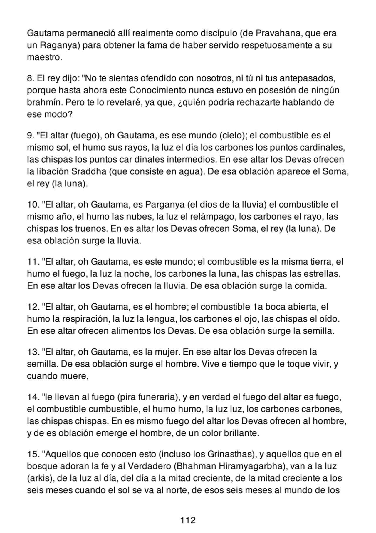 Gautama permaneció allí realmente como discípulo (de Pravahana, que era
un Raganya) para obtener la fama de haber servido respetuosamente a su
maestro.
8. El rey dijo: "No te sientas ofendido con nosotros, ni tú ni tus antepasados,
porque hasta ahora este Conocimiento nunca estuvo en posesión de ningún
brahmín. Pero te lo revelaré, ya que, ¿quién podría rechazarte hablando de
ese modo?
9. "El altar (fuego), oh Gautama, es ese mundo (cielo); el combustible es el
mismo sol, el humo sus rayos, la luz el día los carbones los puntos cardinales,
las chispas los puntos car dinales intermedios. En ese altar los Devas ofrecen
la libación Sraddha (que consiste en agua). De esa oblación aparece el Soma,
el rey (la luna).
10. "El altar, oh Gautama, es Parganya (el dios de la lluvia) el combustible el
mismo año, el humo las nubes, la luz el relámpago, los carbones el rayo, las
chispas los truenos. En es altar los Devas ofrecen Soma, el rey (la luna). De
esa oblación surge la lluvia.
11. "El altar, oh Gautama, es este mundo; el combustible es la misma tierra, el
humo el fuego, la luz la noche, los carbones la luna, las chispas las estrellas.
En ese altar los Devas ofrecen la lluvia. De esa oblación surge la comida.
12. "El altar, oh Gautama, es el hombre; el combustible 1a boca abierta, el
humo la respiración, la luz la lengua, los carbones el ojo, las chispas el oído.
En ese altar ofrecen alimentos los Devas. De esa oblación surge la semilla.
13. "El altar, oh Gautama, es la mujer. En ese altar los Devas ofrecen la
semilla. De esa oblación surge el hombre. Vive e tiempo que le toque vivir, y
cuando muere,
14. "le llevan al fuego (pira funeraria), y en verdad el fuego del altar es fuego,
el combustible cumbustible, el humo humo, la luz luz, los carbones carbones,
las chispas chispas. En es mismo fuego del altar los Devas ofrecen al hombre,
y de es oblación emerge el hombre, de un color brillante.
15. "Aquellos que conocen esto (incluso los Grinasthas), y aquellos que en el
bosque adoran la fe y al Verdadero (Bhahman Hiramyagarbha), van a la luz
(arkis), de la luz al día, del día a la mitad creciente, de la mitad creciente a los
seis meses cuando el sol se va al norte, de esos seis meses al mundo de los
112