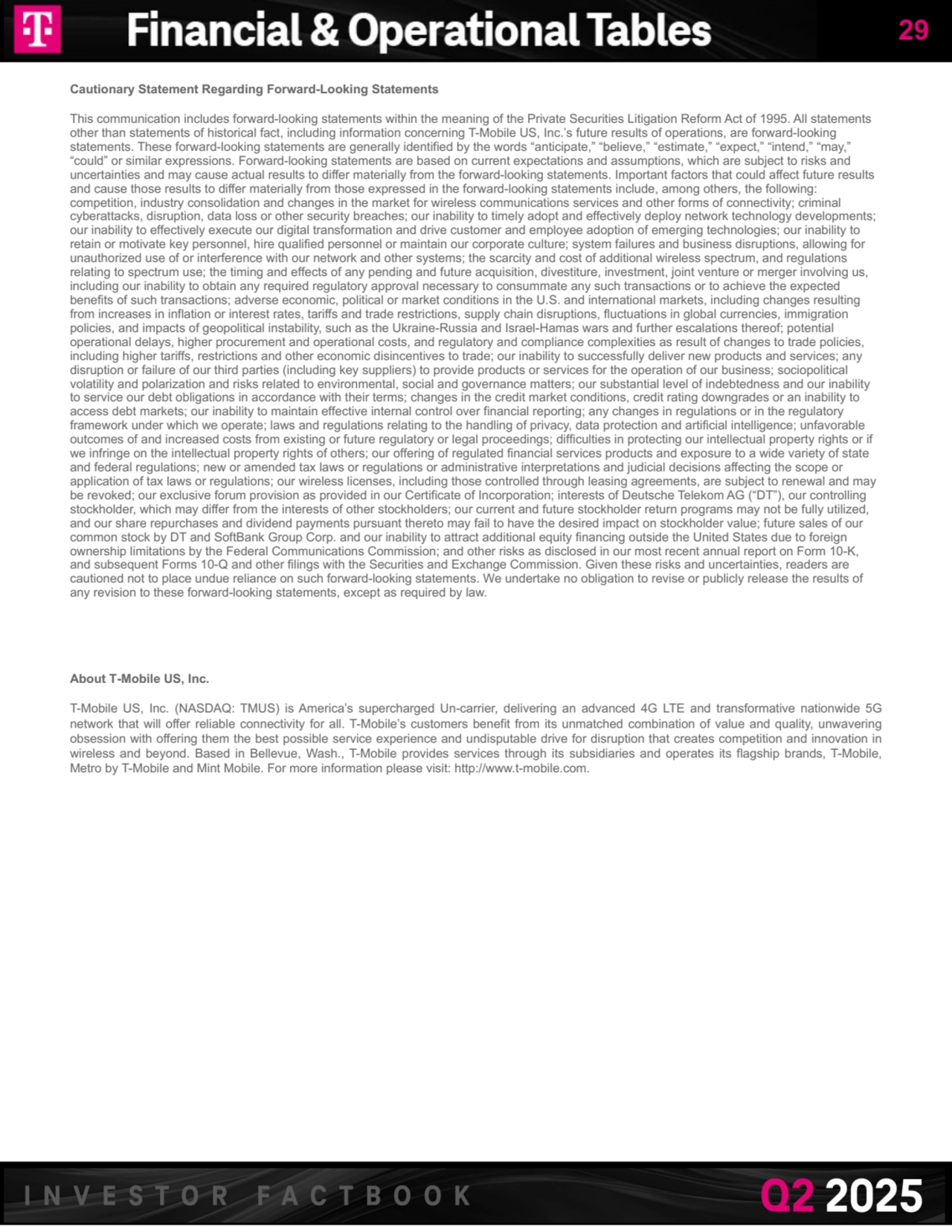 Cautionary Statement Regarding Forward-Looking Statements 
This communication includes forward-looking statements within the meaning of the Private Securities Litigation Reform Act of 1995. All statements 
other than statements of historical fact, including information concerning T-Mobile US, Inc.’s future results of operations, are forward-looking 
statements. These forward-looking statements are generally identified by the words “anticipate,” “believe,” “estimate,” “expect,” “intend,” “may,” 
“could” or similar expressions. Forward-looking statements are based on current expectations and assumptions, which are subject to risks and 
uncertainties and may cause actual results to differ materially from the forward-looking statements. Important factors that could affect future results 
and cause those results to differ materially from those expressed in the forward-looking statements include, among others, the following: 
competition, industry consolidation and changes in the market for wireless communications services and other forms of connectivity; criminal 
cyberattacks, disruption, data loss or other security breaches; our inability to timely adopt and effectively deploy network technology developments; 
our inability to effectively execute our digital transformation and drive customer and employee adoption of emerging technologies; our inability to 
retain or motivate key personnel, hire qualified personnel or maintain our corporate culture; system failures and business disruptions, allowing for 
unauthorized use of or interference with our network and other systems; the scarcity and cost of additional wireless spectrum, and regulations 
relating to spectrum use; the timing and effects of any pending and future acquisition, divestiture, investment, joint venture or merger involving us, 
including our inability to obtain any required regulatory approval necessary to consummate any such transactions or to achieve the expected 
benefits of such transactions; adverse economic, political or market conditions in the U.S. and international markets, including changes resulting 
from increases in inflation or interest rates, tariffs and trade restrictions, supply chain disruptions, fluctuations in global currencies, immigration 
policies, and impacts of geopolitical instability, such as the Ukraine-Russia and Israel-Hamas wars and further escalations thereof; potential 
operational delays, higher procurement and operational costs, and regulatory and compliance complexities as result of changes to trade policies, 
including higher tariffs, restrictions and other economic disincentives to trade; our inability to successfully deliver new products and services; any 
disruption or failure of our third parties (including key suppliers) to provide products or services for the operation of our business; sociopolitical 
volatility and polarization and risks related to environmental, social and governance matters; our substantial level of indebtedness and our inability 
to service our debt obligations in accordance with their terms; changes in the credit market conditions, credit rating downgrades or an inability to 
access debt markets; our inability to maintain effective internal control over financial reporting; any changes in regulations or in the regulatory 
framework under which we operate; laws and regulations relating to the handling of privacy, data protection and artificial intelligence; unfavorable 
outcomes of and increased costs from existing or future regulatory or legal proceedings; difficulties in protecting our intellectual property rights or if 
we infringe on the intellectual property rights of others; our offering of regulated financial services products and exposure to a wide variety of state 
and federal regulations; new or amended tax laws or regulations or administrative interpretations and judicial decisions affecting the scope or 
application of tax laws or regulations; our wireless licenses, including those controlled through leasing agreements, are subject to renewal and may 
be revoked; our exclusive forum provision as provided in our Certificate of Incorporation; interests of Deutsche Telekom AG (“DT”), our controlling 
stockholder, which may differ from the interests of other stockholders; our current and future stockholder return programs may not be fully utilized, 
and our share repurchases and dividend payments pursuant thereto may fail to have the desired impact on stockholder value; future sales of our 
common stock by DT and SoftBank Group Corp. and our inability to attract additional equity financing outside the United States due to foreign 
ownership limitations by the Federal Communications Commission; and other risks as disclosed in our most recent annual report on Form 10-K, 
and subsequent Forms 10-Q and other filings with the Securities and Exchange Commission. Given these risks and uncertainties, readers are 
cautioned not to place undue reliance on such forward-looking statements. We undertake no obligation to revise or publicly release the results of 
any revision to these forward-looking statements, except as required by law.
About T-Mobile US, Inc. 
T-Mobile US, Inc. (NASDAQ: TMUS) is America’s supercharged Un-carrier, delivering an advanced 4G LTE and transformative nationwide 5G 
network that will offer reliable connectivity for all. T-Mobile’s customers benefit from its unmatched combination of value and quality, unwavering 
obsession with offering them the best possible service experience and undisputable drive for disruption that creates competition and innovation in 
wireless and beyond. Based in Bellevue, Wash., T-Mobile provides services through its subsidiaries and operates its flagship brands, T-Mobile, 
Metro by T-Mobile and Mint Mobile. For more information please visit: http://www.t-mobile.com.
29