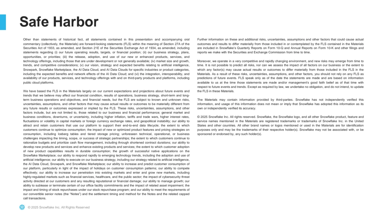 © 2025 Snowflake Inc. All Rights Reserved
Safe Harbor
Other than statements of historical fact, all statements contained in this presentation and accompanying oral
commentary (collectively, the Materials) are forward-looking statements (FLS) within the meaning of Section 27A of the
Securities Act of 1933, as amended, and Section 21E of the Securities Exchange Act of 1934, as amended, including
statements regarding (i) our future operating results, targets, or financial position; (ii) our business strategy, plans,
opportunities, or priorities; (iii) the release, adoption, and use of our new or enhanced products, services, and
technology offerings, including those that are under development or not generally available; (iv) market size and growth,
trends, and competitive considerations; (v) our vision, strategy and expected benefits relating to artificial intelligence,
Snowpark, Snowflake Marketplace, the AI Data Cloud, and AI Data Clouds for specific industries or product categories,
including the expected benefits and network effects of the AI Data Cloud; and (vi) the integration, interoperability, and
availability of our products, services, and technology offerings with and on third-party products and platforms, including
public cloud platforms.
We have based the FLS in the Materials largely on our current expectations and projections about future events and
trends that we believe may affect our financial condition, results of operations, business strategy, short-term and longterm business operations and objectives, and financial needs, but the FLS are subject to known and unknown risks,
uncertainties, assumptions, and other factors that may cause actual results or outcomes to be materially different from
any future results or outcomes expressed or implied by the FLS. These risks, uncertainties, assumptions, and other
factors include, but are not limited to, those related to our business and financial performance; general market and
business conditions, downturns, or uncertainty, including higher inflation, tariffs and trade wars, higher interest rates,
fluctuations or volatility in capital markets or foreign currency exchange rates, and geopolitical instability; our ability to
attract and retain customers that use our platform to support their end-to-end data lifecycle; the extent to which
customers continue to optimize consumption; the impact of new or optimized product features and pricing strategies on
consumption, including Iceberg tables and tiered storage pricing; unforeseen technical, operational, or business
challenges impacting the timing, scope, or success of strategic partnerships; the extent to which customers continue to
rationalize budgets and prioritize cash flow management, including through shortened contract durations; our ability to
develop new products and services and enhance existing products and services; the extent to which customer adoption
of new product capabilities results in durable consumption; the growth of successful native applications on the
Snowflake Marketplace; our ability to respond rapidly to emerging technology trends, including the adoption and use of
artificial intelligence; our ability to execute on our business strategy, including our strategy related to artificial intelligence,
the AI Data Cloud, Snowpark, and Snowflake Marketplace; our ability to increase and predict customer consumption of
our platform, particularly in light of the impact of holidays on customer consumption patterns; our ability to compete
effectively; our ability to increase our penetration into existing markets and enter and grow new markets, including
highly-regulated markets such as financial services, healthcare, and the public sector; the impact of cybersecurity threat
activity directed at our customers and any resulting reputational or financial damage; our ability to manage growth; our
ability to sublease or terminate certain of our office facility commitments and the impact of related asset impairment; the
impact and timing of stock repurchases under our stock repurchase program; and our ability to meet the requirements of
our convertible senior notes (the “Notes”) and the settlement timing and method for the Notes and the related capped
call transactions.
Further information on these and additional risks, uncertainties, assumptions and other factors that could cause actual
outcomes and results to differ materially from those included in or contemplated by the FLS contained in the Materials
are included in Snowflake’s Quarterly Reports on Form 10-Q and Annual Reports on Form 10-K and other filings and
reports we make with the Securities and Exchange Commission from time to time.
Moreover, we operate in a very competitive and rapidly changing environment, and new risks may emerge from time to
time. It is not possible to predict all risks, nor can we assess the impact of all factors on our business or the extent to
which any factor(s) may cause actual results or outcomes to differ materially from those included in the FLS in the
Materials. As a result of these risks, uncertainties, assumptions, and other factors, you should not rely on any FLS as
predictions of future events. FLS speak only as of the date the statements are made and are based on information
available to us at the time those statements are made and/or management's good faith belief as of that time with
respect to future events and trends. Except as required by law, we undertake no obligation, and do not intend, to update
the FLS in these Materials.
The Materials may contain information provided by third-parties. Snowflake has not independently verified this
information, and usage of this information does not mean or imply that Snowflake has adopted this information as its
own or independently verified its accuracy.
© 2025 Snowflake Inc. All rights reserved. Snowflake, the Snowflake logo, and all other Snowflake product, feature and
service names mentioned in the Materials are registered trademarks or trademarks of Snowflake Inc. in the United
States and other countries. All other brand names or logos mentioned or used in the Materials are for identification
purposes only and may be the trademarks of their respective holder(s). Snowflake may not be associated with, or be
sponsored or endorsed by, any such holder(s).