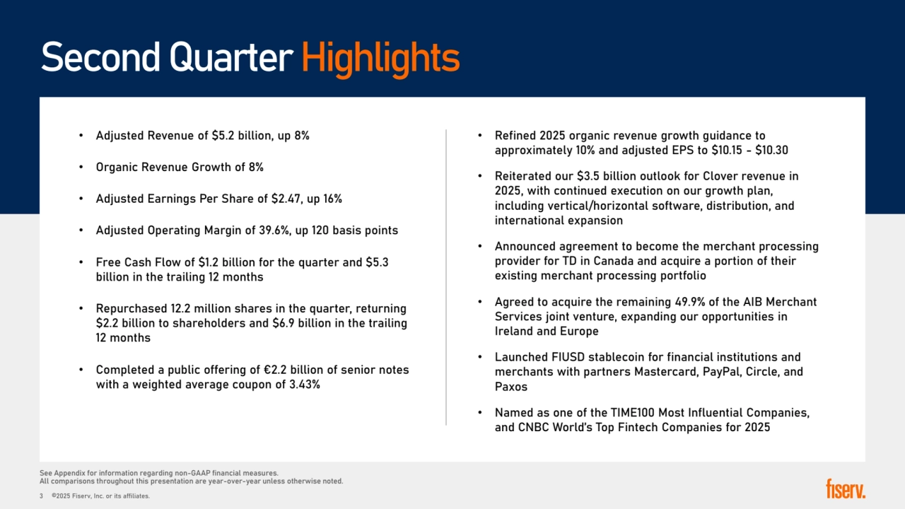 Second Quarter Highlights
See Appendix for information regarding non-GAAP financial measures. 
All comparisons throughout this presentation are year-over-year unless otherwise noted. 
• Adjusted Revenue of �5.2 billion, up 8% 
• Organic Revenue Growth of 8%
• Adjusted Earnings Per Share of �2.47, up 16% 
• Adjusted Operating Margin of 39.6%, up 120 basis points 
• Free Cash Flow of �1.2 billion for the quarter and �5.3 
billion in the trailing 12 months
• Repurchased 12.2 million shares in the quarter, returning 
�2.2 billion to shareholders and �6.9 billion in the trailing 
12 months
• Completed a public offering of €2.2 billion of senior notes 
with a weighted average coupon of 3.43%
• Refined 2025 organic revenue growth guidance to 
approximately 10% and adjusted EPS to �10.15 - �10.30
• Reiterated our �3.5 billion outlook for Clover revenue in 
2025, with continued execution on our growth plan, 
including vertical/horizontal software, distribution, and 
international expansion 
• Announced agreement to become the merchant processing 
provider for TD in Canada and acquire a portion of their 
existing merchant processing portfolio
• Agreed to acquire the remaining 49.9% of the AIB Merchant 
Services joint venture, expanding our opportunities in 
Ireland and Europe 
• Launched FIUSD stablecoin for financial institutions and 
merchants with partners Mastercard, PayPal, Circle, and 
Paxos
• Named as one of the TIME100 Most Influential Companies, 
and CNBC World’s Top Fintech Companies for 2025