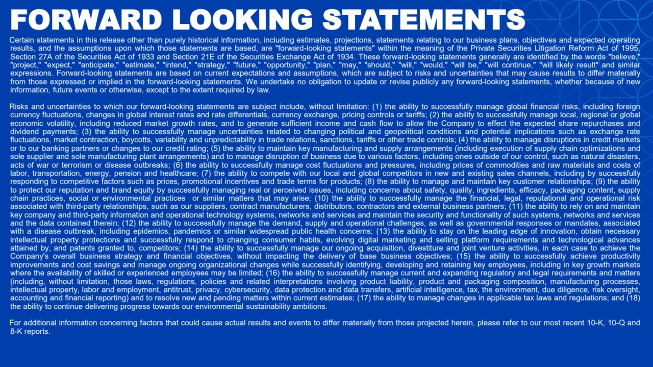 FORWARD LOOKING STATEMENTS
Certain statements in this release other than purely historical information, including estimates, projections, statements relating to our business plans, objectives and expected operating
results, and the assumptions upon which those statements are based, are "forward-looking statements" within the meaning of the Private Securities Litigation Reform Act of 1995,
Section 27A of the Securities Act of 1933 and Section 21E of the Securities Exchange Act of 1934. These forward-looking statements generally are identified by the words "believe,"
"project," "expect," "anticipate," "estimate," "intend," "strategy," "future," "opportunity," "plan," "may," "should," "will," "would," "will be," "will continue," "will likely result" and similar
expressions. Forward-looking statements are based on current expectations and assumptions, which are subject to risks and uncertainties that may cause results to differ materially
from those expressed or implied in the forward-looking statements. We undertake no obligation to update or revise publicly any forward-looking statements, whether because of new
information, future events or otherwise, except to the extent required by law.
Risks and uncertainties to which our forward-looking statements are subject include, without limitation: (1) the ability to successfully manage global financial risks, including foreign
currency fluctuations, changes in global interest rates and rate differentials, currency exchange, pricing controls or tariffs; (2) the ability to successfully manage local, regional or global
economic volatility, including reduced market growth rates, and to generate sufficient income and cash flow to allow the Company to effect the expected share repurchases and
dividend payments; (3) the ability to successfully manage uncertainties related to changing political and geopolitical conditions and potential implications such as exchange rate
fluctuations, market contraction, boycotts, variability and unpredictability in trade relations, sanctions, tariffs or other trade controls; (4) the ability to manage disruptions in credit markets
or to our banking partners or changes to our credit rating; (5) the ability to maintain key manufacturing and supply arrangements (including execution of supply chain optimizations and
sole supplier and sole manufacturing plant arrangements) and to manage disruption of business due to various factors, including ones outside of our control, such as natural disasters,
acts of war or terrorism or disease outbreaks; (6) the ability to successfully manage cost fluctuations and pressures, including prices of commodities and raw materials and costs of
labor, transportation, energy, pension and healthcare; (7) the ability to compete with our local and global competitors in new and existing sales channels, including by successfully
responding to competitive factors such as prices, promotional incentives and trade terms for products; (8) the ability to manage and maintain key customer relationships; (9) the ability
to protect our reputation and brand equity by successfully managing real or perceived issues, including concerns about safety, quality, ingredients, efficacy, packaging content, supply
chain practices, social or environmental practices or similar matters that may arise; (10) the ability to successfully manage the financial, legal, reputational and operational risk
associated with third-party relationships, such as our suppliers, contract manufacturers, distributors, contractors and external business partners; (11) the ability to rely on and maintain
key company and third-party information and operational technology systems, networks and services and maintain the security and functionality of such systems, networks and services
and the data contained therein; (12) the ability to successfully manage the demand, supply and operational challenges, as well as governmental responses or mandates, associated
with a disease outbreak, including epidemics, pandemics or similar widespread public health concerns; (13) the ability to stay on the leading edge of innovation, obtain necessary
intellectual property protections and successfully respond to changing consumer habits, evolving digital marketing and selling platform requirements and technological advances
attained by, and patents granted to, competitors; (14) the ability to successfully manage our ongoing acquisition, divestiture and joint venture activities, in each case to achieve the
Company's overall business strategy and financial objectives, without impacting the delivery of base business objectives; (15) the ability to successfully achieve productivity
improvements and cost savings and manage ongoing organizational changes while successfully identifying, developing and retaining key employees, including in key growth markets
where the availability of skilled or experienced employees may be limited; (16) the ability to successfully manage current and expanding regulatory and legal requirements and matters
(including, without limitation, those laws, regulations, policies and related interpretations involving product liability, product and packaging composition, manufacturing processes,
intellectual property, labor and employment, antitrust, privacy, cybersecurity, data protection and data transfers, artificial intelligence, tax, the environment, due diligence, risk oversight,
accounting and financial reporting) and to resolve new and pending matters within current estimates; (17) the ability to manage changes in applicable tax laws and regulations; and (18)
the ability to continue delivering progress towards our environmental sustainability ambitions.
For additional information concerning factors that could cause actual results and events to differ materially from those projected herein, please refer to our most recent 10-K, 10-Q and
8-K reports.