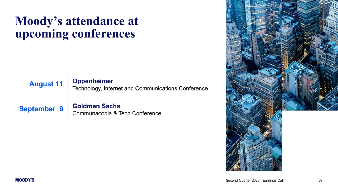 37
Moody’s attendance at 
upcoming conferences
August 11 Oppenheimer
Technology, Internet and Communications Conference
September 9 Goldman Sachs
Communacopia & Tech Conference
Second Quarter 2025 - Earnings Call 