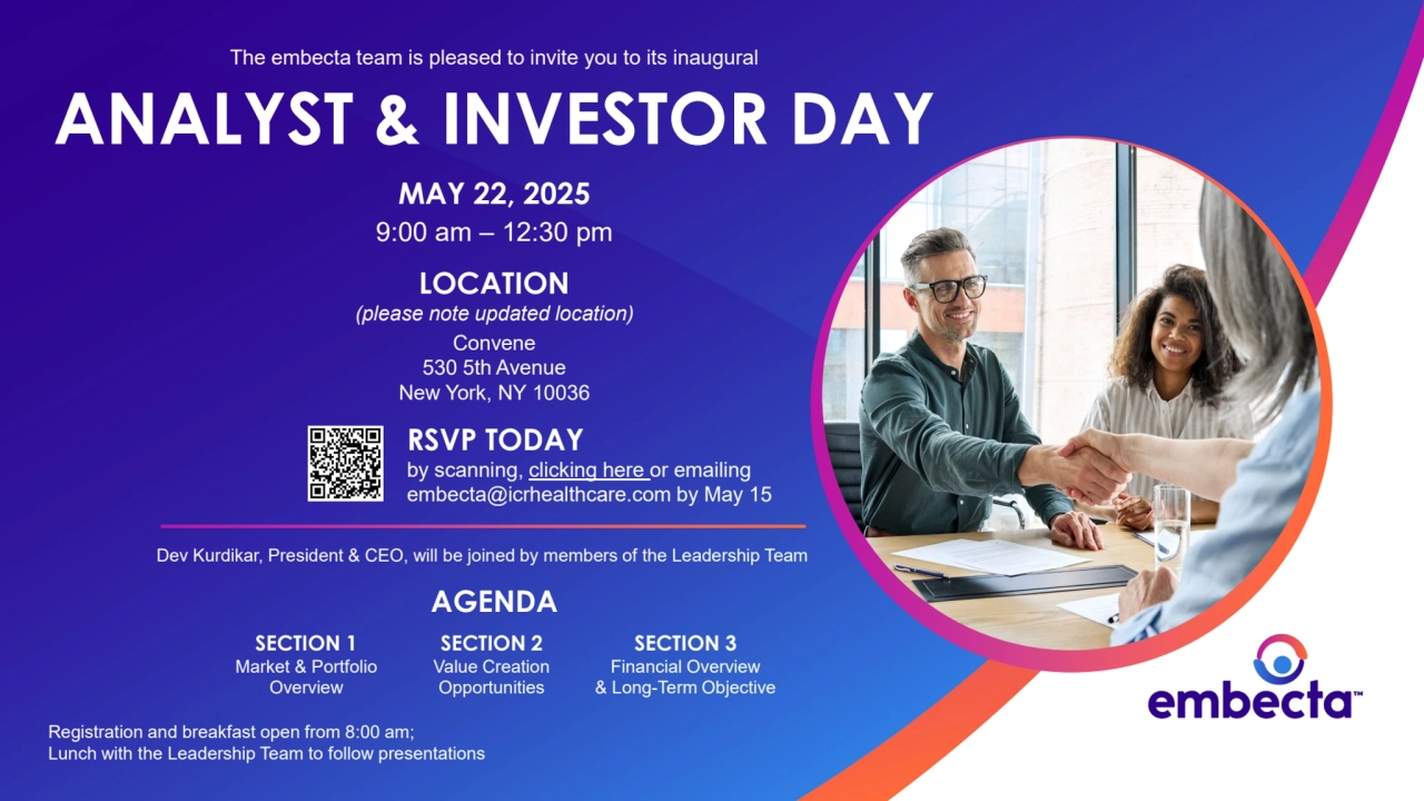 The embecta team is pleased to invite you to its inaugural
ANALYST & INVESTOR DAY
MAY 22, 2025
9:00 am – 12:30 pm
LOCATION
(please note updated location)
Convene
530 5th Avenue
New York, NY 10036
Dev Kurdikar, President & CEO, will be joined by members of the Leadership Team
SECTION 1
Market & Portfolio 
Overview
SECTION 2
Value Creation 
Opportunities
SECTION 3
Financial Overview 
& Long-Term Objective
Registration and breakfast open from 8:00 am;
Lunch with the Leadership Team to follow presentations
RSVP TODAY
by scanning, clicking here or emailing 
embecta@icrhealthcare.com by May 15
AGENDA