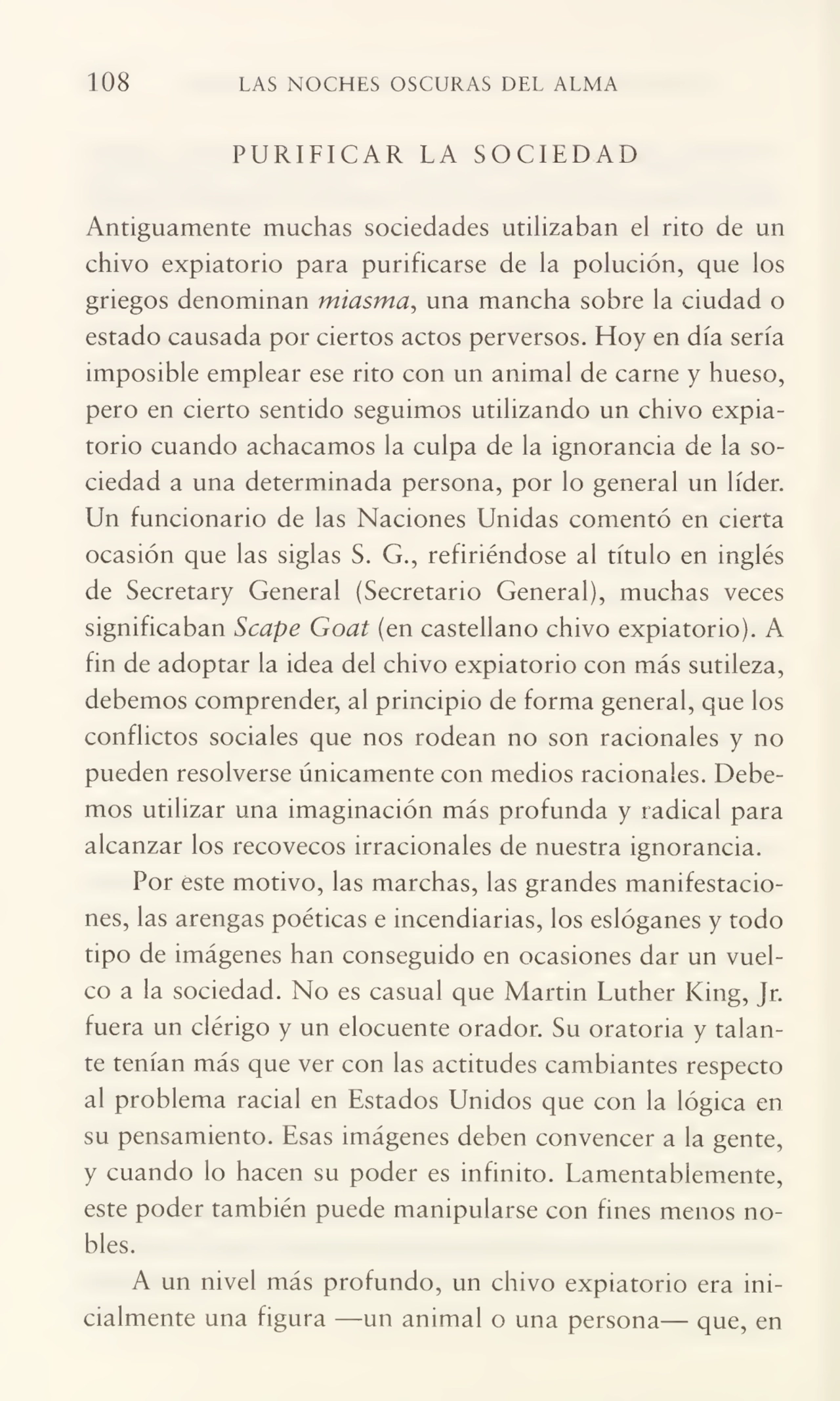108 LAS NOCHES OSCURAS DEL ALMA
PURIFICAR LA SOCIEDAD
Antiguamente muchas sociedades utilizaban el rito de un
chivo expiatorio para purificarse de la polución, que los
griegos denominan miasma, una mancha sobre la ciudad o
estado causada por ciertos actos perversos. Hoy en día sería
imposible emplear ese rito con un animal de carne y hueso,
pero en cierto sentido seguimos utilizando un chivo expia¬
torio cuando achacamos la culpa de la ignorancia de la so¬
ciedad a una determinada persona, por lo general un líder.
Un funcionario de las Naciones Unidas comentó en cierta
ocasión que las siglas S. G., refiriéndose ai título en inglés
de Secretary General (Secretario General), muchas veces
significaban Scape Goat (en castellano chivo expiatorio). A
fin de adoptar la idea del chivo expiatorio con más sutileza,
debemos comprender, al principio de forma general, que los
conflictos sociales que nos rodean no son racionales y no
pueden resolverse únicamente con medios racionales. Debe¬
mos utilizar una imaginación más profunda y radical para
alcanzar los recovecos irracionales de nuestra ignorancia.
Por este motivo, las marchas, las grandes manifestacio¬
nes, las arengas poéticas e incendiarias, los eslóganes y todo
tipo de imágenes han conseguido en ocasiones dar un vuel¬
co a la sociedad. No es casual que Martin Luther King, Jr.
fuera un clérigo y un elocuente orador. Su oratoria y talan¬
te tenían más que ver con las actitudes cambiantes respecto
al problema racial en Estados Unidos que con la lógica en
su pensamiento. Esas imágenes deben convencer a la gente,
y cuando lo hacen su poder es infinito. Lamentablemente,
este poder también puede manipularse con fines menos no¬
bles.
A un nivel más profundo, un chivo expiatorio era ini¬
cialmente una figura —un animal o una persona— que, en