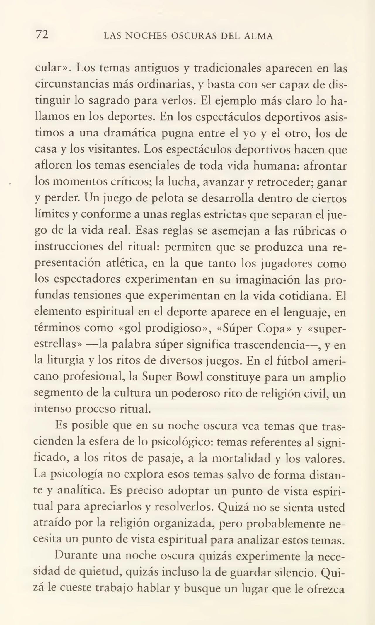 72 LAS NOCHES OSCURAS DEL ALMA
cular». Los temas antiguos y tradicionales aparecen en las
circunstancias más ordinarias, y basta con ser capaz de dis¬
tinguir lo sagrado para verlos. El ejemplo más claro lo ha¬
llamos en los deportes. En los espectáculos deportivos asis¬
timos a una dramática pugna entre el yo y el otro, los de
casa y los visitantes. Los espectáculos deportivos hacen que
afloren los temas esenciales de toda vida humana: afrontar
los momentos críticos; la lucha, avanzar y retroceder; ganar
y perder. Un juego de pelota se desarrolla dentro de ciertos
límites y conforme a unas reglas estrictas que separan el jue¬
go de la vida real. Esas reglas se asemejan a las rúbricas o
instrucciones del ritual: permiten que se produzca una re¬
presentación atlética, en la que tanto los jugadores como
los espectadores experimentan en su imaginación las pro¬
fundas tensiones que experimentan en la vida cotidiana. El
elemento espiritual en el deporte aparece en el lenguaje, en
términos como «gol prodigioso», «Súper Copa» y «super¬
estrellas» —la palabra súper significa trascendencia—, y en
la liturgia y los ritos de diversos juegos. En el fútbol ameri¬
cano profesional, la Super Bowl constituye para un amplio
segmento de la cultura un poderoso rito de religión civil, un
intenso proceso ritual.
Es posible que en su noche oscura vea temas que tras¬
cienden la esfera de Jo psicológico: temas referentes al signi¬
ficado, a los ritos de pasaje, a la mortalidad y los valores.
La psicología no explora esos temas salvo de forma distan¬
te y analítica. Es preciso adoptar un punto de vista espiri¬
tual para apreciarlos y resolverlos. Quizá no se sienta usted
atraído por la religión organizada, pero probablemente ne¬
cesita un punto de vista espiritual para analizar estos temas.
Durante una noche oscura quizás experimente la nece¬
sidad de quietud, quizás incluso la de guardar silencio. Qui¬
zá le cueste trabajo hablar y busque un lugar que le ofrezca