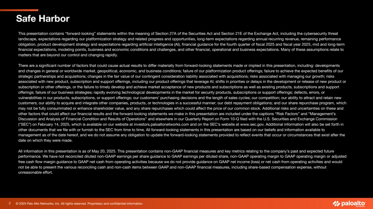 © 2025 Palo Alto Networks, Inc. All rights reserved. Proprietary and confidential information.
Safe Harbor 
This presentation contains “forward-looking” statements within the meaning of Section 27A of the Securities Act and Section 21E of the Exchange Act, including the cybersecurity threat 
landscape, expectations regarding our platformization strategy and related progress and opportunities, long-term expectations regarding annual recurring revenue, remaining performance 
obligation, product development strategy and expectations regarding artificial intelligence (AI), financial guidance for the fourth quarter of fiscal 2025 and fiscal year 2025, mid and long-term 
financial expectations, modeling points, business and economic conditions and challenges, and other financial, operational and business expectations. Many of these assumptions relate to 
matters that are beyond our control and changing rapidly.
There are a significant number of factors that could cause actual results to differ materially from forward-looking statements made or implied in this presentation, including: developments 
and changes in general or worldwide market, geopolitical, economic, and business conditions; failure of our platformization product offerings; failure to achieve the expected benefits of our 
strategic partnerships and acquisitions; changes in the fair value of our contingent consideration liability associated with acquisitions; risks associated with managing our growth; risks 
associated with new product, subscription and support offerings, including our product offerings that leverage AI; shifts in priorities or delays in the development or release of new product or 
subscription or other offerings, or the failure to timely develop and achieve market acceptance of new products and subscriptions as well as existing products, subscriptions and support 
offerings; failure of our business strategies; rapidly evolving technological developments in the market for security products, subscriptions or support offerings; defects, errors, or 
vulnerabilities in our products, subscriptions, or support offerings; our customers’ purchasing decisions and the length of sales cycles; our competition; our ability to attract and retain new 
customers; our ability to acquire and integrate other companies, products, or technologies in a successful manner; our debt repayment obligations; and our share repurchase program, which 
may not be fully consummated or enhance shareholder value, and any share repurchases which could affect the price of our common stock. Additional risks and uncertainties on these and 
other factors that could affect our financial results and the forward-looking statements we make in this presentation are included under the captions “Risk Factors” and “Management’s 
Discussion and Analysis of Financial Condition and Results of Operations” and elsewhere in our Quarterly Report on Form 10-Q filed with the U.S. Securities and Exchange Commission 
(“SEC”) on February 14, 2025, which is available on our website at investors.paloaltonetworks.com and on the SEC’s website at www.sec.gov. Additional information will also be set forth in 
other documents that we file with or furnish to the SEC from time to time. All forward-looking statements in this presentation are based on our beliefs and information available to 
management as of the date hereof, and we do not assume any obligation to update the forward-looking statements provided to reflect events that occur or circumstances that exist after the 
date on which they were made.
All information in this presentation is as of May 20, 2025. This presentation contains non-GAAP financial measures and key metrics relating to the company’s past and expected future 
performance. We have not reconciled diluted non-GAAP earnings per share guidance to GAAP earnings per diluted share, non-GAAP operating margin to GAAP operating margin or adjusted 
free cash flow margin guidance to GAAP net cash from operating activities because we do not provide guidance on GAAP net income (loss) or net cash from operating activities and would 
not be able to present the various reconciling cash and non-cash items between GAAP and non-GAAP financial measures, including share-based compensation expense, without 
unreasonable effort.
2