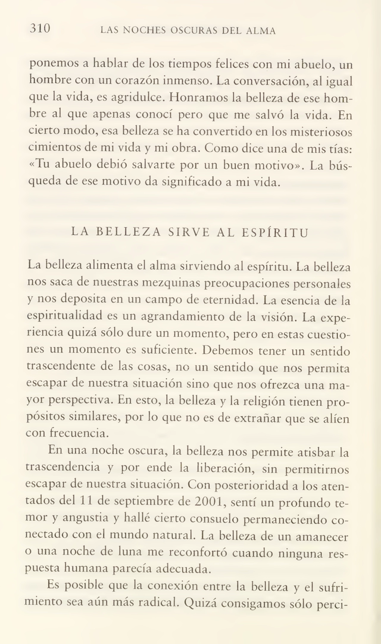 310 LAS NOCHES OSCURAS DEL ALMA
ponemos a hablar de los tiempos felices con mi abuelo, un
hombre con un corazón inmenso. La conversación, al igual
que la vida, es agridulce. Honramos la belleza de ese hom¬
bre al que apenas conocí pero que me salvo la vida. En
cierto modo, esa belleza se ha convertido en ios misteriosos
cimientos de mi vida y mi obra. Como dice una de mis tías:
«Tu abuelo debió salvarte por un buen motivo». La busqueda de ese motivo da significado a mi vida.
LA BELLEZA SIRVE AL ESPÍRITU
La belleza alimenta el alma sirviendo al espíritu. La belleza
nos saca de nuestras mezquinas preocupaciones personales
y nos deposita en un campo de eternidad. La esencia de la
espiritualidad es un agrandamiento de la visión. La expe¬
riencia quizá sólo dure un momento, pero en estas cuestio¬
nes un momento es suficiente. Debemos tener un sentido
trascendente de las cosas, no un sentido que nos permita
escapar de nuestra situación sino que nos ofrezca una ma¬
yor perspectiva. En esto, la belleza y la religión tienen pro¬
pósitos similares, por lo que no es de extrañar que se alíen
con frecuencia.
En una noche oscura, la belleza nos permite atisbar la
trascendencia y por ende la liberación, sin permitirnos
escapar de nuestra situación. Con posterioridad a los aten¬
tados del 11 de septiembre de 2001, sentí un profundo te¬
mor y angustia y hallé cierto consuelo permaneciendo co¬
nectado con el mundo natural. La belleza de un amanecer
o una noche de luna me reconfortó cuando ninguna res¬
puesta humana parecía adecuada.
Es posible que la conexión entre la belleza y el sufri¬
miento sea aún más radical. Quizá consigamos sólo perci-