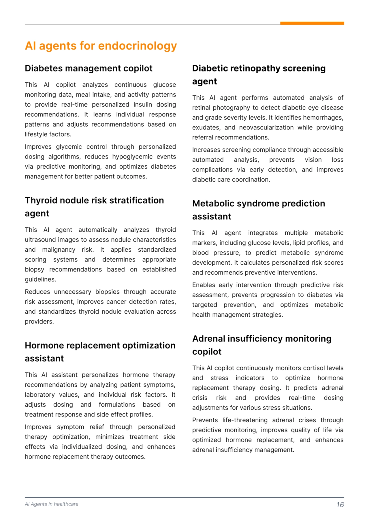 AI Agents in healthcare 16
AI agents for endocrinology 
This AI copilot analyzes continuous glucose 
monitoring data, meal intake, and activity patterns 
to provide real-time personalized insulin dosing 
recommendations. It learns individual response 
patterns and adjusts recommendations based on 
lifestyle factors.

Improves glycemic control through personalized 
dosing algorithms, reduces hypoglycemic events 
via predictive monitoring, and optimizes diabetes 
management for better patient outcomes.
This AI agent automatically analyzes thyroid 
ultrasound images to assess nodule characteristics 
and malignancy risk. It applies standardized 
scoring systems and determines appropriate 
biopsy recommendations based on established 
guidelines. 

Reduces unnecessary biopsies through accurate 
risk assessment, improves cancer detection rates, 
and standardizes thyroid nodule evaluation across 
providers. 
Diabetes management copilot
Thyroid nodule risk stratification 
agent 
This AI assistant personalizes hormone therapy 
recommendations by analyzing patient symptoms, 
laboratory values, and individual risk factors. It 
adjusts dosing and formulations based on 
treatment response and side effect profiles. 

Improves symptom relief through personalized 
therapy optimization, minimizes treatment side 
effects via individualized dosing, and enhances 
hormone replacement therapy outcomes. 
Hormone replacement optimization 
assistant 
This AI agent performs automated analysis of 
retinal photography to detect diabetic eye disease 
and grade severity levels. It identifies hemorrhages, 
exudates, and neovascularization while providing 
referral recommendations. 

Increases screening compliance through accessible 
automated analysis, prevents vision loss 
complications via early detection, and improves 
diabetic care coordination. 
This AI agent integrates multiple metabolic 
markers, including glucose levels, lipid profiles, and 
blood pressure, to predict metabolic syndrome 
development. It calculates personalized risk scores 
and recommends preventive interventions. 

Enables early intervention through predictive risk 
assessment, prevents progression to diabetes via 
targeted prevention, and optimizes metabolic 
health management strategies. 
This AI copilot continuously monitors cortisol levels 
and stress indicators to optimize hormone 
replacement therapy dosing. It predicts adrenal 
crisis risk and provides real-time dosing 
adjustments for various stress situations.

Prevents life-threatening adrenal crises through 
predictive monitoring, improves quality of life via 
optimized hormone replacement, and enhances 
adrenal insufficiency management. 
Diabetic retinopathy screening 
agent
Metabolic syndrome prediction 
assistant 
Adrenal insufficiency monitoring 
copilot 