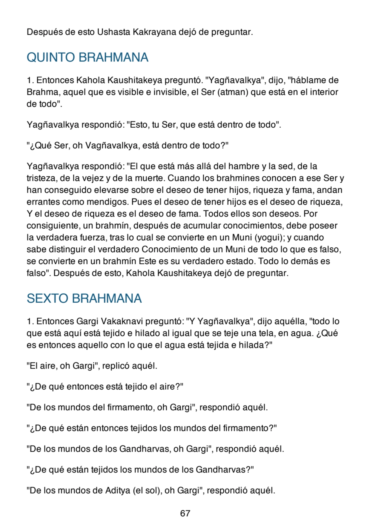 Después de esto Ushasta Kakrayana dejó de preguntar.
QUINTO BRAHMANA
1. Entonces Kahola Kaushitakeya preguntó. "Yagñavalkya", dijo, "háblame de
Brahma, aquel que es visible e invisible, el Ser (atman) que está en el interior
de todo".
Yagñavalkya respondió: "Esto, tu Ser, que está dentro de todo".
"¿Qué Ser, oh Vagñavalkya, está dentro de todo?"
Yagñavalkya respondió: "El que está más allá del hambre y la sed, de la
tristeza, de la vejez y de la muerte. Cuando los brahmines conocen a ese Ser y
han conseguido elevarse sobre el deseo de tener hijos, riqueza y fama, andan
errantes como mendigos. Pues el deseo de tener hijos es el deseo de riqueza,
Y el deseo de riqueza es el deseo de fama. Todos ellos son deseos. Por
consiguiente, un brahmín, después de acumular conocimientos, debe poseer
la verdadera fuerza, tras lo cual se convierte en un Muni (yogui); y cuando
sabe distinguir el verdadero Conocimiento de un Muni de todo lo que es falso,
se convierte en un brahmín Este es su verdadero estado. Todo lo demás es
falso". Después de esto, Kahola Kaushitakeya dejó de preguntar.
SEXTO BRAHMANA
1. Entonces Gargi Vakaknavi preguntó: "Y Yagñavalkya", dijo aquélla, "todo lo
que está aquí está tejido e hilado al igual que se teje una tela, en agua. ¿Qué
es entonces aquello con lo que el agua está tejida e hilada?"
"El aire, oh Gargi", replicó aquél.
"¿De qué entonces está tejido el aire?"
"De los mundos del firmamento, oh Gargi", respondió aquél.
"¿De qué están entonces tejidos los mundos del firmamento?"
"De los mundos de los Gandharvas, oh Gargi", respondió aquél.
"¿De qué están tejidos los mundos de los Gandharvas?"
"De los mundos de Aditya (el sol), oh Gargi", respondió aquél.
67