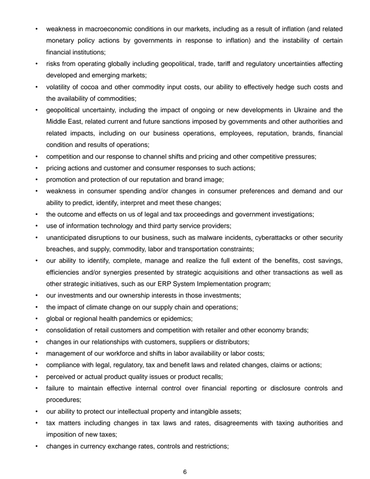 6
• weakness in macroeconomic conditions in our markets, including as a result of inflation (and related 
monetary policy actions by governments in response to inflation) and the instability of certain 
financial institutions; 
• risks from operating globally including geopolitical, trade, tariff and regulatory uncertainties affecting 
developed and emerging markets;
• volatility of cocoa and other commodity input costs, our ability to effectively hedge such costs and 
the availability of commodities; 
• geopolitical uncertainty, including the impact of ongoing or new developments in Ukraine and the 
Middle East, related current and future sanctions imposed by governments and other authorities and 
related impacts, including on our business operations, employees, reputation, brands, financial 
condition and results of operations;
• competition and our response to channel shifts and pricing and other competitive pressures; 
• pricing actions and customer and consumer responses to such actions;
• promotion and protection of our reputation and brand image; 
• weakness in consumer spending and/or changes in consumer preferences and demand and our 
ability to predict, identify, interpret and meet these changes;
• the outcome and effects on us of legal and tax proceedings and government investigations;
• use of information technology and third party service providers;
• unanticipated disruptions to our business, such as malware incidents, cyberattacks or other security 
breaches, and supply, commodity, labor and transportation constraints; 
• our ability to identify, complete, manage and realize the full extent of the benefits, cost savings, 
efficiencies and/or synergies presented by strategic acquisitions and other transactions as well as 
other strategic initiatives, such as our ERP System Implementation program; 
• our investments and our ownership interests in those investments;
• the impact of climate change on our supply chain and operations; 
• global or regional health pandemics or epidemics;
• consolidation of retail customers and competition with retailer and other economy brands; 
• changes in our relationships with customers, suppliers or distributors; 
• management of our workforce and shifts in labor availability or labor costs; 
• compliance with legal, regulatory, tax and benefit laws and related changes, claims or actions; 
• perceived or actual product quality issues or product recalls; 
• failure to maintain effective internal control over financial reporting or disclosure controls and 
procedures; 
• our ability to protect our intellectual property and intangible assets;
• tax matters including changes in tax laws and rates, disagreements with taxing authorities and 
imposition of new taxes; 
• changes in currency exchange rates, controls and restrictions; 