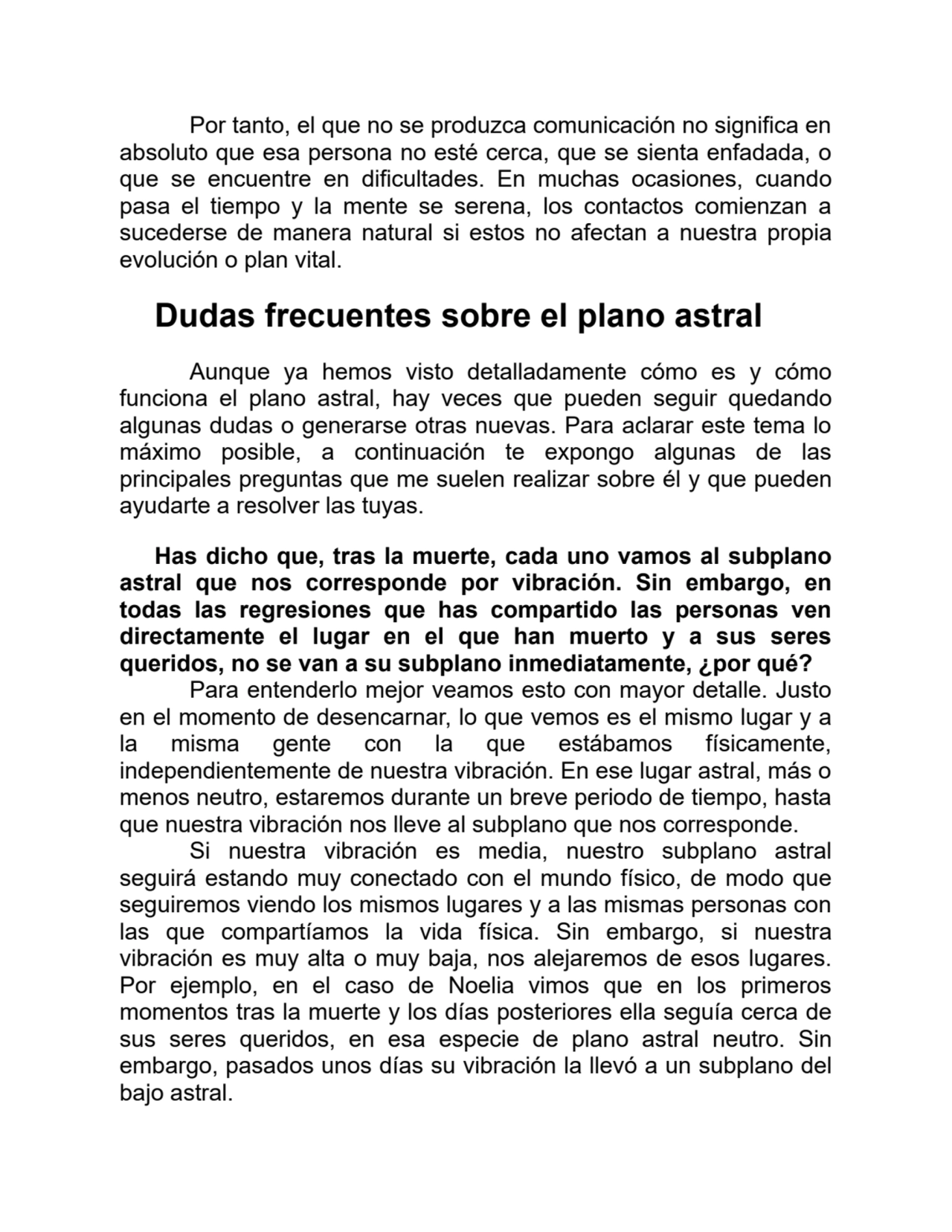 Por tanto, el que no se produzca comunicación no significa en
absoluto que esa persona no esté cerca, que se sienta enfadada, o
que se encuentre en dificultades. En muchas ocasiones, cuando
pasa el tiempo y la mente se serena, los contactos comienzan a
sucederse de manera natural si estos no afectan a nuestra propia
evolución o plan vital.
Dudas frecuentes sobre el plano astral
Aunque ya hemos visto detalladamente cómo es y cómo
funciona el plano astral, hay veces que pueden seguir quedando
algunas dudas o generarse otras nuevas. Para aclarar este tema lo
máximo posible, a continuación te expongo algunas de las
principales preguntas que me suelen realizar sobre él y que pueden
ayudarte a resolver las tuyas.
Has dicho que, tras la muerte, cada uno vamos al subplano
astral que nos corresponde por vibración. Sin embargo, en
todas las regresiones que has compartido las personas ven
directamente el lugar en el que han muerto y a sus seres
queridos, no se van a su subplano inmediatamente, ¿por qué?
Para entenderlo mejor veamos esto con mayor detalle. Justo
en el momento de desencarnar, lo que vemos es el mismo lugar y a
la misma gente con la que estábamos físicamente,
independientemente de nuestra vibración. En ese lugar astral, más o
menos neutro, estaremos durante un breve periodo de tiempo, hasta
que nuestra vibración nos lleve al subplano que nos corresponde.
Si nuestra vibración es media, nuestro subplano astral
seguirá estando muy conectado con el mundo físico, de modo que
seguiremos viendo los mismos lugares y a las mismas personas con
las que compartíamos la vida física. Sin embargo, si nuestra
vibración es muy alta o muy baja, nos alejaremos de esos lugares.
Por ejemplo, en el caso de Noelia vimos que en los primeros
momentos tras la muerte y los días posteriores ella seguía cerca de
sus seres queridos, en esa especie de plano astral neutro. Sin
embargo, pasados unos días su vibración la llevó a un subplano del
bajo astral.