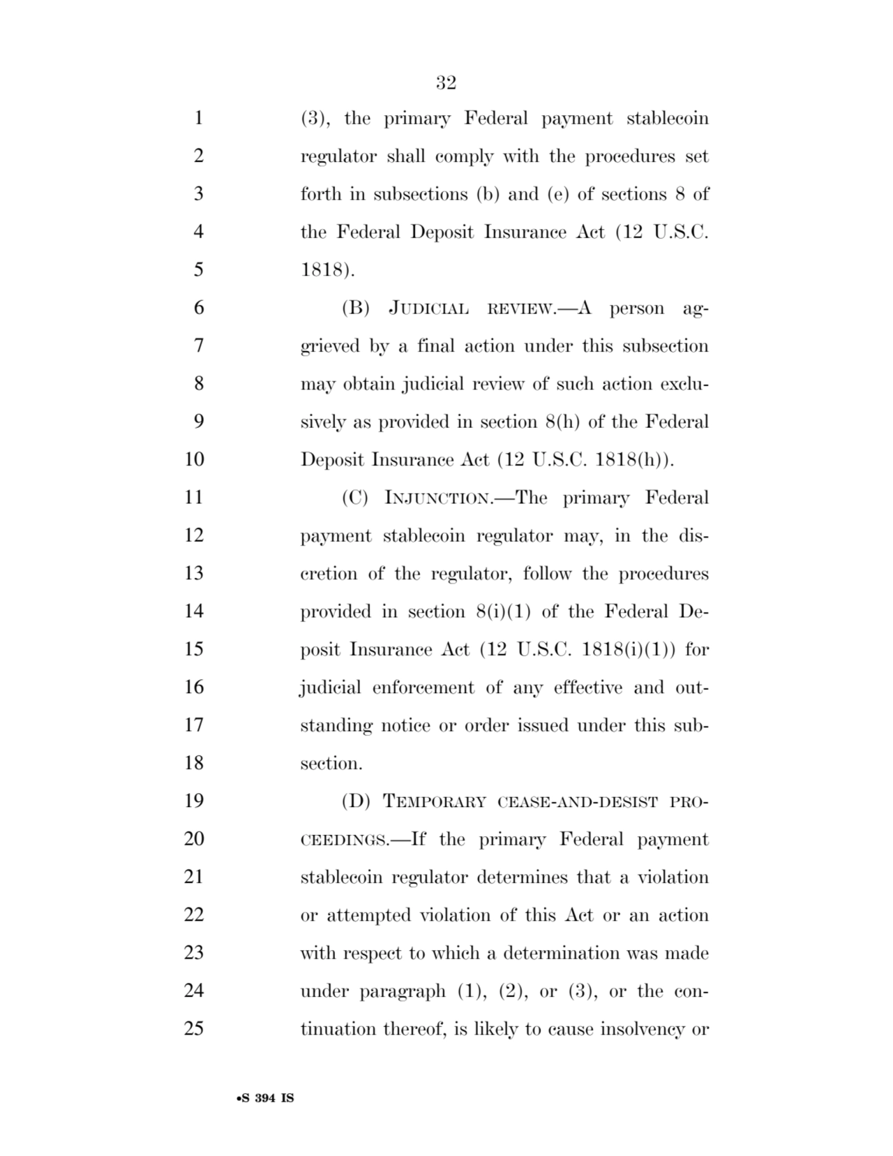 32 
•S 394 IS
1 (3), the primary Federal payment stablecoin 
2 regulator shall comply with the procedures set 
3 forth in subsections (b) and (e) of sections 8 of 
4 the Federal Deposit Insurance Act (12 U.S.C. 
5 1818). 
6 (B) JUDICIAL REVIEW.—A person ag7 grieved by a final action under this subsection 
8 may obtain judicial review of such action exclu9 sively as provided in section 8(h) of the Federal 
10 Deposit Insurance Act (12 U.S.C. 1818(h)). 
11 (C) INJUNCTION.—The primary Federal 
12 payment stablecoin regulator may, in the dis13 cretion of the regulator, follow the procedures 
14 provided in section 8(i)(1) of the Federal De15 posit Insurance Act (12 U.S.C. 1818(i)(1)) for 
16 judicial enforcement of any effective and out17 standing notice or order issued under this sub18 section. 
19 (D) TEMPORARY CEASE-AND-DESIST PRO20 CEEDINGS.—If the primary Federal payment 
21 stablecoin regulator determines that a violation 
22 or attempted violation of this Act or an action 
23 with respect to which a determination was made 
24 under paragraph (1), (2), or (3), or the con25 tinuation thereof, is likely to cause insolvency or 
VerDate Sep 11 2014 17:41 Mar 05, 2025 Jkt 059200 PO 00000 Frm 00032 Fmt 6652 Sfmt 6201 E:\BILLS\S394.IS S394
ssavage on LAPJG3WLY3PROD with BILLS
