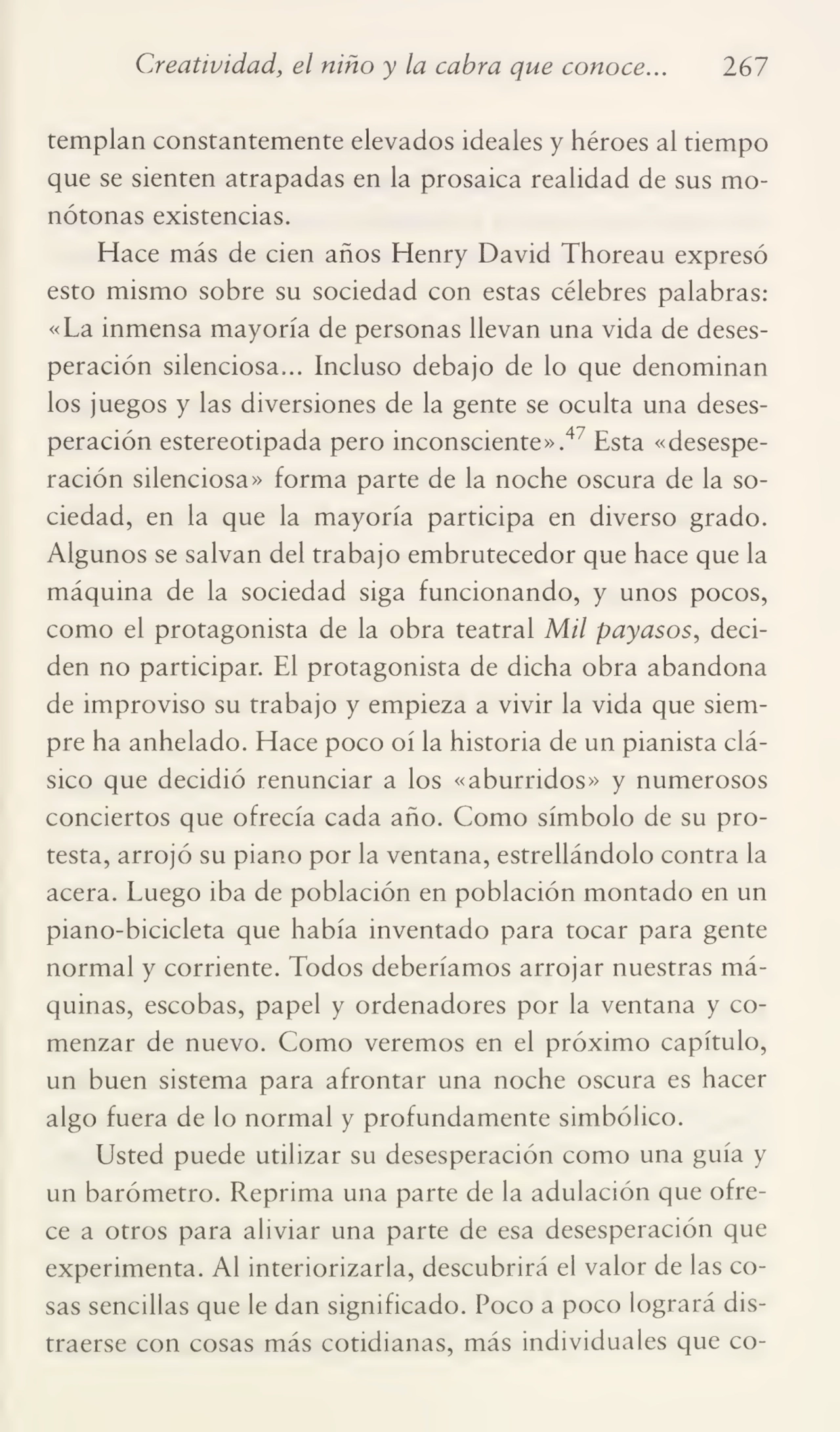 Creatividad, el niño y la cabra que conoce... 267
templan constantemente elevados ideales y héroes al tiempo
que se sienten atrapadas en la prosaica realidad de sus mo¬
nótonas existencias.
Hace más de cien años Henry David Thoreau expresó
esto mismo sobre su sociedad con estas célebres palabras:
«La inmensa mayoría de personas llevan una vida de deses¬
peración silenciosa... Incluso debajo de lo que denominan
los juegos y las diversiones de la gente se oculta una deses¬
peración estereotipada pero inconsciente».4 Esta «desespe¬
ración silenciosa» forma parte de la noche oscura de la so¬
ciedad, en la que la mayoría participa en diverso grado.
Algunos se salvan del trabajo embrutecedor que hace que la
máquina de la sociedad siga funcionando, y unos pocos,
como el protagonista de la obra teatral Mil payasos, deci¬
den no participar. El protagonista de dicha obra abandona
de improviso su trabajo y empieza a vivir la vida que siem¬
pre ha anhelado. Hace poco oí la historia de un pianista clá¬
sico que decidió renunciar a los «aburridos» y numerosos
conciertos que ofrecía cada año. Como símbolo de su pro¬
testa, arrojó su piano por la ventana, estrellándolo contra la
acera. Luego iba de población en población montado en un
piano-bicicleta que había inventado para tocar para gente
normal y corriente. Todos deberíamos arrojar nuestras má¬
quinas, escobas, papel y ordenadores por la ventana y co¬
menzar de nuevo. Como veremos en el próximo capítulo,
un buen sistema para afrontar una noche oscura es hacer
algo fuera de lo normal y profundamente simbólico.
Usted puede utilizar su desesperación como una guía y
un barómetro. Reprima una parte de la adulación que ofre¬
ce a otros para aliviar una parte de esa desesperación que
experimenta. Al interiorizarla, descubrirá el valor de las co¬
sas sencillas que le dan significado. Poco a poco logrará dis¬
traerse con cosas más cotidianas, más individuales que co-