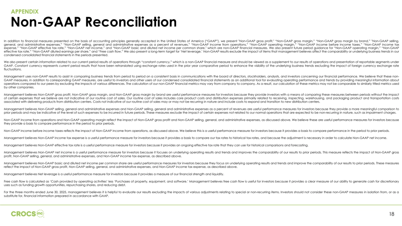 APPENDIX
Non-GAAP Reconciliation
18
In addition to financial measures presented on the basis of accounting principles generally accepted in the United States of America (“GAAP”), we present "Non-GAAP gross profit," “Non-GAAP gross margin,” “Non-GAAP gross margin by brand,” "Non-GAAP selling, 
general, and administrative expenses,” “Non-GAAP selling, general and administrative expenses as a percent of revenues,” “Non-GAAP income from operations,” “Non-GAAP operating margin,” “Non-GAAP income before income taxes,” “Non-GAAP income tax 
expense,” “Non-GAAP effective tax rate,” “Non-GAAP net income,” and “Non-GAAP basic and diluted net income per common share," which are non-GAAP financial measures. We also present future period guidance for “Non-GAAP operating margin,” “Non-GAAP 
effective tax rate,” “Non-GAAP diluted earnings per share,” and “Free cash flow.” We also present a long-term target for ‘Net leverage.’ Non-GAAP results exclude the impact of items that management believes affect the comparability or underlying business trends in our 
condensed consolidated financial statements in the periods presented.
We also present certain information related to our current period results of operations through “constant currency,” which is a non-GAAP financial measure and should be viewed as a supplement to our results of operations and presentation of reportable segments under 
GAAP. Constant currency represents current period results that have been retranslated using exchange rates used in the prior year comparative period to enhance the visibility of the underlying business trends excluding the impact of foreign currency exchange rate 
fluctuations.
Management uses non-GAAP results to assist in comparing business trends from period to period on a consistent basis in communications with the board of directors, stockholders, analysts, and investors concerning our financial performance. We believe that these nonGAAP measures, in addition to corresponding GAAP measures, are useful to investors and other users of our condensed consolidated financial statements as an additional tool for evaluating operating performance and trends by providing meaningful information about 
operations compared to our peers by excluding the impacts of various differences. The calculation of our non-GAAP financial metrics may vary from company to company. As a result, our calculation of these metrics may not be comparable to similarly titled metrics used 
by other companies.
Management believes Non-GAAP gross profit, Non-GAAP gross margin, and Non-GAAP gross margin by brand are useful performance measures for investors because they provide investors with a means of comparing these measures between periods without the impact 
of certain expenses that we believe are not indicative of our routine cost of sales. Our routine cost of sales includes core product costs and distribution expenses primarily related to receiving, inspecting, warehousing, and packaging product and transportation costs 
associated with delivering products from distribution centers. Costs not indicative of our routine cost of sales may or may not be recurring in nature and include costs to expand and transition to new distribution centers.
Management believes Non-GAAP selling, general and administrative expenses and Non-GAAP selling, general and administrative expenses as a percent of revenues are useful performance measures for investors because they provide a more meaningful comparison to 
prior periods and may be indicative of the level of such expenses to be incurred in future periods. These measures exclude the impact of certain expenses not related to our normal operations that are expected to be non-recurring in nature, such as impairment charges.
Non-GAAP income from operations and Non-GAAP operating margin reflect the impact of Non-GAAP gross profit and Non-GAAP selling, general, and administrative expenses, as discussed above. We believe these are useful performance measures for investors because 
they provide a basis to compare performance in the period to prior periods.
Non-GAAP income before income taxes reflects the impact of Non-GAAP income from operations, as discussed above. We believe this is a useful performance measure for investors because it provides a basis to compare performance in the period to prior periods.
Management believes Non-GAAP income tax expense is a useful performance measure for investors because it provides a basis to compare our tax rates to historical tax rates, and because the adjustment is necessary in order to calculate Non-GAAP net income.
Management believes Non-GAAP effective tax rate is a useful performance measure for investors because it provides an ongoing effective tax rate that they can use for historical comparisons and forecasting.
Management believes Non-GAAP net income is a useful performance measure for investors because it focuses on underlying operating results and trends and improves the comparability of our results to prior periods. This measure reflects the impact of Non-GAAP gross 
profit, Non-GAAP selling, general, and administrative expenses, and Non-GAAP income tax expense, as described above.
Management believes Non-GAAP basic and diluted net income per common share are useful performance measures for investors because they focus on underlying operating results and trends and improve the comparability of our results to prior periods. These measures 
reflect the impact of Non-GAAP gross profit, Non-GAAP selling, general, and administrative expenses, and Non-GAAP income tax expense, as described above.
Management believes Net leverage is a useful performance measure for investors because it provides a measure of our financial strength and liquidity.
Free cash flow is calculated as ‘Cash provided by operating activities’ less ‘Purchases of property, equipment, and software.’ Management believes free cash flow is useful for investors because it provides a clear measure of our ability to generate cash for discretionary 
uses such as funding growth opportunities, repurchasing shares, and reducing debt.
For the three months ended June 30, 2025, management believes it is helpful to evaluate our results excluding the impacts of various adjustments relating to special or non-recurring items. Investors should not consider these non-GAAP measures in isolation from, or as a 
substitute for, financial information prepared in accordance with GAAP.