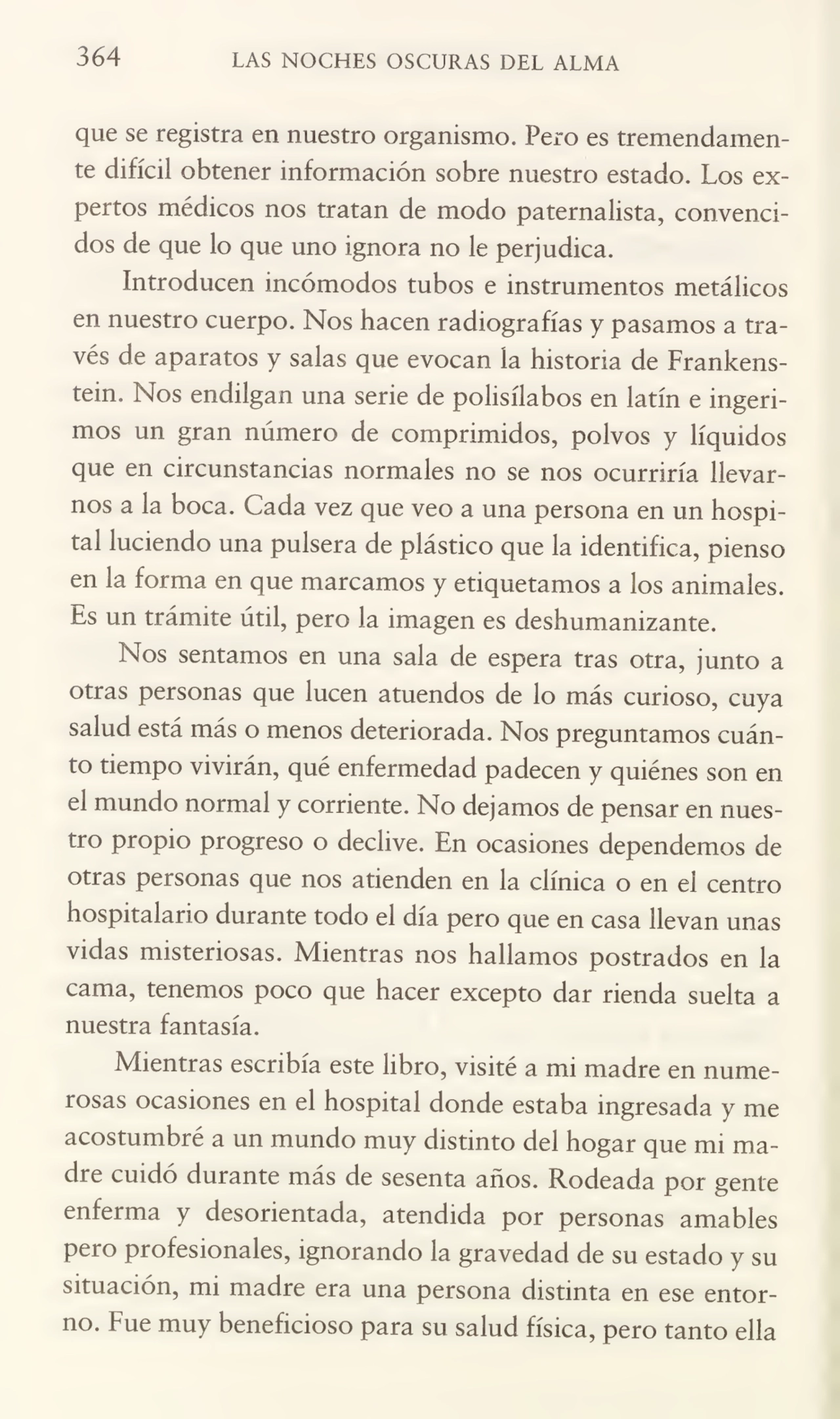 364 LAS NOCHES OSCURAS DEL ALMA
que se registra en nuestro organismo. Pero es tremendamen¬
te difícil obtener información sobre nuestro estado. Los ex¬
pertos médicos nos tratan de modo paternalista, convenci¬
dos de que lo que uno ignora no le perjudica.
Introducen incómodos tubos e instrumentos metálicos
en nuestro cuerpo. Nos hacen radiografías y pasamos a tra¬
vés de aparatos y salas que evocan la historia de Frankenstein. Nos endilgan una serie de polisílabos en latín e ingeri¬
mos un gran número de comprimidos, polvos y líquidos
que en circunstancias normales no se nos ocurriría llevar¬
nos a la boca. Cada vez que veo a una persona en un hospi¬
tal luciendo una pulsera de plástico que la identifica, pienso
en la forma en que marcamos y etiquetamos a los animales.
Es un trámite útil, pero la imagen es deshumanizante.
Nos sentamos en una sala de espera tras otra, junto a
otras personas que lucen atuendos de lo más curioso, cuya
salud está más o menos deteriorada. Nos preguntamos cuán¬
to tiempo vivirán, qué enfermedad padecen y quiénes son en
el mundo normal y corriente. No dejamos de pensar en nues¬
tro propio progreso o declive. En ocasiones dependemos de
otras personas que nos atienden en la clínica o en el centro
hospitalario durante todo el día pero que en casa llevan unas
vidas misteriosas. Mientras nos hallamos postrados en la
cama, tenemos poco que hacer excepto dar rienda suelta a
nuestra fantasía.
Mientras escribía este libro, visité a mi madre en nume¬
rosas ocasiones en el hospital donde estaba ingresada y me
acostumbré a un mundo muy distinto del hogar que mi ma¬
dre cuidó durante más de sesenta años. Rodeada por gente
enferma y desorientada, atendida por personas amables
pero profesionales, ignorando la gravedad de su estado y su
situación, mi madre era una persona distinta en ese entor¬
no. Fue muy beneficioso para su salud física, pero tanto ella