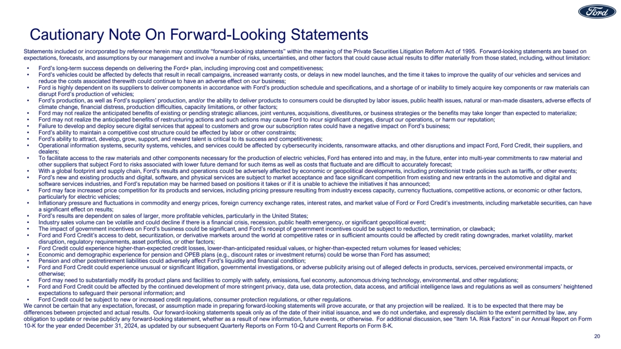 Cautionary Note On Forward-Looking Statements
Statements included or incorporated by reference herein may constitute “forward-looking statements” within the meaning of the Private Securities Litigation Reform Act of 1995. Forward-looking statements are based on
expectations, forecasts, and assumptions by our management and involve a number of risks, uncertainties, and other factors that could cause actual results to differ materially from those stated, including, without limitation:
• Ford’s long-term success depends on delivering the Ford+ plan, including improving cost and competitiveness;
• Ford’s vehicles could be affected by defects that result in recall campaigns, increased warranty costs, or delays in new model launches, and the time it takes to improve the quality of our vehicles and services and
reduce the costs associated therewith could continue to have an adverse effect on our business;
• Ford is highly dependent on its suppliers to deliver components in accordance with Ford’s production schedule and specifications, and a shortage of or inability to timely acquire key components or raw materials can
disrupt Ford’s production of vehicles;
• Ford’s production, as well as Ford’s suppliers’ production, and/or the ability to deliver products to consumers could be disrupted by labor issues, public health issues, natural or man-made disasters, adverse effects of
climate change, financial distress, production difficulties, capacity limitations, or other factors;
• Ford may not realize the anticipated benefits of existing or pending strategic alliances, joint ventures, acquisitions, divestitures, or business strategies or the benefits may take longer than expected to materialize;
• Ford may not realize the anticipated benefits of restructuring actions and such actions may cause Ford to incur significant charges, disrupt our operations, or harm our reputation;
• Failure to develop and deploy secure digital services that appeal to customers and grow our subscription rates could have a negative impact on Ford’s business;
• Ford’s ability to maintain a competitive cost structure could be affected by labor or other constraints;
• Ford’s ability to attract, develop, grow, support, and reward talent is critical to its success and competitiveness;
• Operational information systems, security systems, vehicles, and services could be affected by cybersecurity incidents, ransomware attacks, and other disruptions and impact Ford, Ford Credit, their suppliers, and
dealers;
• To facilitate access to the raw materials and other components necessary for the production of electric vehicles, Ford has entered into and may, in the future, enter into multi-year commitments to raw material and
other suppliers that subject Ford to risks associated with lower future demand for such items as well as costs that fluctuate and are difficult to accurately forecast;
• With a global footprint and supply chain, Ford’s results and operations could be adversely affected by economic or geopolitical developments, including protectionist trade policies such as tariffs, or other events;
• Ford’s new and existing products and digital, software, and physical services are subject to market acceptance and face significant competition from existing and new entrants in the automotive and digital and
software services industries, and Ford’s reputation may be harmed based on positions it takes or if it is unable to achieve the initiatives it has announced;
• Ford may face increased price competition for its products and services, including pricing pressure resulting from industry excess capacity, currency fluctuations, competitive actions, or economic or other factors,
particularly for electric vehicles;
• Inflationary pressure and fluctuations in commodity and energy prices, foreign currency exchange rates, interest rates, and market value of Ford or Ford Credit’s investments, including marketable securities, can have
a significant effect on results;
• Ford’s results are dependent on sales of larger, more profitable vehicles, particularly in the United States;
• Industry sales volume can be volatile and could decline if there is a financial crisis, recession, public health emergency, or significant geopolitical event;
• The impact of government incentives on Ford’s business could be significant, and Ford’s receipt of government incentives could be subject to reduction, termination, or clawback;
• Ford and Ford Credit’s access to debt, securitization, or derivative markets around the world at competitive rates or in sufficient amounts could be affected by credit rating downgrades, market volatility, market
disruption, regulatory requirements, asset portfolios, or other factors;
• Ford Credit could experience higher-than-expected credit losses, lower-than-anticipated residual values, or higher-than-expected return volumes for leased vehicles;
• Economic and demographic experience for pension and OPEB plans (e.g., discount rates or investment returns) could be worse than Ford has assumed;
• Pension and other postretirement liabilities could adversely affect Ford’s liquidity and financial condition;
• Ford and Ford Credit could experience unusual or significant litigation, governmental investigations, or adverse publicity arising out of alleged defects in products, services, perceived environmental impacts, or
otherwise;
• Ford may need to substantially modify its product plans and facilities to comply with safety, emissions, fuel economy, autonomous driving technology, environmental, and other regulations;
• Ford and Ford Credit could be affected by the continued development of more stringent privacy, data use, data protection, data access, and artificial intelligence laws and regulations as well as consumers’ heightened
expectations to safeguard their personal information; and
• Ford Credit could be subject to new or increased credit regulations, consumer protection regulations, or other regulations.
We cannot be certain that any expectation, forecast, or assumption made in preparing forward-looking statements will prove accurate, or that any projection will be realized. It is to be expected that there may be
differences between projected and actual results. Our forward-looking statements speak only as of the date of their initial issuance, and we do not undertake, and expressly disclaim to the extent permitted by law, any
obligation to update or revise publicly any forward-looking statement, whether as a result of new information, future events, or otherwise. For additional discussion, see “Item 1A. Risk Factors” in our Annual Report on Form
10-K for the year ended December 31, 2024, as updated by our subsequent Quarterly Reports on Form 10-Q and Current Reports on Form 8-K.
20