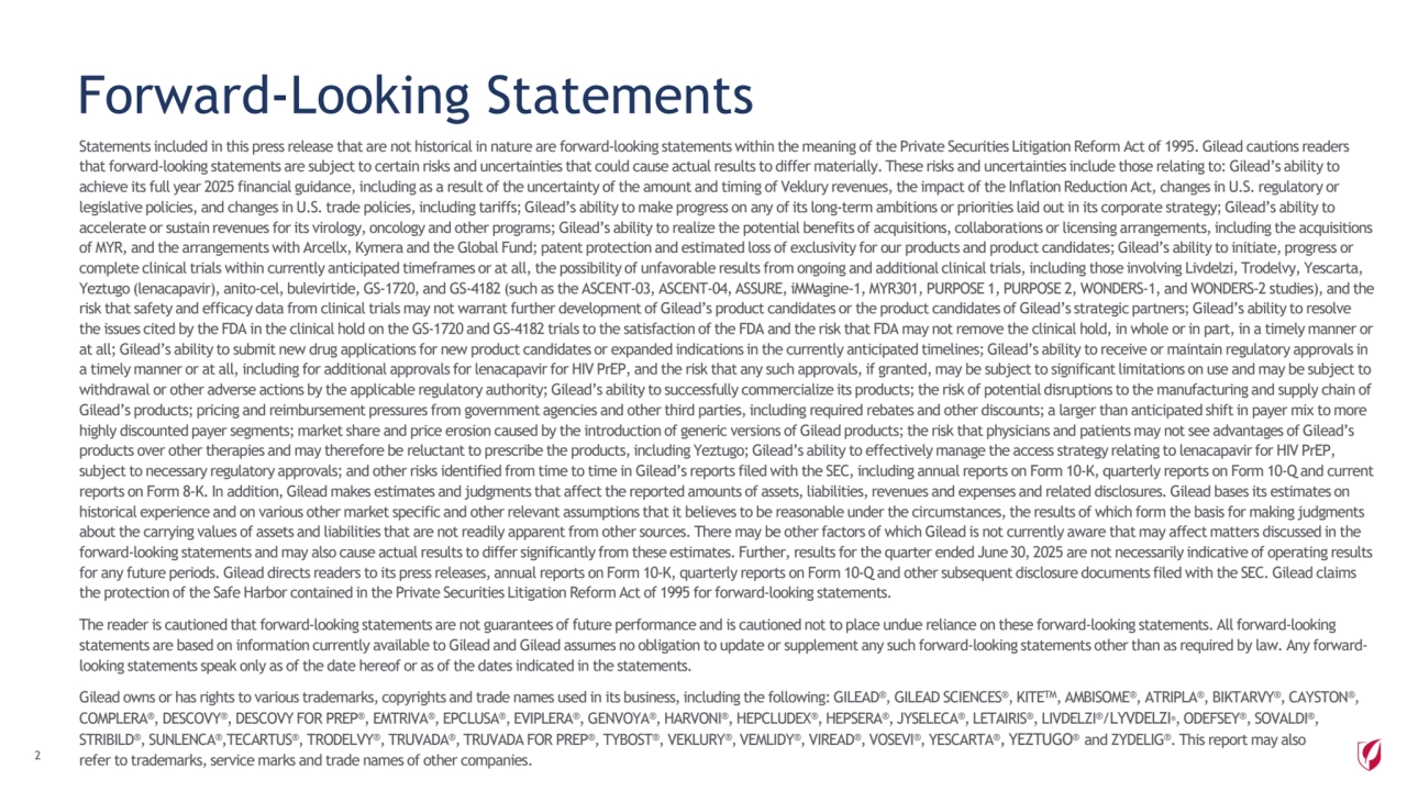 Forward-Looking Statements
Statements included in this press release that are not historical in nature are forward-looking statements within the meaning ofthe Private Securities Litigation Reform Act of 1995. Gilead cautions readers 
that forward-looking statements are subject to certain risks and uncertainties that could cause actual results to differ materially. These risks and uncertainties include those relating to: Gilead’s ability to 
achieve its full year 2025 financial guidance, including as a result of the uncertainty of the amount and timing of Veklury revenues, the impact of the Inflation Reduction Act, changes in U.S. regulatory or 
legislative policies, and changes in U.S. trade policies, including tariffs; Gilead’s ability to make progress on any of its long-term ambitions or priorities laid out in its corporate strategy; Gilead’s ability to 
accelerate or sustain revenues for its virology, oncology and other programs; Gilead’s ability to realize the potential benefits of acquisitions, collaborations or licensing arrangements, including the acquisitions 
of MYR, and the arrangements with Arcellx, Kymera and the Global Fund; patent protection and estimated loss of exclusivity for our products and product candidates; Gilead’s ability to initiate, progress or 
complete clinical trials within currently anticipated timeframes or at all, the possibility of unfavorable results from ongoing and additional clinical trials, including those involving Livdelzi, Trodelvy, Yescarta, 
Yeztugo (lenacapavir), anito-cel, bulevirtide, GS-1720, and GS-4182 (such as the ASCENT-03, ASCENT-04, ASSURE, iMMagine-1, MYR301, PURPOSE 1, PURPOSE 2, WONDERS-1, and WONDERS-2 studies), and the 
risk that safety and efficacy data from clinical trials may not warrant further development of Gilead’s product candidates or the product candidates of Gilead’s strategic partners; Gilead’s ability to resolve 
the issues cited by the FDA in the clinical hold on the GS-1720 and GS-4182 trials to the satisfaction of the FDA and the risk that FDA may not remove the clinical hold, in whole or in part, in a timely manner or 
at all; Gilead’s ability to submit new drug applications for new product candidates or expanded indications in the currently anticipated timelines; Gilead’s ability to receive or maintain regulatory approvals in 
a timely manner or at all, including for additional approvals for lenacapavir for HIV PrEP, and the risk that any such approvals, if granted, may be subject to significant limitations on use and may be subject to 
withdrawal or other adverse actions by the applicable regulatory authority; Gilead’s ability to successfully commercialize its products; the risk of potential disruptions to the manufacturing and supply chain of 
Gilead’s products; pricing and reimbursement pressures from government agencies and other third parties, including required rebates and other discounts; a larger than anticipated shift in payer mix to more 
highly discounted payer segments; market share and price erosion caused by the introduction of generic versions of Gilead products; the risk that physicians and patients may not see advantages of Gilead’s 
products over other therapies and may therefore be reluctant to prescribe the products, including Yeztugo; Gilead’s ability to effectively manage the access strategy relating to lenacapavir for HIV PrEP, 
subject to necessary regulatory approvals; and other risks identified from time to time in Gilead’s reports filed with the SEC, including annual reports on Form 10-K, quarterly reports on Form 10-Q and current 
reports on Form 8-K. In addition, Gilead makes estimates and judgments that affect the reported amounts of assets, liabilities, revenues and expenses and related disclosures. Gilead bases its estimates on 
historical experience and on various other market specific and other relevant assumptions that it believes to be reasonable under the circumstances, the results of which form the basis for making judgments 
about the carrying values of assets and liabilities that are not readily apparent from other sources. There may be other factors of which Gilead is not currently aware that may affect matters discussed in the 
forward-looking statements and may also cause actual results to differ significantly from these estimates. Further, results for the quarter ended June30, 2025 are not necessarily indicative of operating results 
for any future periods. Gilead directs readers to its press releases, annual reports on Form 10-K, quarterly reports on Form 10-Q and other subsequent disclosure documents filed with the SEC. Gilead claims 
the protection of the Safe Harbor contained in the Private Securities Litigation Reform Act of 1995 for forward-looking statements.
The reader is cautioned that forward-looking statements are not guarantees of future performance and is cautioned not to place undue reliance on these forward-looking statements. All forward-looking 
statements are based on information currently available to Gilead and Gilead assumes no obligation to update or supplement any such forward-looking statements other than as required by law. Any forwardlooking statements speak only as of the date hereof or as of the dates indicated in the statements.
Gilead owns or has rights to various trademarks, copyrights and trade names used in its business, including the following: GILEAD®, GILEAD SCIENCES®, KITETM, AMBISOME®, ATRIPLA®, BIKTARVY®, CAYSTON®, 
COMPLERA®, DESCOVY®, DESCOVY FOR PREP®, EMTRIVA®, EPCLUSA®, EVIPLERA®, GENVOYA®, HARVONI®, HEPCLUDEX®, HEPSERA®, JYSELECA®, LETAIRIS®, LIVDELZI®/LYVDELZI®, ODEFSEY®, SOVALDI®, 
STRIBILD®, SUNLENCA®,TECARTUS®, TRODELVY®, TRUVADA®, TRUVADA FOR PREP®, TYBOST®, VEKLURY®, VEMLIDY®, VIREAD®, VOSEVI®, YESCARTA®, YEZTUGO® and ZYDELIG®. This report may also 
refer to trademarks, service marks and trade names of other companies. 2