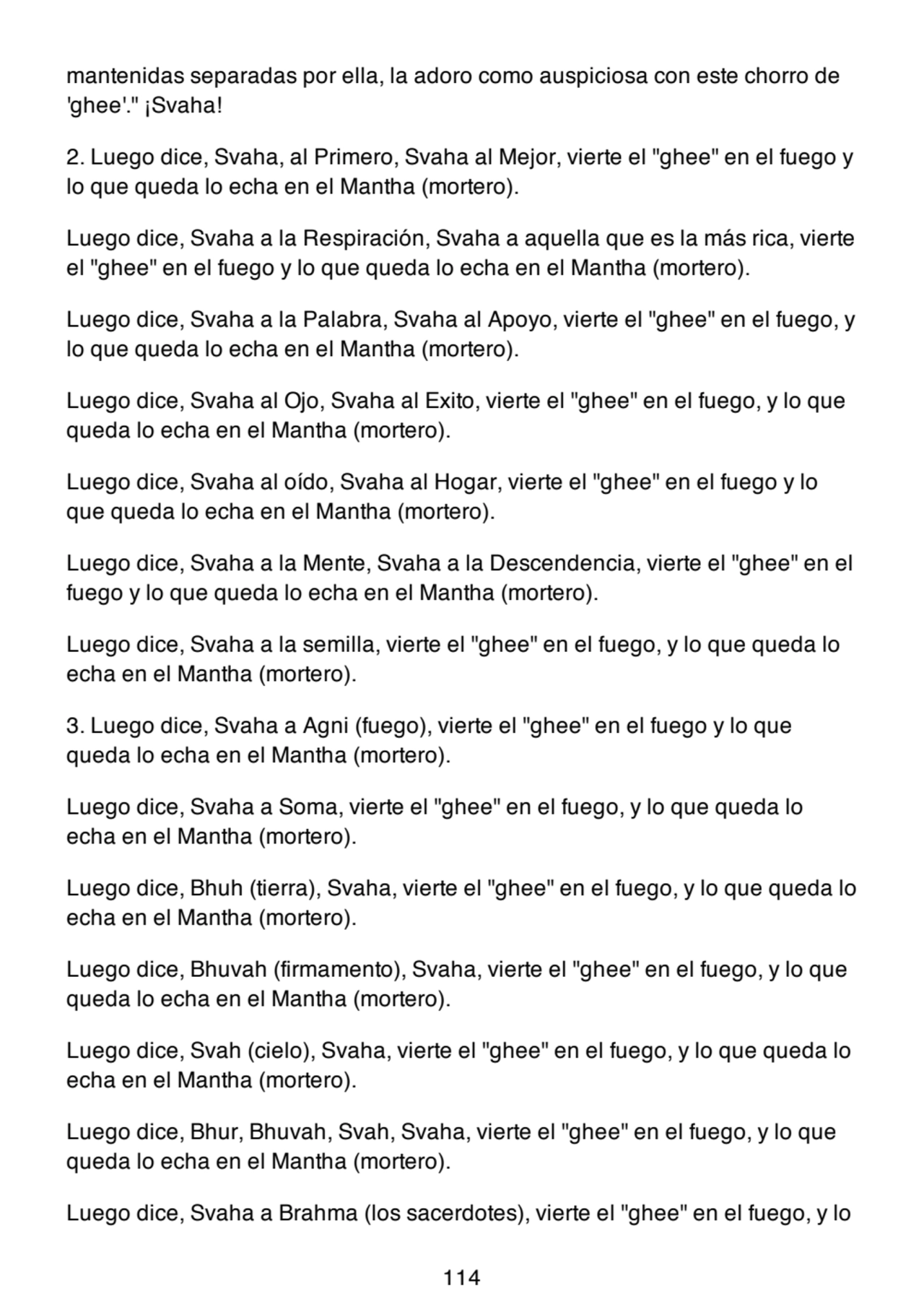 mantenidas separadas por ella, la adoro como auspiciosa con este chorro de
'ghee'." ¡Svaha!
2. Luego dice, Svaha, al Primero, Svaha al Mejor, vierte el "ghee" en el fuego y
lo que queda lo echa en el Mantha (mortero).
Luego dice, Svaha a la Respiración, Svaha a aquella que es la más rica, vierte
el "ghee" en el fuego y lo que queda lo echa en el Mantha (mortero).
Luego dice, Svaha a la Palabra, Svaha al Apoyo, vierte el "ghee" en el fuego, y
lo que queda lo echa en el Mantha (mortero).
Luego dice, Svaha al Ojo, Svaha al Exito, vierte el "ghee" en el fuego, y lo que
queda lo echa en el Mantha (mortero).
Luego dice, Svaha al oído, Svaha al Hogar, vierte el "ghee" en el fuego y lo
que queda lo echa en el Mantha (mortero).
Luego dice, Svaha a la Mente, Svaha a la Descendencia, vierte el "ghee" en el
fuego y lo que queda lo echa en el Mantha (mortero).
Luego dice, Svaha a la semilla, vierte el "ghee" en el fuego, y lo que queda lo
echa en el Mantha (mortero).
3. Luego dice, Svaha a Agni (fuego), vierte el "ghee" en el fuego y lo que
queda lo echa en el Mantha (mortero).
Luego dice, Svaha a Soma, vierte el "ghee" en el fuego, y lo que queda lo
echa en el Mantha (mortero).
Luego dice, Bhuh (tierra), Svaha, vierte el "ghee" en el fuego, y lo que queda lo
echa en el Mantha (mortero).
Luego dice, Bhuvah (firmamento), Svaha, vierte el "ghee" en el fuego, y lo que
queda lo echa en el Mantha (mortero).
Luego dice, Svah (cielo), Svaha, vierte el "ghee" en el fuego, y lo que queda lo
echa en el Mantha (mortero).
Luego dice, Bhur, Bhuvah, Svah, Svaha, vierte el "ghee" en el fuego, y lo que
queda lo echa en el Mantha (mortero).
Luego dice, Svaha a Brahma (los sacerdotes), vierte el "ghee" en el fuego, y lo
114