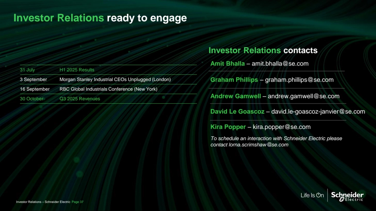General
Investor Relations – Schneider Electric Page 37
Investor Relations ready to engage
Investor Relations contacts
Graham Phillips – graham.phillips@se.com
Amit Bhalla – amit.bhalla@se.com
Andrew Gamwell – andrew.gamwell@se.com
To schedule an interaction with Schneider Electric please 
contact lorna.scrimshaw@se.com
David Le Goascoz – david.le-goascoz-janvier@se.com
31 July H1 2025 Results
3 September Morgan Stanley Industrial CEOs Unplugged (London) 
16 September RBC Global Industrials Conference (New York)
30 October Q3 2025 Revenues
Kira Popper – kira.popper@se.com