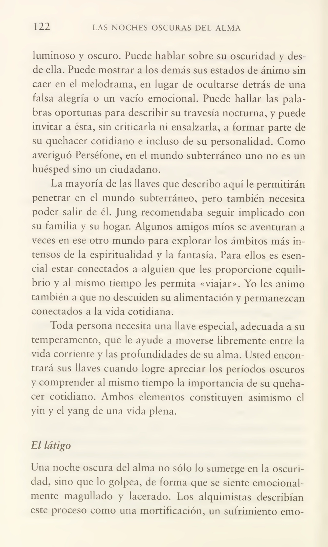 122 LAS NOCHES OSCURAS DEL ALMA
luminoso y oscuro. Puede hablar sobre su oscuridad y des¬
de ella. Puede mostrar a los demás sus estados de ánimo sin
caer en el melodrama, en lugar de ocultarse detrás de una
falsa alegría o un vacío emocional. Puede hallar las pala¬
bras oportunas para describir su travesía nocturna, y puede
invitar a ésta, sin criticarla ni ensalzarla, a formar parte de
su quehacer cotidiano e incluso de su personalidad. Como
averiguó Perséfone, en el mundo subterráneo uno no es un
huésped sino un ciudadano.
La mayoría de las llaves que describo aquí le permitirán
penetrar en el mundo subterráneo, pero también necesita
poder salir de él. Jung recomendaba seguir implicado con
su familia y su hogar. Algunos amigos míos se aventuran a
veces en ese otro mundo para explorar los ámbitos más in¬
tensos de la espiritualidad y la fantasía. Para ellos es esen¬
cial estar conectados a alguien que les proporcione equili¬
brio y ai mismo tiempo les permita «viajar». Yo les animo
también a que no descuiden su alimentación y permanezcan
conectados a la vida cotidiana.
Toda persona necesita una llave especial, adecuada a su
temperamento, que le ayude a moverse libremente entre la
vida corriente y las profundidades de su alma. Usted encon¬
trará sus llaves cuando logre apreciar los períodos oscuros
y comprender al mismo tiempo la importancia de su queha¬
cer cotidiano. Ambos elementos constituyen asimismo el
yin y el yang de una vida plena.
El látigo
Una noche oscura del alma no sólo lo sumerge en la oscuri¬
dad, sino que lo golpea, de forma que se siente emocional¬
mente magullado y lacerado. Los alquimistas describían
este proceso como una mortificación, un sufrimiento emo-