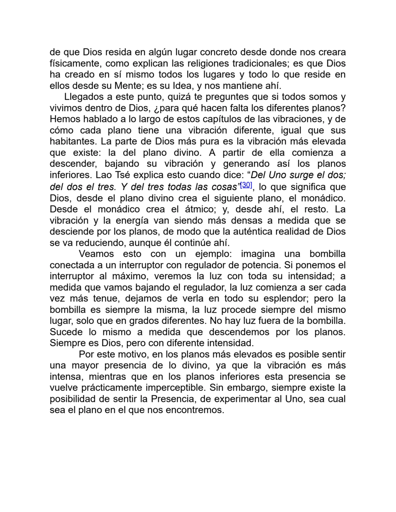 de que Dios resida en algún lugar concreto desde donde nos creara
físicamente, como explican las religiones tradicionales; es que Dios
ha creado en sí mismo todos los lugares y todo lo que reside en
ellos desde su Mente; es su Idea, y nos mantiene ahí.
Llegados a este punto, quizá te preguntes que si todos somos y
vivimos dentro de Dios, ¿para qué hacen falta los diferentes planos?
Hemos hablado a lo largo de estos capítulos de las vibraciones, y de
cómo cada plano tiene una vibración diferente, igual que sus
habitantes. La parte de Dios más pura es la vibración más elevada
que existe: la del plano divino. A partir de ella comienza a
descender, bajando su vibración y generando así los planos
inferiores. Lao Tsé explica esto cuando dice: “Del Uno surge el dos;
del dos el tres. Y del tres todas las cosas”[30], lo que significa que
Dios, desde el plano divino crea el siguiente plano, el monádico.
Desde el monádico crea el átmico; y, desde ahí, el resto. La
vibración y la energía van siendo más densas a medida que se
desciende por los planos, de modo que la auténtica realidad de Dios
se va reduciendo, aunque él continúe ahí.
Veamos esto con un ejemplo: imagina una bombilla
conectada a un interruptor con regulador de potencia. Si ponemos el
interruptor al máximo, veremos la luz con toda su intensidad; a
medida que vamos bajando el regulador, la luz comienza a ser cada
vez más tenue, dejamos de verla en todo su esplendor; pero la
bombilla es siempre la misma, la luz procede siempre del mismo
lugar, solo que en grados diferentes. No hay luz fuera de la bombilla.
Sucede lo mismo a medida que descendemos por los planos.
Siempre es Dios, pero con diferente intensidad.
Por este motivo, en los planos más elevados es posible sentir
una mayor presencia de lo divino, ya que la vibración es más
intensa, mientras que en los planos inferiores esta presencia se
vuelve prácticamente imperceptible. Sin embargo, siempre existe la
posibilidad de sentir la Presencia, de experimentar al Uno, sea cual
sea el plano en el que nos encontremos.