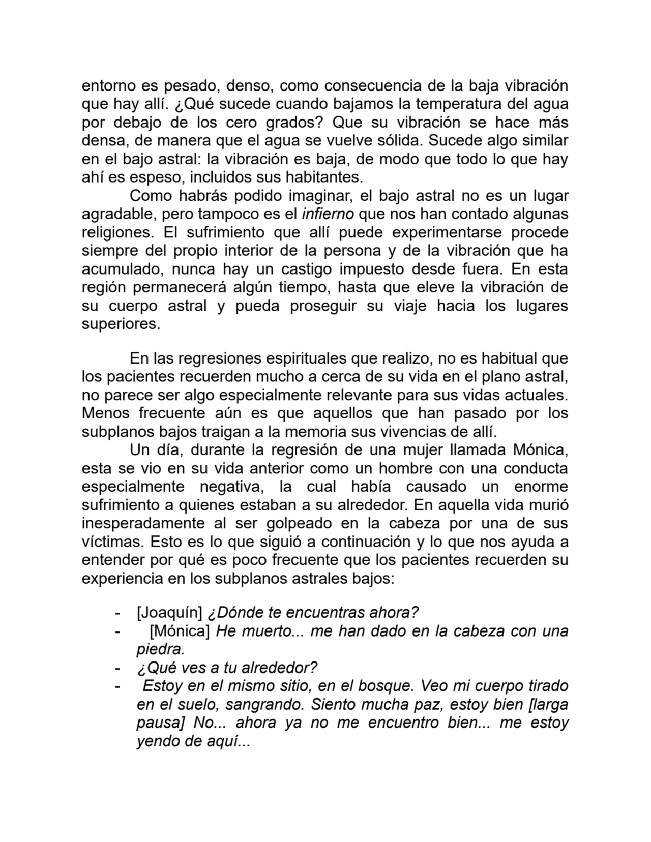 entorno es pesado, denso, como consecuencia de la baja vibración
que hay allí. ¿Qué sucede cuando bajamos la temperatura del agua
por debajo de los cero grados? Que su vibración se hace más
densa, de manera que el agua se vuelve sólida. Sucede algo similar
en el bajo astral: la vibración es baja, de modo que todo lo que hay
ahí es espeso, incluidos sus habitantes.
Como habrás podido imaginar, el bajo astral no es un lugar
agradable, pero tampoco es el infierno que nos han contado algunas
religiones. El sufrimiento que allí puede experimentarse procede
siempre del propio interior de la persona y de la vibración que ha
acumulado, nunca hay un castigo impuesto desde fuera. En esta
región permanecerá algún tiempo, hasta que eleve la vibración de
su cuerpo astral y pueda proseguir su viaje hacia los lugares
superiores.
En las regresiones espirituales que realizo, no es habitual que
los pacientes recuerden mucho a cerca de su vida en el plano astral,
no parece ser algo especialmente relevante para sus vidas actuales.
Menos frecuente aún es que aquellos que han pasado por los
subplanos bajos traigan a la memoria sus vivencias de allí.
Un día, durante la regresión de una mujer llamada Mónica,
esta se vio en su vida anterior como un hombre con una conducta
especialmente negativa, la cual había causado un enorme
sufrimiento a quienes estaban a su alrededor. En aquella vida murió
inesperadamente al ser golpeado en la cabeza por una de sus
víctimas. Esto es lo que siguió a continuación y lo que nos ayuda a
entender por qué es poco frecuente que los pacientes recuerden su
experiencia en los subplanos astrales bajos:
- [Joaquín] ¿Dónde te encuentras ahora?
- [Mónica] He muerto... me han dado en la cabeza con una
piedra.
- ¿Qué ves a tu alrededor?
- Estoy en el mismo sitio, en el bosque. Veo mi cuerpo tirado
en el suelo, sangrando. Siento mucha paz, estoy bien [larga
pausa] No... ahora ya no me encuentro bien... me estoy
yendo de aquí...