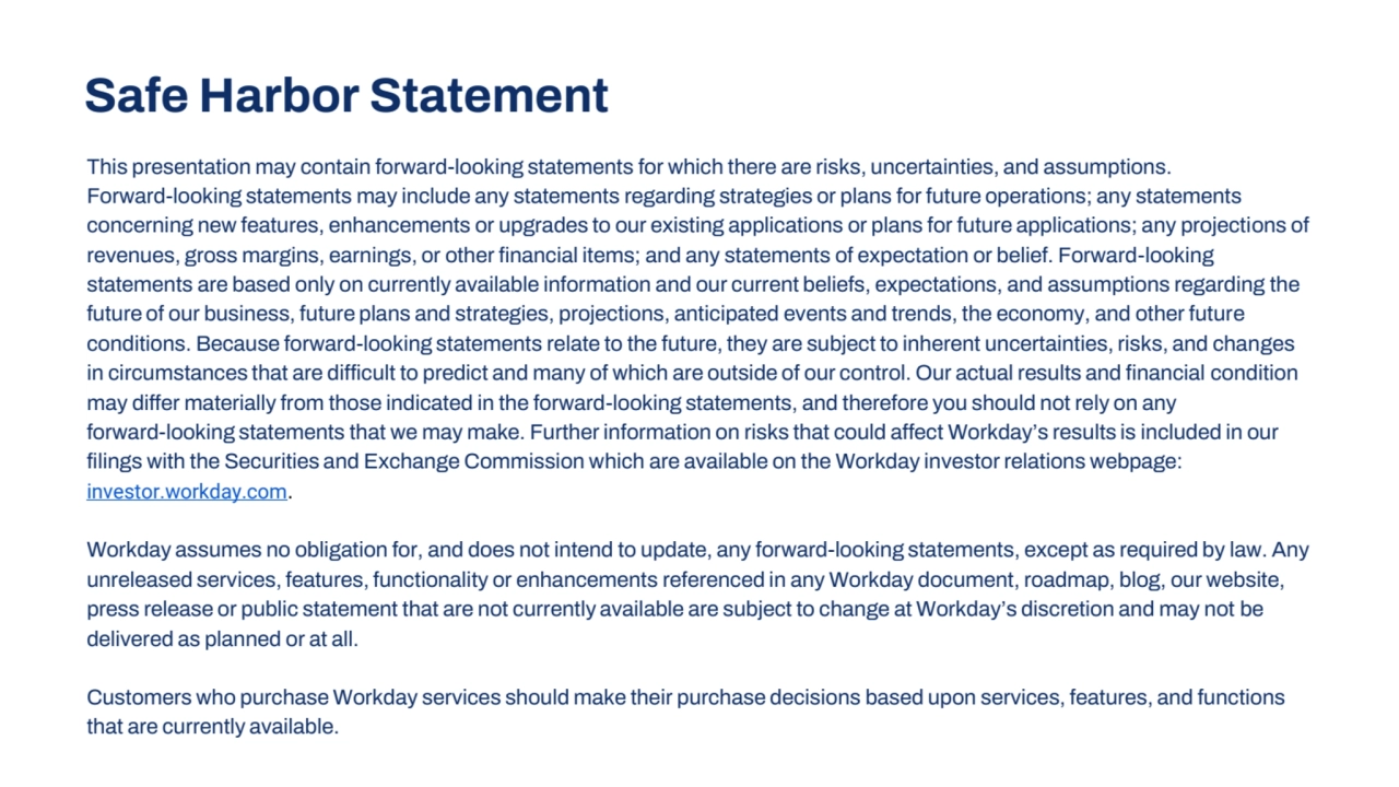 Safe Harbor Statement
This presentation may contain forward-looking statements for which there are risks, uncertainties, and assumptions. 
Forward-looking statements may include any statements regarding strategies or plans for future operations; any statements 
concerning new features, enhancements or upgrades to our existing applications or plans for future applications; any projections of 
revenues, gross margins, earnings, or other financial items; and any statements of expectation or belief. Forward-looking 
statements are based only on currently available information and our current beliefs, expectations, and assumptions regarding the 
future of our business, future plans and strategies, projections, anticipated events and trends, the economy, and other future 
conditions. Because forward-looking statements relate to the future, they are subject to inherent uncertainties, risks, and changes 
in circumstances that are difficult to predict and many of which are outside of our control. Our actual results and financial condition 
may differ materially from those indicated in the forward-looking statements, and therefore you should not rely on any 
forward-looking statements that we may make. Further information on risks that could affect Workday’s results is included in our
filings with the Securities and Exchange Commission which are available on the Workday investor relations webpage: 
investor.workday.com.
Workday assumes no obligation for, and does not intend to update, any forward-looking statements, except as required by law. Any
unreleased services, features, functionality or enhancements referenced in any Workday document, roadmap, blog, our website, 
press release or public statement that are not currently available are subject to change at Workday’s discretion and may not be 
delivered as planned or at all.
Customers who purchase Workday services should make their purchase decisions based upon services, features, and functions 
that are currently available.