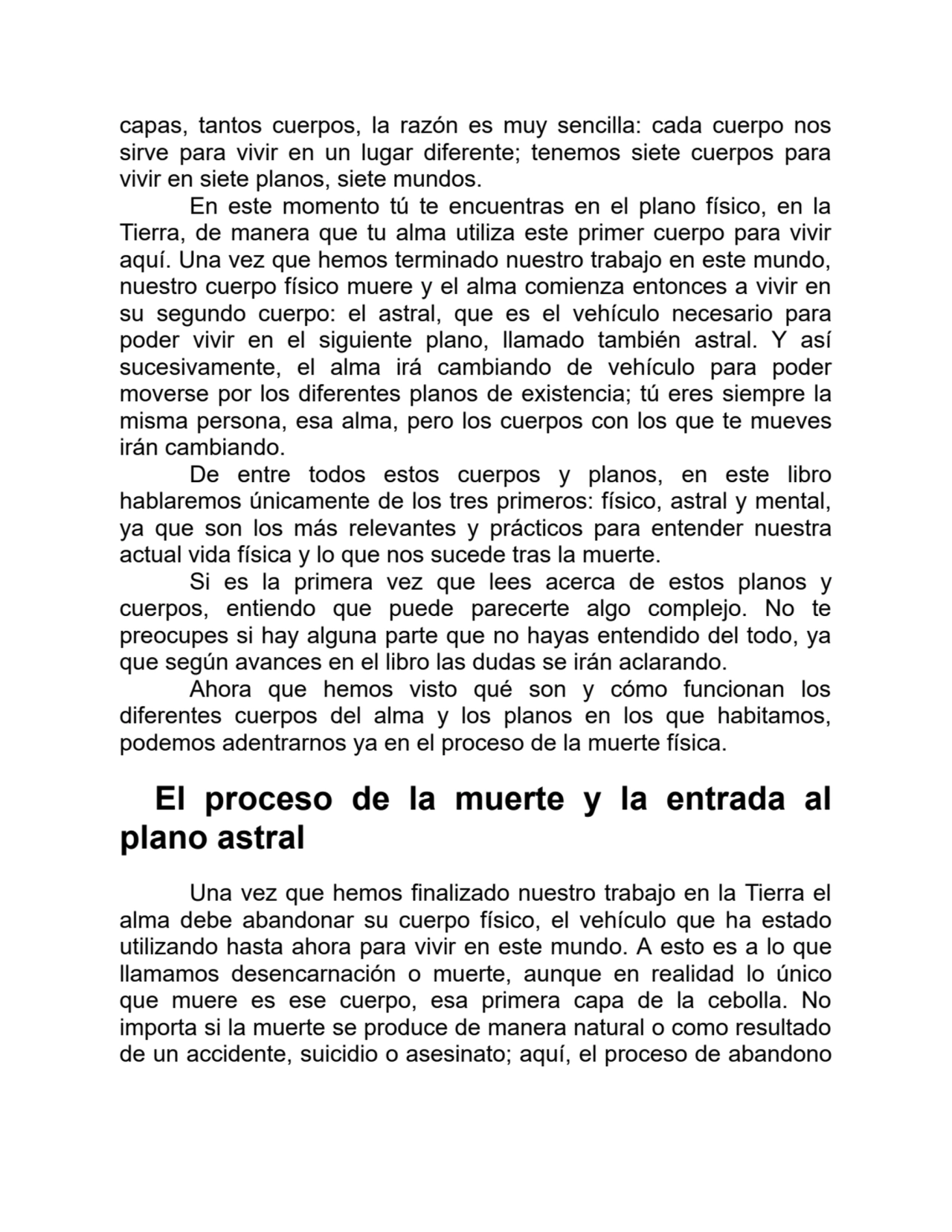 capas, tantos cuerpos, la razón es muy sencilla: cada cuerpo nos
sirve para vivir en un lugar diferente; tenemos siete cuerpos para
vivir en siete planos, siete mundos.
En este momento tú te encuentras en el plano físico, en la
Tierra, de manera que tu alma utiliza este primer cuerpo para vivir
aquí. Una vez que hemos terminado nuestro trabajo en este mundo,
nuestro cuerpo físico muere y el alma comienza entonces a vivir en
su segundo cuerpo: el astral, que es el vehículo necesario para
poder vivir en el siguiente plano, llamado también astral. Y así
sucesivamente, el alma irá cambiando de vehículo para poder
moverse por los diferentes planos de existencia; tú eres siempre la
misma persona, esa alma, pero los cuerpos con los que te mueves
irán cambiando.
De entre todos estos cuerpos y planos, en este libro
hablaremos únicamente de los tres primeros: físico, astral y mental,
ya que son los más relevantes y prácticos para entender nuestra
actual vida física y lo que nos sucede tras la muerte.
Si es la primera vez que lees acerca de estos planos y
cuerpos, entiendo que puede parecerte algo complejo. No te
preocupes si hay alguna parte que no hayas entendido del todo, ya
que según avances en el libro las dudas se irán aclarando.
Ahora que hemos visto qué son y cómo funcionan los
diferentes cuerpos del alma y los planos en los que habitamos,
podemos adentrarnos ya en el proceso de la muerte física.
El proceso de la muerte y la entrada al
plano astral
Una vez que hemos finalizado nuestro trabajo en la Tierra el
alma debe abandonar su cuerpo físico, el vehículo que ha estado
utilizando hasta ahora para vivir en este mundo. A esto es a lo que
llamamos desencarnación o muerte, aunque en realidad lo único
que muere es ese cuerpo, esa primera capa de la cebolla. No
importa si la muerte se produce de manera natural o como resultado
de un accidente, suicidio o asesinato; aquí, el proceso de abandono