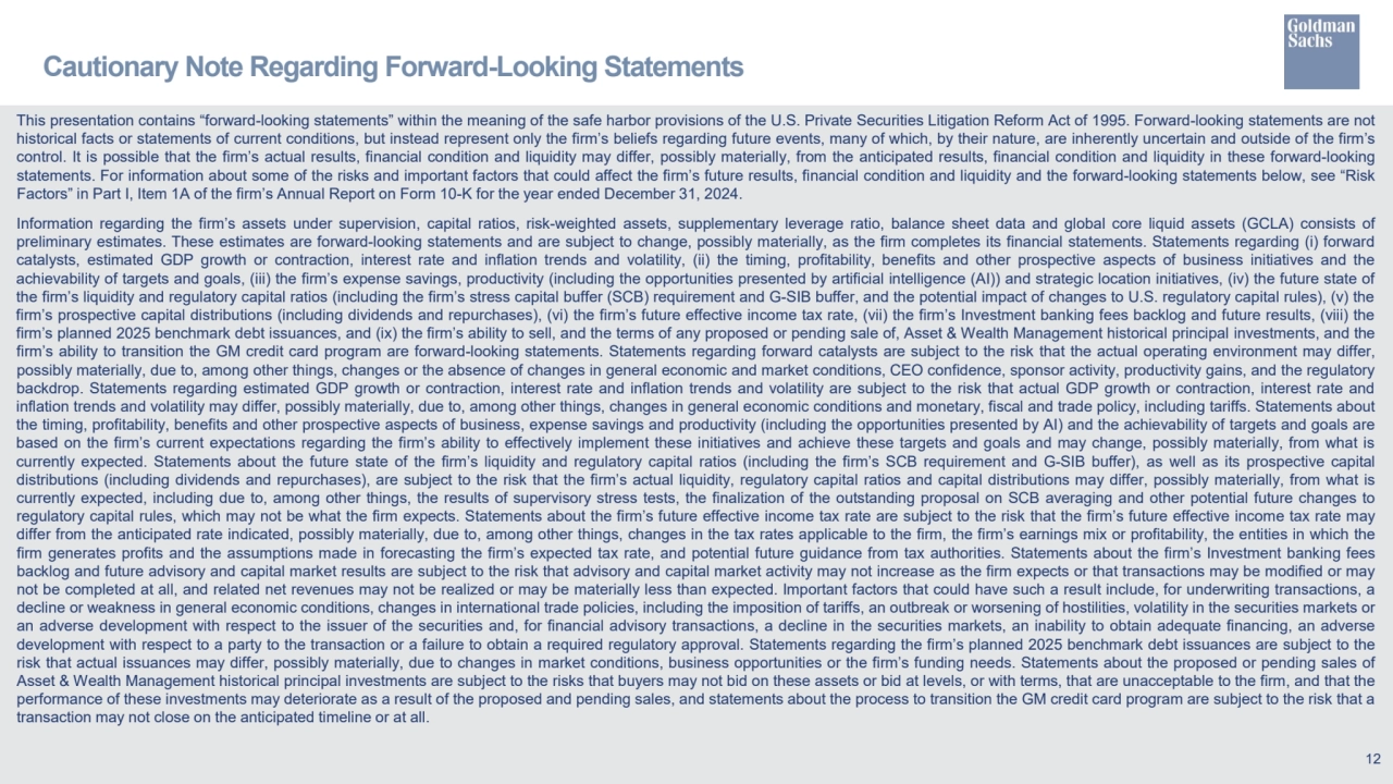 This presentation contains “forward-looking statements” within the meaning of the safe harbor provisions of the U.S. Private Securities Litigation Reform Act of 1995. Forward-looking statements are not
historical facts or statements of current conditions, but instead represent only the firm’s beliefs regarding future events, many of which, by their nature, are inherently uncertain and outside of the firm’s
control. It is possible that the firm’s actual results, financial condition and liquidity may differ, possibly materially, from the anticipated results, financial condition and liquidity in these forward-looking
statements. For information about some of the risks and important factors that could affect the firm’s future results, financial condition and liquidity and the forward-looking statements below, see “Risk
Factors” in Part I, Item 1A of the firm’s Annual Report on Form 10-K for the year ended December 31, 2024.
Information regarding the firm’s assets under supervision, capital ratios, risk-weighted assets, supplementary leverage ratio, balance sheet data and global core liquid assets (GCLA) consists of
preliminary estimates. These estimates are forward-looking statements and are subject to change, possibly materially, as the firm completes its financial statements. Statements regarding (i) forward
catalysts, estimated GDP growth or contraction, interest rate and inflation trends and volatility, (ii) the timing, profitability, benefits and other prospective aspects of business initiatives and the
achievability of targets and goals, (iii) the firm’s expense savings, productivity (including the opportunities presented by artificial intelligence (AI)) and strategic location initiatives, (iv) the future state of
the firm’s liquidity and regulatory capital ratios (including the firm’s stress capital buffer (SCB) requirement and G-SIB buffer, and the potential impact of changes to U.S. regulatory capital rules), (v) the
firm’s prospective capital distributions (including dividends and repurchases), (vi) the firm’s future effective income tax rate, (vii) the firm’s Investment banking fees backlog and future results, (viii) the
firm’s planned 2025 benchmark debt issuances, and (ix) the firm’s ability to sell, and the terms of any proposed or pending sale of, Asset & Wealth Management historical principal investments, and the
firm’s ability to transition the GM credit card program are forward-looking statements. Statements regarding forward catalysts are subject to the risk that the actual operating environment may differ,
possibly materially, due to, among other things, changes or the absence of changes in general economic and market conditions, CEO confidence, sponsor activity, productivity gains, and the regulatory
backdrop. Statements regarding estimated GDP growth or contraction, interest rate and inflation trends and volatility are subject to the risk that actual GDP growth or contraction, interest rate and
inflation trends and volatility may differ, possibly materially, due to, among other things, changes in general economic conditions and monetary, fiscal and trade policy, including tariffs. Statements about
the timing, profitability, benefits and other prospective aspects of business, expense savings and productivity (including the opportunities presented by AI) and the achievability of targets and goals are
based on the firm’s current expectations regarding the firm’s ability to effectively implement these initiatives and achieve these targets and goals and may change, possibly materially, from what is
currently expected. Statements about the future state of the firm’s liquidity and regulatory capital ratios (including the firm’s SCB requirement and G-SIB buffer), as well as its prospective capital
distributions (including dividends and repurchases), are subject to the risk that the firm’s actual liquidity, regulatory capital ratios and capital distributions may differ, possibly materially, from what is
currently expected, including due to, among other things, the results of supervisory stress tests, the finalization of the outstanding proposal on SCB averaging and other potential future changes to
regulatory capital rules, which may not be what the firm expects. Statements about the firm’s future effective income tax rate are subject to the risk that the firm’s future effective income tax rate may
differ from the anticipated rate indicated, possibly materially, due to, among other things, changes in the tax rates applicable to the firm, the firm’s earnings mix or profitability, the entities in which the
firm generates profits and the assumptions made in forecasting the firm’s expected tax rate, and potential future guidance from tax authorities. Statements about the firm’s Investment banking fees
backlog and future advisory and capital market results are subject to the risk that advisory and capital market activity may not increase as the firm expects or that transactions may be modified or may
not be completed at all, and related net revenues may not be realized or may be materially less than expected. Important factors that could have such a result include, for underwriting transactions, a
decline or weakness in general economic conditions, changes in international trade policies, including the imposition of tariffs, an outbreak or worsening of hostilities, volatility in the securities markets or
an adverse development with respect to the issuer of the securities and, for financial advisory transactions, a decline in the securities markets, an inability to obtain adequate financing, an adverse
development with respect to a party to the transaction or a failure to obtain a required regulatory approval. Statements regarding the firm’s planned 2025 benchmark debt issuances are subject to the
risk that actual issuances may differ, possibly materially, due to changes in market conditions, business opportunities or the firm’s funding needs. Statements about the proposed or pending sales of
Asset & Wealth Management historical principal investments are subject to the risks that buyers may not bid on these assets or bid at levels, or with terms, that are unacceptable to the firm, and that the
performance of these investments may deteriorate as a result of the proposed and pending sales, and statements about the process to transition the GM credit card program are subject to the risk that a
transaction may not close on the anticipated timeline or at all.
Cautionary Note Regarding Forward-Looking Statements 
12