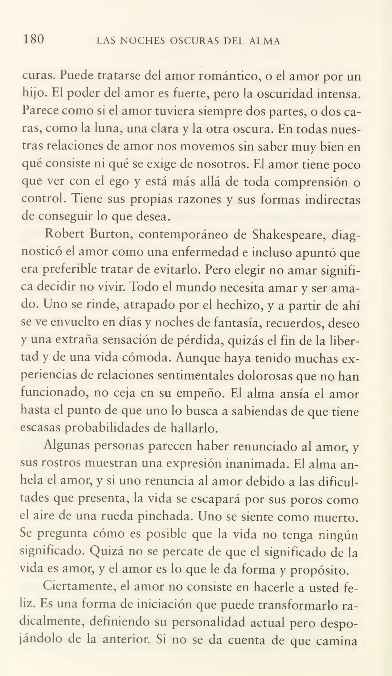 180 LAS NOCHES OSCURAS DEL ALMA
curas. Puede tratarse del amor romántico, o el amor por un
hijo. El poder del amor es fuerte, pero la oscuridad intensa.
Parece como si el amor tuviera siempre dos partes, o dos ca¬
ras, como la luna, una clara y la otra oscura. En todas nues¬
tras relaciones de amor nos movemos sin saber muy bien en
qué consiste ni qué se exige de nosotros. El amor tiene poco
que ver con el ego y está más allá de toda comprensión o
control. Tiene sus propias razones y sus formas indirectas
de conseguir lo que desea.
Robert Burton, contemporáneo de Shakespeare, diag¬
nosticó el amor como una enfermedad e incluso apuntó que
era preferible tratar de evitarlo. Pero elegir no amar signifi¬
ca decidir no vivir. Todo el mundo necesita amar y ser ama¬
do. Uno se rinde, atrapado por el hechizo, y a partir de ahí
se ve envuelto en días y noches de fantasía, recuerdos, deseo
y una extraña sensación de pérdida, quizás el fin de la liber¬
tad y de una vida cómoda. Aunque haya tenido muchas ex¬
periencias de relaciones sentimentales dolorosas que no han
funcionado, no ceja en su empeño. El alma ansia el amor
hasta el punto de que uno lo busca a sabiendas de que tiene
escasas probabilidades de hallarlo.
Algunas personas parecen haber renunciado al amor, y
sus rostros muestran una expresión inanimada. El alma an¬
hela el amor, y si uno renuncia al amor debido a las dificul¬
tades que presenta, la vida se escapará por sus poros como
el aire de una rueda pinchada. Uno se siente como muerto.
Se pregunta cómo es posible que la vida no tenga ningún
significado. Quizá no se percate de que el significado de la
vida es amor, y el amor es lo que le da forma y propósito.
Ciertamente, el amor no consiste en hacerle a usted fe¬
liz. Es una forma de iniciación que puede transformarlo ra¬
dicalmente, definiendo su personalidad actual pero despo¬
jándolo de la anterior. Si no se da cuenta de que camina