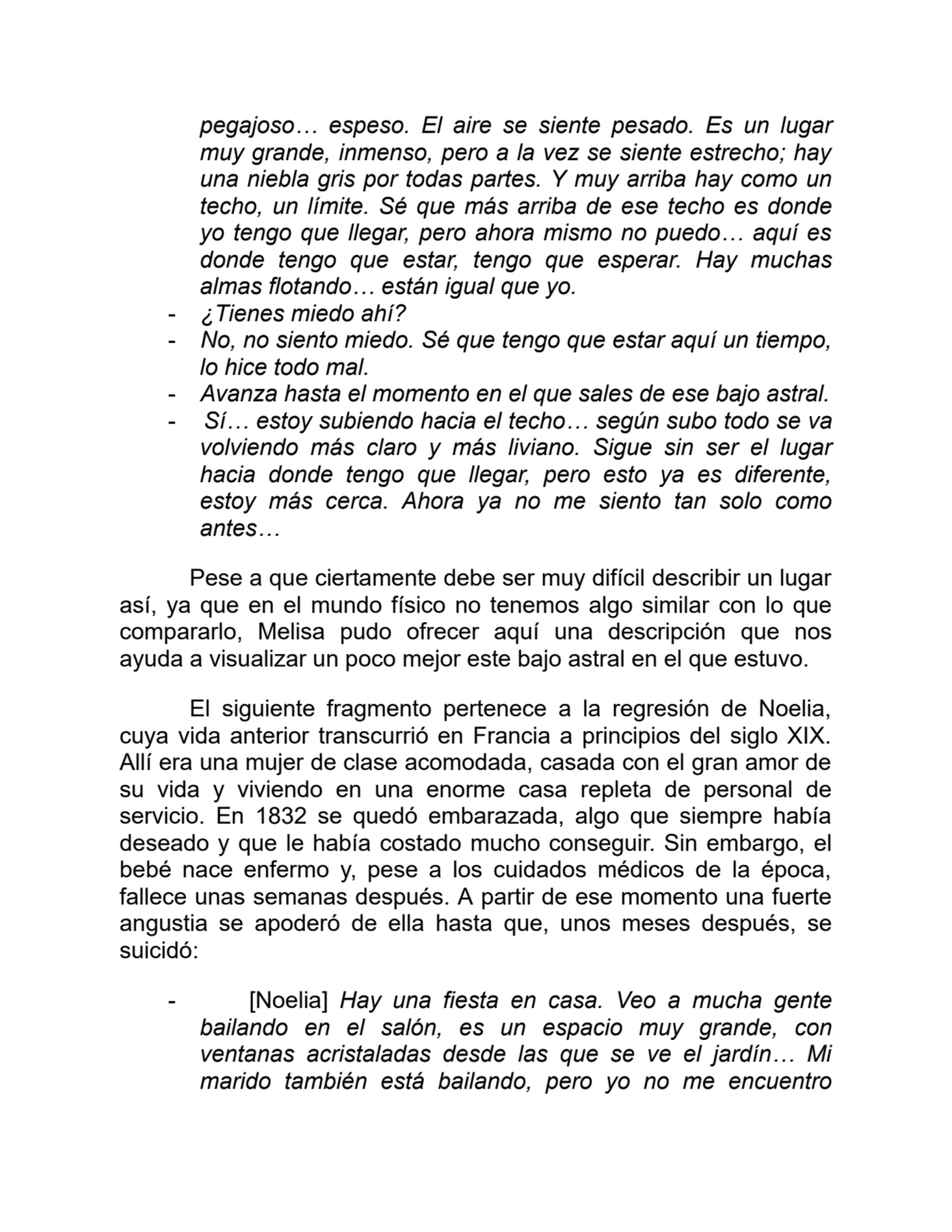 pegajoso… espeso. El aire se siente pesado. Es un lugar
muy grande, inmenso, pero a la vez se siente estrecho; hay
una niebla gris por todas partes. Y muy arriba hay como un
techo, un límite. Sé que más arriba de ese techo es donde
yo tengo que llegar, pero ahora mismo no puedo… aquí es
donde tengo que estar, tengo que esperar. Hay muchas
almas flotando… están igual que yo. 
- ¿Tienes miedo ahí?
- No, no siento miedo. Sé que tengo que estar aquí un tiempo,
lo hice todo mal.
- Avanza hasta el momento en el que sales de ese bajo astral.
- Sí… estoy subiendo hacia el techo… según subo todo se va
volviendo más claro y más liviano. Sigue sin ser el lugar
hacia donde tengo que llegar, pero esto ya es diferente,
estoy más cerca. Ahora ya no me siento tan solo como
antes…
Pese a que ciertamente debe ser muy difícil describir un lugar
así, ya que en el mundo físico no tenemos algo similar con lo que
compararlo, Melisa pudo ofrecer aquí una descripción que nos
ayuda a visualizar un poco mejor este bajo astral en el que estuvo.
El siguiente fragmento pertenece a la regresión de Noelia,
cuya vida anterior transcurrió en Francia a principios del siglo XIX.
Allí era una mujer de clase acomodada, casada con el gran amor de
su vida y viviendo en una enorme casa repleta de personal de
servicio. En 1832 se quedó embarazada, algo que siempre había
deseado y que le había costado mucho conseguir. Sin embargo, el
bebé nace enfermo y, pese a los cuidados médicos de la época,
fallece unas semanas después. A partir de ese momento una fuerte
angustia se apoderó de ella hasta que, unos meses después, se
suicidó:
- [Noelia] Hay una fiesta en casa. Veo a mucha gente
bailando en el salón, es un espacio muy grande, con
ventanas acristaladas desde las que se ve el jardín… Mi
marido también está bailando, pero yo no me encuentro