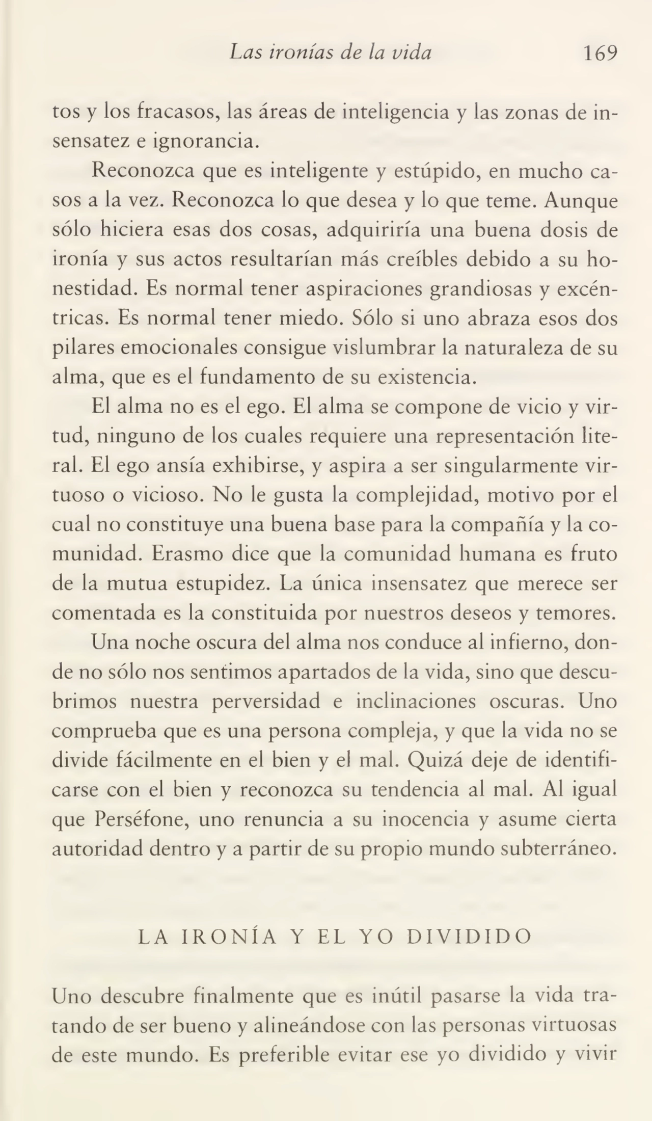 Las ironías de la vida 169
tos y los fracasos, las áreas de inteligencia y las zonas de in¬
sensatez e ignorancia.
Reconozca que es inteligente y estúpido, en mucho ca¬
sos a la vez. Reconozca lo que desea y lo que teme. Aunque
sólo hiciera esas dos cosas, adquiriría una buena dosis de
ironía y sus actos resultarían más creíbles debido a su ho¬
nestidad. Es normal tener aspiraciones grandiosas y excén¬
tricas. Es normal tener miedo. Sólo si uno abraza esos dos
pilares emocionales consigue vislumbrar la naturaleza de su
alma, que es el fundamento de su existencia.
El alma no es el ego. El alma se compone de vicio y vir¬
tud, ninguno de los cuales requiere una representación lite¬
ral. El ego ansia exhibirse, y aspira a ser singularmente vir¬
tuoso o vicioso. No le gusta la complejidad, motivo por el
cual no constituye una buena base para la compañía y la co¬
munidad. Erasmo dice que la comunidad humana es fruto
de la mutua estupidez. La única insensatez que merece ser
comentada es la constituida por nuestros deseos y temores.
Una noche oscura del alma nos conduce al infierno, don¬
de no sólo nos sentimos apartados de la vida, sino que descu¬
brimos nuestra perversidad e inclinaciones oscuras. Uno
comprueba que es una persona compleja, y que la vida no se
divide fácilmente en el bien y el mal. Quizá deje de identifi¬
carse con el bien y reconozca su tendencia al mal. Al igual
que Perséfone, uno renuncia a su inocencia y asume cierta
autoridad dentro y a partir de su propio mundo subterráneo.
LA IRONÍA Y EL YO DIVIDIDO
Uno descubre finalmente que es inútil pasarse la vida tra¬
tando de ser bueno y alineándose con las personas virtuosas
de este mundo. Es preferible evitar ese yo dividido y vivir