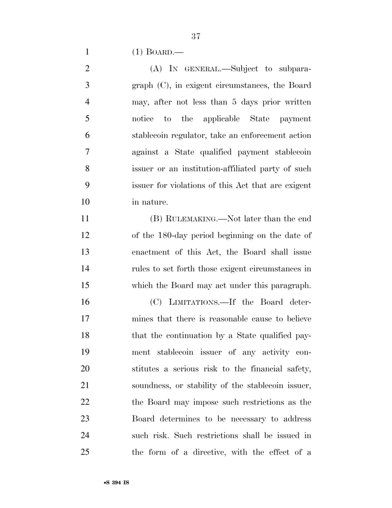 37 
•S 394 IS
1 (1) BOARD.— 
2 (A) IN GENERAL.—Subject to subpara3 graph (C), in exigent circumstances, the Board 
4 may, after not less than 5 days prior written 
5 notice to the applicable State payment 
6 stablecoin regulator, take an enforcement action 
7 against a State qualified payment stablecoin 
8 issuer or an institution-affiliated party of such 
9 issuer for violations of this Act that are exigent 
10 in nature. 
11 (B) RULEMAKING.—Not later than the end 
12 of the 180-day period beginning on the date of 
13 enactment of this Act, the Board shall issue 
14 rules to set forth those exigent circumstances in 
15 which the Board may act under this paragraph. 
16 (C) LIMITATIONS.—If the Board deter17 mines that there is reasonable cause to believe 
18 that the continuation by a State qualified pay19 ment stablecoin issuer of any activity con20 stitutes a serious risk to the financial safety, 
21 soundness, or stability of the stablecoin issuer, 
22 the Board may impose such restrictions as the 
23 Board determines to be necessary to address 
24 such risk. Such restrictions shall be issued in 
25 the form of a directive, with the effect of a 
VerDate Sep 11 2014 17:41 Mar 05, 2025 Jkt 059200 PO 00000 Frm 00037 Fmt 6652 Sfmt 6201 E:\BILLS\S394.IS S394
ssavage on LAPJG3WLY3PROD with BILLS