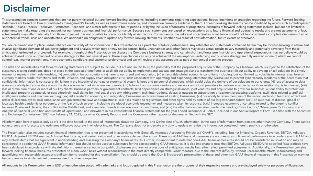 Commercial in Confidence
Disclaimer
This presentation contains statements that are not purely historical but are forward-looking statements, including statements regarding expectations, hopes, intentions or strategies regarding the future. Forward-looking 
statements are based on Dun & Bradstreet’s management’s beliefs, as well as assumptions made by, and information currently available to, them. Forward-looking statements can be identified by words such as “anticipates,” 
“intends,” “plans,” “seeks,” “believes,” “estimates,” “expects” and similar references to future periods, or by the inclusion of forecasts or projections. Examples of forward-looking statements include, but are not limited to, 
statements we make regarding the outlook for our future business and financial performance. Because such statements are based on expectations as to future financial and operating results and are not statements of fact, 
actual results may differ materially from those projected. It is not possible to predict or identify all risk factors. Consequently, the risks and uncertainties listed below should not be considered a complete discussion of all of 
our potential trends, risks and uncertainties. We undertake no obligation to update any forward-looking statements, whether as a result of new information, future events or otherwise. 
You are cautioned not to place undue reliance on the utility of the information in this Presentation as a predictor of future performance. Any estimates and statements contained herein may be forward-looking in nature and 
involve significant elements of subjective judgment and analysis, which may or may not be correct. Risks, uncertainties and other factors may cause actual results to vary materially and potentially adversely from those 
anticipated, estimated or projected. For example, throughout this Presentation we discuss the Company’s business strategy and certain short and long term financial and operational expectations that we believe would be 
achieved based upon our planned business strategy for the next several years. These expectations can only be achieved if the assumptions underlying our business strategy are fully realized –some of which we cannot 
control (e.g., market growth rates, macroeconomic conditions and customer preferences) and we will review these assumptions as part of our annual planning process.
The risks and uncertainties that forward-looking statements are subject to include, but are not limited to: (i) the possibility that the proposed acquisition of the Company by Clearlake, which is subject to the satisfaction of the 
customary closing conditions, does not close in the expected timeframe or at all; (ii) our ability to implement and execute our strategic plans to transform the business; (iii) our ability to develop or sell solutions in a timely 
manner or maintain client relationships; (iv) competition for our solutions; (v) harm to our brand and reputation; (vi) unfavorable global economic conditions including, but not limited to, volatility in interest rates, foreign 
currency markets, trade restrictions and tariffs, inflation, and supply chain disruptions; (vii) risks associated with operating and expanding internationally; (viii) failure to prevent cybersecurity incidents or the perception that 
confidential information is not secure; (ix) failure in the integrity of our data or systems; (x) system failures and personnel disruptions, which could delay the delivery of our solutions to our clients; (xi) loss of access to data 
sources or ability to transfer data across the data sources in markets where we operate; (xii) failure of our software vendors and network and cloud providers to perform as expected or if our relationship is terminated; (xiii) 
loss or diminution of one or more of our key clients, business partners or government contracts; (xiv) dependence on strategic alliances, joint ventures and acquisitions to grow our business; (xv) our ability to protect our 
intellectual property adequately or cost-effectively; (xvi) claims for intellectual property infringement; (xvii) interruptions, delays or outages to subscription or payment processing platforms; (xviii) risks related to artificial 
intelligence systems and machine learning; (xix) risks related to acquiring and integrating businesses and divestitures of existing businesses; (xx) our ability to retain members of the senior leadership team and attract and 
retain skilled employees; (xxi) compliance with governmental laws and regulations; (xxii) risks related to registration and other rights held by certain of our largest shareholders; (xxiii) an outbreak of disease, global or 
localized health pandemic or epidemic, or the fear of such an event, including the global economic uncertainty and measures taken in response; (xxiv) increased economic uncertainty related to the ongoing conflict 
between Russia and Ukraine, the conflict in the Middle East, and associated trends in macroeconomic conditions, and (xxv) the other factors described under the headings “Risk Factors,” “Management’s Discussion and 
Analysis of Financial Condition and Results of Operations,” and elsewhere in our consolidated financial statements for the year ended December 31, 2024, included in our Annual Report of Form 10-K filed with the Securities 
and Exchange Commission ("SEC") on February 21, 2025, our other Quarterly Reports and the Company’s other reports or documents filed with the SEC.
All information herein speaks only as of (1) the date hereof, in the case of information about the Company, and (2) the date of such information, in the case of information from persons other than the Company. There can be 
no assurance any forecasts and estimates will prove accurate in whole or in part. The Company does not undertake any duty to update or revise the information contained herein, publicly or otherwise.
The Presentation also includes certain financial information that is not presented in accordance with Generally Accepted Accounting Principles (“GAAP”), including, but not limited to, Organic Revenue, EBITDA, Adjusted 
EBITDA, Adjusted EBITDA margin, Adjusted Net Income, and certain ratios and other metrics derived therefrom. These non-GAAP financial measures are not measures of financial performance in accordance with GAAP and 
may exclude items that are significant in understanding and assessing the Company’s financial results. Further, it is important to note that non-GAAP financial measures should not be considered in isolation and may be 
considered in addition to GAAP financial information but should not be used as substitutes for the corresponding GAAP measures. It is also important to note that EBITDA, Adjusted EBITDA for specified fiscal periods have 
been calculated in accordance with the definitions thereof as set out in our public disclosures and are not projections of anticipated results but rather reflect permitted adjustments. Additionally, this Presentation contains 
forward-looking financial measures presented on a non-GAAP basis without reconciliation to the most directly comparable GAAP measure due to the inherent difficulty, without unreasonable efforts, in forecasting and 
quantifying with reasonable accuracy significant items required for this reconciliation. You should be aware that Dun & Bradstreet’s presentation of these and other non-GAAP financial measures in this Presentation may not 
be comparable to similarly-titled measures used by other companies. 
All amounts in this Presentation are in USD unless otherwise stated. All trademarks and logos depicted in this Presentation are the property of their respective owners and are displayed solely for purposes of illustration.