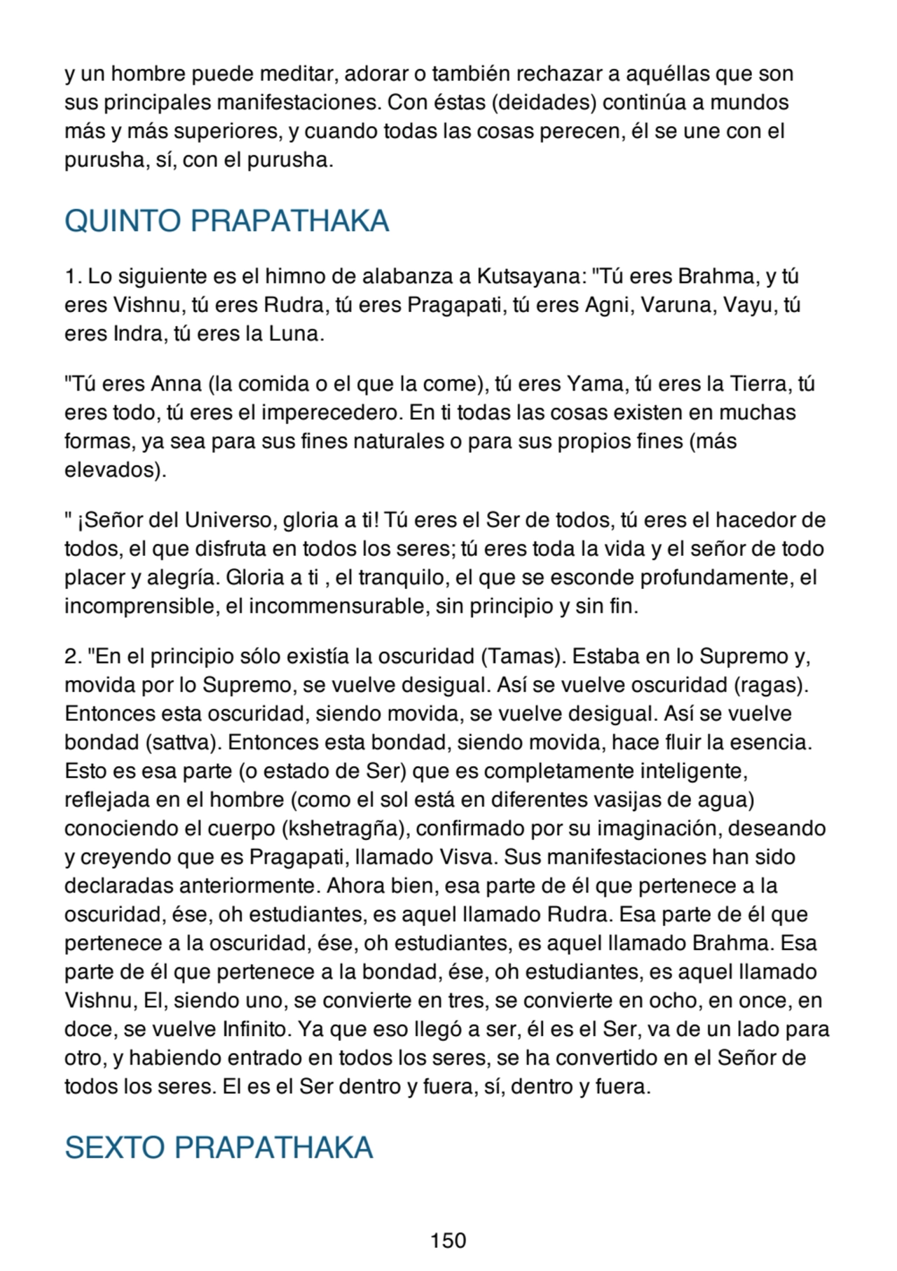 y un hombre puede meditar, adorar o también rechazar a aquéllas que son
sus principales manifestaciones. Con éstas (deidades) continúa a mundos
más y más superiores, y cuando todas las cosas perecen, él se une con el
purusha, sí, con el purusha.
QUINTO PRAPATHAKA
1. Lo siguiente es el himno de alabanza a Kutsayana: "Tú eres Brahma, y tú
eres Vishnu, tú eres Rudra, tú eres Pragapati, tú eres Agni, Varuna, Vayu, tú
eres Indra, tú eres la Luna.
"Tú eres Anna (la comida o el que la come), tú eres Yama, tú eres la Tierra, tú
eres todo, tú eres el imperecedero. En ti todas las cosas existen en muchas
formas, ya sea para sus fines naturales o para sus propios fines (más
elevados).
" ¡Señor del Universo, gloria a ti! Tú eres el Ser de todos, tú eres el hacedor de
todos, el que disfruta en todos los seres; tú eres toda la vida y el señor de todo
placer y alegría. Gloria a ti , el tranquilo, el que se esconde profundamente, el
incomprensible, el incommensurable, sin principio y sin fin.
2. "En el principio sólo existía la oscuridad (Tamas). Estaba en lo Supremo y,
movida por lo Supremo, se vuelve desigual. Así se vuelve oscuridad (ragas).
Entonces esta oscuridad, siendo movida, se vuelve desigual. Así se vuelve
bondad (sattva). Entonces esta bondad, siendo movida, hace fluir la esencia.
Esto es esa parte (o estado de Ser) que es completamente inteligente,
reflejada en el hombre (como el sol está en diferentes vasijas de agua)
conociendo el cuerpo (kshetragña), confirmado por su imaginación, deseando
y creyendo que es Pragapati, llamado Visva. Sus manifestaciones han sido
declaradas anteriormente. Ahora bien, esa parte de él que pertenece a la
oscuridad, ése, oh estudiantes, es aquel llamado Rudra. Esa parte de él que
pertenece a la oscuridad, ése, oh estudiantes, es aquel llamado Brahma. Esa
parte de él que pertenece a la bondad, ése, oh estudiantes, es aquel llamado
Vishnu, El, siendo uno, se convierte en tres, se convierte en ocho, en once, en
doce, se vuelve Infinito. Ya que eso llegó a ser, él es el Ser, va de un lado para
otro, y habiendo entrado en todos los seres, se ha convertido en el Señor de
todos los seres. El es el Ser dentro y fuera, sí, dentro y fuera.
SEXTO PRAPATHAKA
150