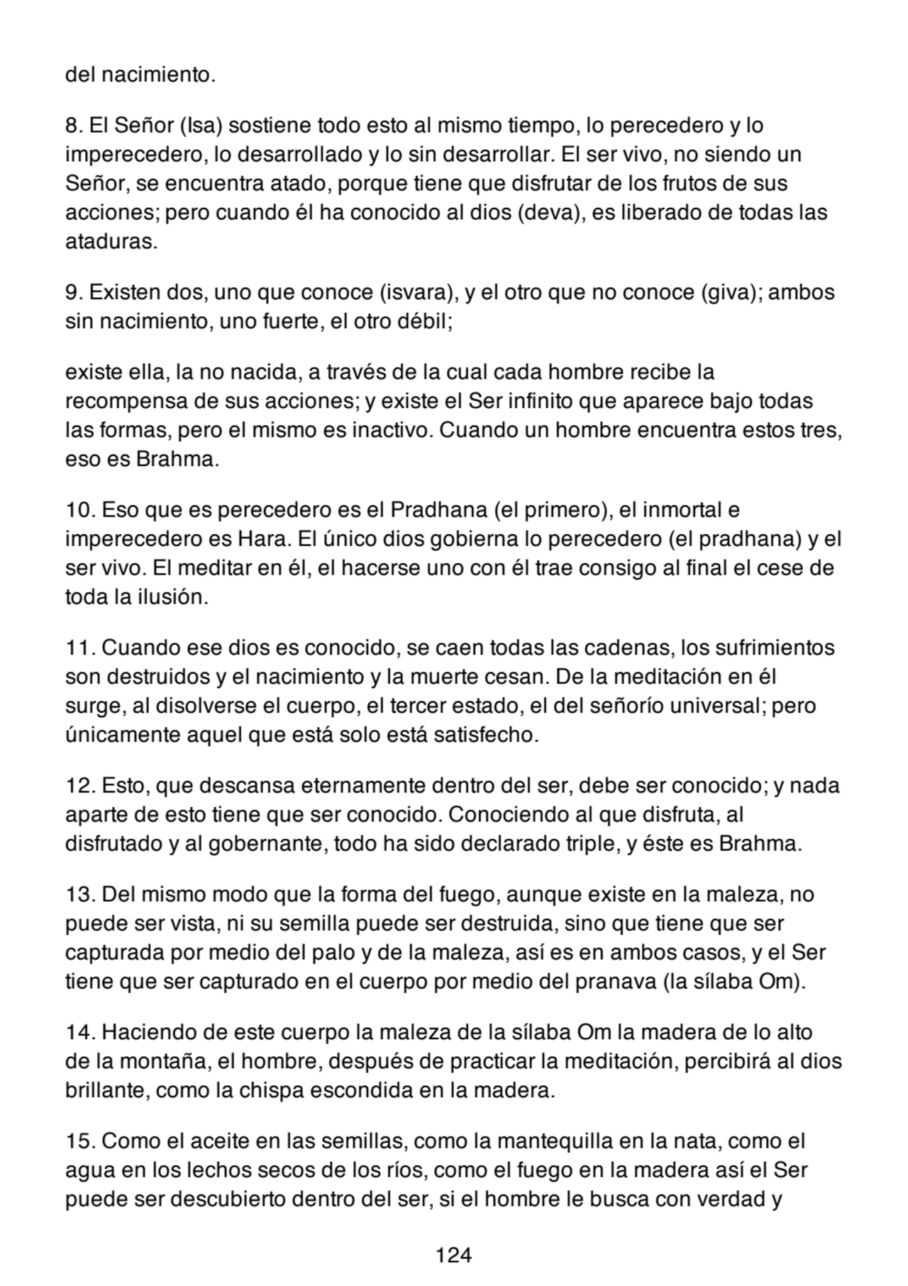 del nacimiento.
8. El Señor (Isa) sostiene todo esto al mismo tiempo, lo perecedero y lo
imperecedero, lo desarrollado y lo sin desarrollar. El ser vivo, no siendo un
Señor, se encuentra atado, porque tiene que disfrutar de los frutos de sus
acciones; pero cuando él ha conocido al dios (deva), es liberado de todas las
ataduras.
9. Existen dos, uno que conoce (isvara), y el otro que no conoce (giva); ambos
sin nacimiento, uno fuerte, el otro débil;
existe ella, la no nacida, a través de la cual cada hombre recibe la
recompensa de sus acciones; y existe el Ser infinito que aparece bajo todas
las formas, pero el mismo es inactivo. Cuando un hombre encuentra estos tres,
eso es Brahma.
10. Eso que es perecedero es el Pradhana (el primero), el inmortal e
imperecedero es Hara. El único dios gobierna lo perecedero (el pradhana) y el
ser vivo. El meditar en él, el hacerse uno con él trae consigo al final el cese de
toda la ilusión.
11. Cuando ese dios es conocido, se caen todas las cadenas, los sufrimientos
son destruidos y el nacimiento y la muerte cesan. De la meditación en él
surge, al disolverse el cuerpo, el tercer estado, el del señorío universal; pero
únicamente aquel que está solo está satisfecho.
12. Esto, que descansa eternamente dentro del ser, debe ser conocido; y nada
aparte de esto tiene que ser conocido. Conociendo al que disfruta, al
disfrutado y al gobernante, todo ha sido declarado triple, y éste es Brahma.
13. Del mismo modo que la forma del fuego, aunque existe en la maleza, no
puede ser vista, ni su semilla puede ser destruida, sino que tiene que ser
capturada por medio del palo y de la maleza, así es en ambos casos, y el Ser
tiene que ser capturado en el cuerpo por medio del pranava (la sílaba Om).
14. Haciendo de este cuerpo la maleza de la sílaba Om la madera de lo alto
de la montaña, el hombre, después de practicar la meditación, percibirá al dios
brillante, como la chispa escondida en la madera.
15. Como el aceite en las semillas, como la mantequilla en la nata, como el
agua en los lechos secos de los ríos, como el fuego en la madera así el Ser
puede ser descubierto dentro del ser, si el hombre le busca con verdad y
124