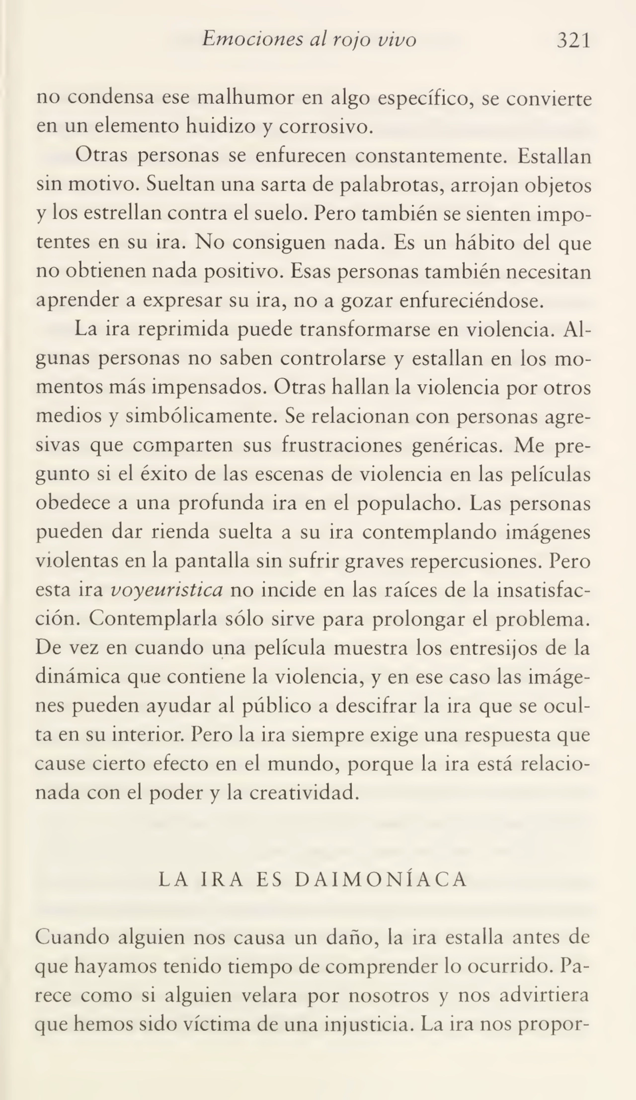 Emociones al rojo vivo 321
no condensa ese malhumor en algo específico, se convierte
en un elemento huidizo y corrosivo.
Otras personas se enfurecen constantemente. Estallan
sin motivo. Sueltan una sarta de palabrotas, arrojan objetos
y los estrellan contra el suelo. Pero también se sienten impo¬
tentes en su ira. No consiguen nada. Es un hábito del que
no obtienen nada positivo. Esas personas también necesitan
aprender a expresar su ira, no a gozar enfureciéndose.
La ira reprimida puede transformarse en violencia. Al¬
gunas personas no saben controlarse y estallan en los mo¬
mentos más impensados. Otras hallan la violencia por otros
medios y simbólicamente. Se relacionan con personas agre¬
sivas que comparten sus frustraciones genéricas. Me pre¬
gunto si el éxito de las escenas de violencia en las películas
obedece a una profunda ira en el populacho. Las personas
pueden dar rienda suelta a su ira contemplando imágenes
violentas en la pantalla sin sufrir graves repercusiones. Pero
esta ira voyeuristica no incide en las raíces de la insatisfac¬
ción. Contemplarla sólo sirve para prolongar el problema.
De vez en cuando una película muestra los entresijos de la
dinámica que contiene la violencia, y en ese caso las imáge¬
nes pueden ayudar al público a descifrar la ira que se ocul¬
ta en su interior. Pero la ira siempre exige una respuesta que
cause cierto efecto en el mundo, porque la ira está relacio¬
nada con el poder y la creatividad.
LA IRA ES DAIMONÍACA
Cuando alguien nos causa un daño, la ira estalla antes de
que hayamos tenido tiempo de comprender lo ocurrido. Pa¬
rece como si alguien velara por nosotros y nos advirtiera
que hemos sido víctima de una injusticia. La ira nos propor-