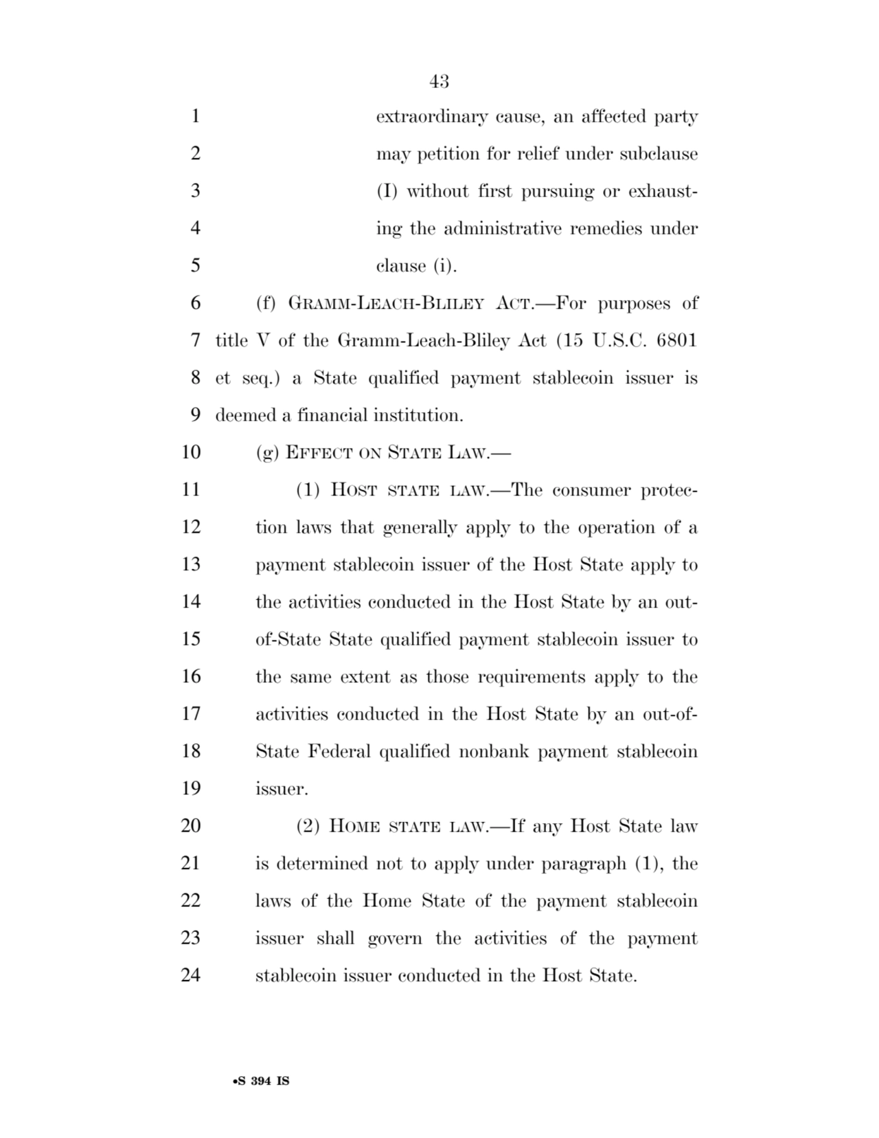 43 
•S 394 IS
1 extraordinary cause, an affected party 
2 may petition for relief under subclause 
3 (I) without first pursuing or exhaust4 ing the administrative remedies under 
5 clause (i). 
6 (f) GRAMM-LEACH-BLILEY ACT.—For purposes of 
7 title V of the Gramm-Leach-Bliley Act (15 U.S.C. 6801 
8 et seq.) a State qualified payment stablecoin issuer is 
9 deemed a financial institution. 
10 (g) EFFECT ON STATE LAW.— 
11 (1) HOST STATE LAW.—The consumer protec12 tion laws that generally apply to the operation of a 
13 payment stablecoin issuer of the Host State apply to 
14 the activities conducted in the Host State by an out15 of-State State qualified payment stablecoin issuer to 
16 the same extent as those requirements apply to the 
17 activities conducted in the Host State by an out-of18 State Federal qualified nonbank payment stablecoin 
19 issuer. 
20 (2) HOME STATE LAW.—If any Host State law 
21 is determined not to apply under paragraph (1), the 
22 laws of the Home State of the payment stablecoin 
23 issuer shall govern the activities of the payment 
24 stablecoin issuer conducted in the Host State. 
VerDate Sep 11 2014 17:41 Mar 05, 2025 Jkt 059200 PO 00000 Frm 00043 Fmt 6652 Sfmt 6201 E:\BILLS\S394.IS S394
ssavage on LAPJG3WLY3PROD with BILLS