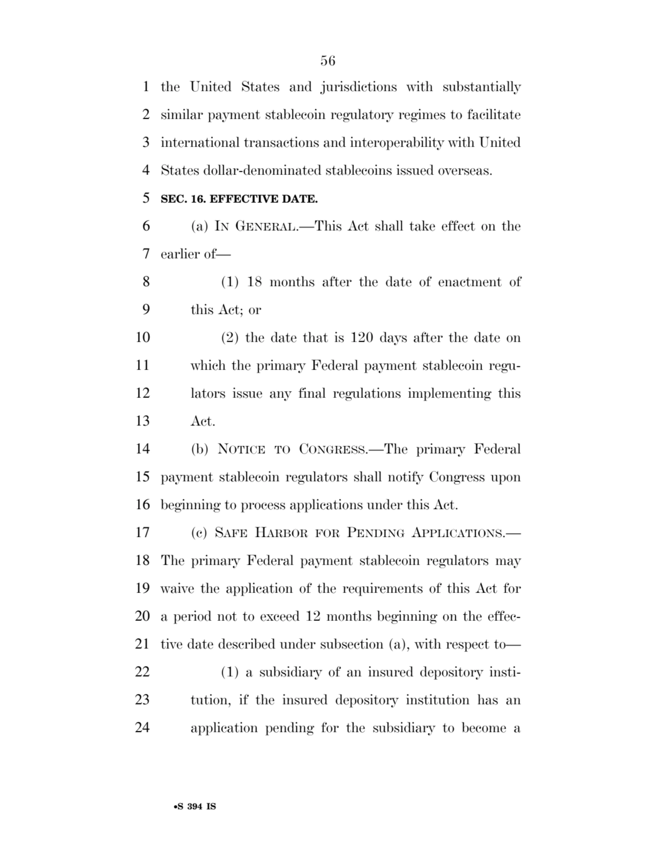 56 
•S 394 IS
1 the United States and jurisdictions with substantially 
2 similar payment stablecoin regulatory regimes to facilitate 
3 international transactions and interoperability with United 
4 States dollar-denominated stablecoins issued overseas. 
5 SEC. 16. EFFECTIVE DATE. 
6 (a) IN GENERAL.—This Act shall take effect on the 
7 earlier of— 
8 (1) 18 months after the date of enactment of 
9 this Act; or 
10 (2) the date that is 120 days after the date on 
11 which the primary Federal payment stablecoin regu12 lators issue any final regulations implementing this 
13 Act. 
14 (b) NOTICE TO CONGRESS.—The primary Federal 
15 payment stablecoin regulators shall notify Congress upon 
16 beginning to process applications under this Act. 
17 (c) SAFE HARBOR FOR PENDING APPLICATIONS.— 
18 The primary Federal payment stablecoin regulators may 
19 waive the application of the requirements of this Act for 
20 a period not to exceed 12 months beginning on the effec21 tive date described under subsection (a), with respect to— 
22 (1) a subsidiary of an insured depository insti23 tution, if the insured depository institution has an 
24 application pending for the subsidiary to become a 
VerDate Sep 11 2014 17:41 Mar 05, 2025 Jkt 059200 PO 00000 Frm 00056 Fmt 6652 Sfmt 6201 E:\BILLS\S394.IS S394
ssavage on LAPJG3WLY3PROD with BILLS