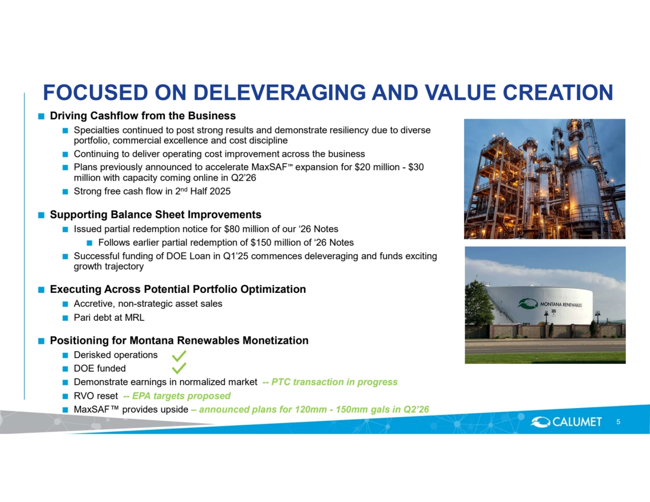FOCUSED ON DELEVERAGING AND VALUE CREATION
■ Driving Cashflow from the Business 
■ Specialties continued to post strong results and demonstrate resiliency due to diverse 
portfolio, commercial excellence and cost discipline
■ Continuing to deliver operating cost improvement across the business 
■ Plans previously announced to accelerate MaxSAF expansion for $20 million - $30 
million with capacity coming online in Q2’26
■ Strong free cash flow in 2nd Half 2025
■ Supporting Balance Sheet Improvements
■ Issued partial redemption notice for $80 million of our ‘26 Notes 
■ Follows earlier partial redemption of $150 million of ‘26 Notes
■ Successful funding of DOE Loan in Q1’25 commences deleveraging and funds exciting 
growth trajectory
■ Executing Across Potential Portfolio Optimization
■ Accretive, non-strategic asset sales 
■ Pari debt at MRL
■ Positioning for Montana Renewables Monetization
■ Derisked operations
■ DOE funded 
■ Demonstrate earnings in normalized market -- PTC transaction in progress 
■ RVO reset -- EPA targets proposed 
■ MaxSAF provides upside – announced plans for 120mm - 150mm gals in Q2’26
5