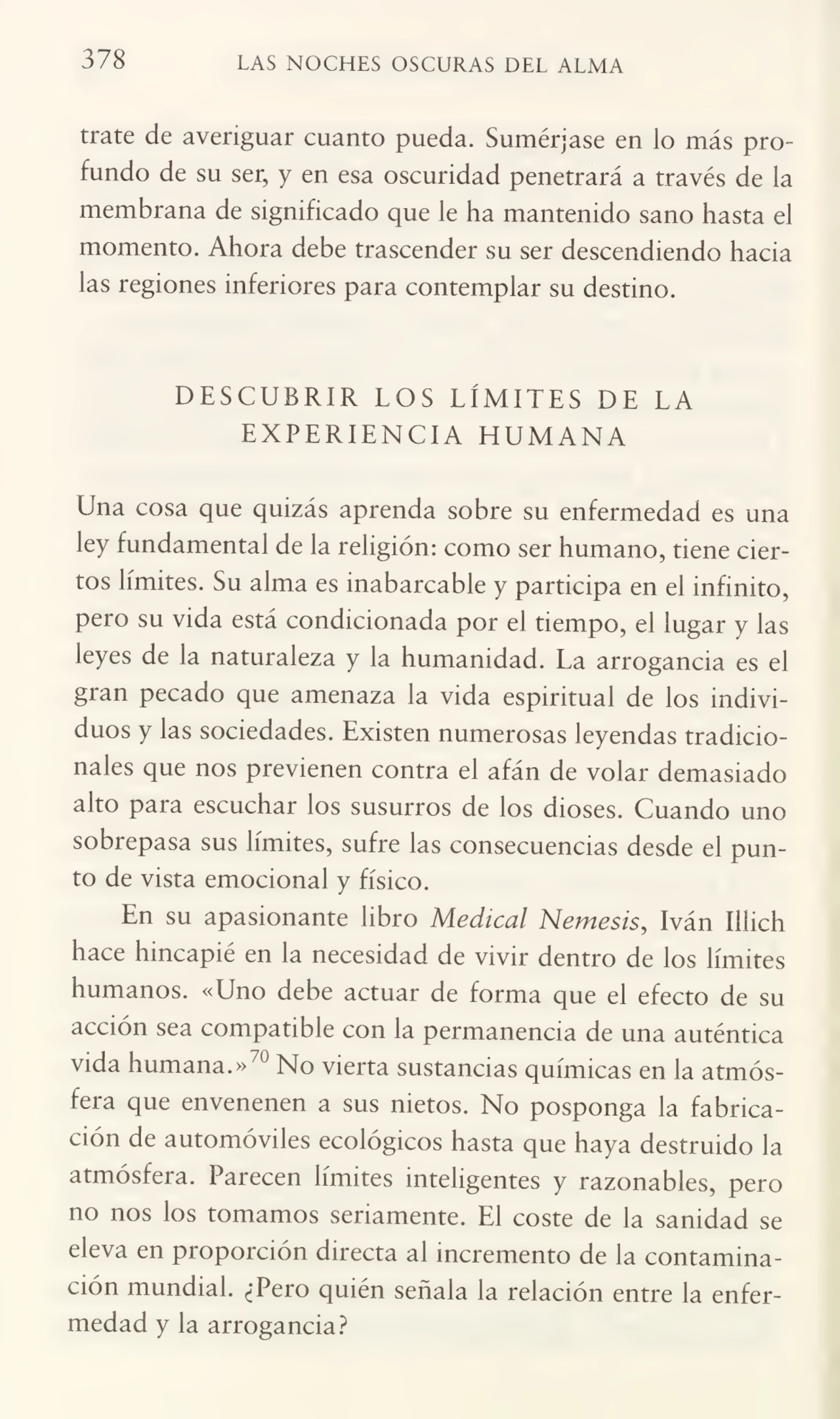 378 LAS NOCHES OSCURAS DEL ALMA
trate de averiguar cuanto pueda. Sumérjase en lo más pro¬
fundo de su ser, y en esa oscuridad penetrará a través de la
membrana de significado que le ha mantenido sano hasta el
momento. Ahora debe trascender su ser descendiendo hacia
las regiones inferiores para contemplar su destino.
DESCUBRIR LOS LÍMITES DE LA
EXPERIENCIA HUMANA
Una cosa que quizás aprenda sobre su enfermedad es una
ley fundamental de la religión: como ser humano, tiene cier¬
tos límites. Su alma es inabarcable y participa en el infinito,
pero su vida está condicionada por el tiempo, el lugar y las
leyes de la naturaleza y la humanidad. La arrogancia es el
gran pecado que amenaza la vida espiritual de los indivi¬
duos y las sociedades. Existen numerosas leyendas tradicio¬
nales que nos previenen contra el afán de volar demasiado
alto para escuchar los susurros de los dioses. Cuando uno
sobrepasa sus límites, sufre las consecuencias desde el pun¬
to de vista emocional y físico.
En su apasionante libro Medical Nemesis, Iván Iiiich
hace hincapié en la necesidad de vivir dentro de los límites
humanos. «Uno debe actuar de forma que el efecto de su
acción sea compatible con la permanencia de una auténtica
vida humana.»70 No vierta sustancias químicas en la atmós¬
fera que envenenen a sus nietos. No posponga la fabrica¬
ción de automóviles ecológicos hasta que haya destruido la
atmósfera. Parecen límites inteligentes y razonables, pero
no nos los tomamos seriamente. El coste de la sanidad se
eleva en proporción directa al incremento de la contamina¬
ción mundial. ¿Pero quién señala la relación entre la enfer¬
medad y la arrogancia?