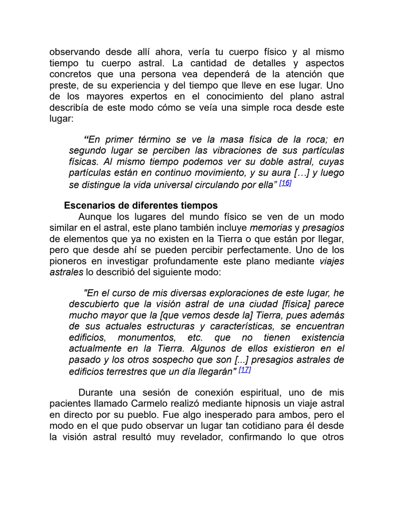 observando desde allí ahora, vería tu cuerpo físico y al mismo
tiempo tu cuerpo astral. La cantidad de detalles y aspectos
concretos que una persona vea dependerá de la atención que
preste, de su experiencia y del tiempo que lleve en ese lugar. Uno
de los mayores expertos en el conocimiento del plano astral
describía de este modo cómo se veía una simple roca desde este
lugar:
“En primer término se ve la masa física de la roca; en
segundo lugar se perciben las vibraciones de sus partículas
físicas. Al mismo tiempo podemos ver su doble astral, cuyas
partículas están en continuo movimiento, y su aura […] y luego
se distingue la vida universal circulando por ella” [16]
Escenarios de diferentes tiempos
Aunque los lugares del mundo físico se ven de un modo
similar en el astral, este plano también incluye memorias y presagios
de elementos que ya no existen en la Tierra o que están por llegar,
pero que desde ahí se pueden percibir perfectamente. Uno de los
pioneros en investigar profundamente este plano mediante viajes
astrales lo describió del siguiente modo:
"En el curso de mis diversas exploraciones de este lugar, he
descubierto que la visión astral de una ciudad [física] parece
mucho mayor que la [que vemos desde la] Tierra, pues además
de sus actuales estructuras y características, se encuentran
edificios, monumentos, etc. que no tienen existencia
actualmente en la Tierra. Algunos de ellos existieron en el
pasado y los otros sospecho que son [...] presagios astrales de
edificios terrestres que un día llegarán" [17]
Durante una sesión de conexión espiritual, uno de mis
pacientes llamado Carmelo realizó mediante hipnosis un viaje astral
en directo por su pueblo. Fue algo inesperado para ambos, pero el
modo en el que pudo observar un lugar tan cotidiano para él desde
la visión astral resultó muy revelador, confirmando lo que otros