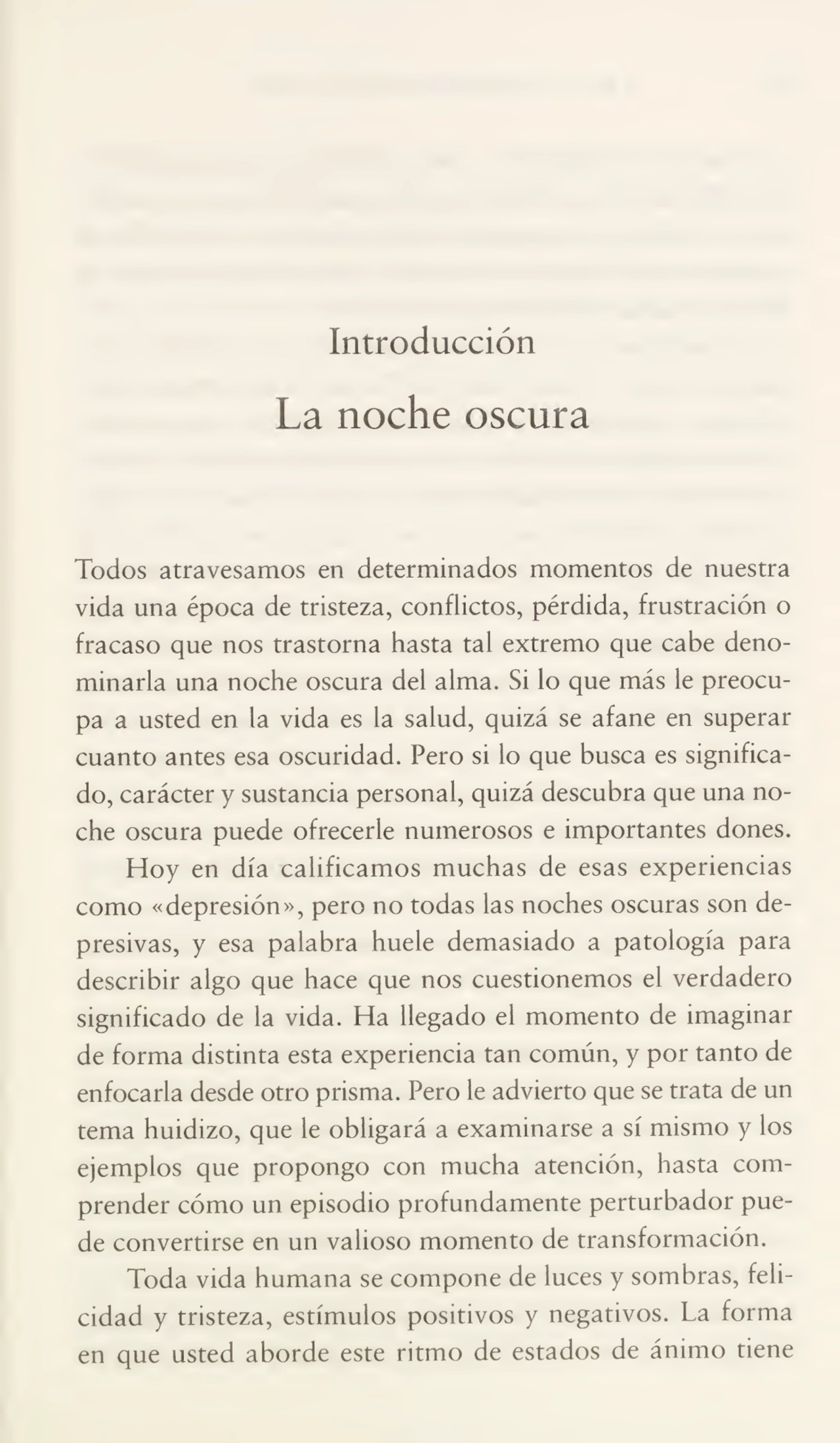 Introducción
La noche oscura
Todos atravesamos en determinados momentos de nuestra
vida una época de tristeza, conflictos, pérdida, frustración o
fracaso que nos trastorna hasta tal extremo que cabe deno¬
minarla una noche oscura del alma. Si lo que más le preocu¬
pa a usted en la vida es la salud, quizá se afane en superar
cuanto antes esa oscuridad. Pero si lo que busca es significa¬
do, carácter y sustancia personal, quizá descubra que una no¬
che oscura puede ofrecerle numerosos e importantes dones.
Hoy en día calificamos muchas de esas experiencias
como «depresión», pero no todas las noches oscuras son de¬
presivas, y esa palabra huele demasiado a patología para
describir algo que hace que nos cuestionemos el verdadero
significado de la vida. Ha llegado el momento de imaginar
de forma distinta esta experiencia tan común, y por tanto de
enfocarla desde otro prisma. Pero le advierto que se trata de un
tema huidizo, que le obligará a examinarse a sí mismo y los
ejemplos que propongo con mucha atención, hasta com¬
prender cómo un episodio profundamente perturbador pue¬
de convertirse en un valioso momento de transformación.
Toda vida humana se compone de luces y sombras, feli¬
cidad y tristeza, estímulos positivos y negativos. La forma
en que usted aborde este ritmo de estados de ánimo tiene