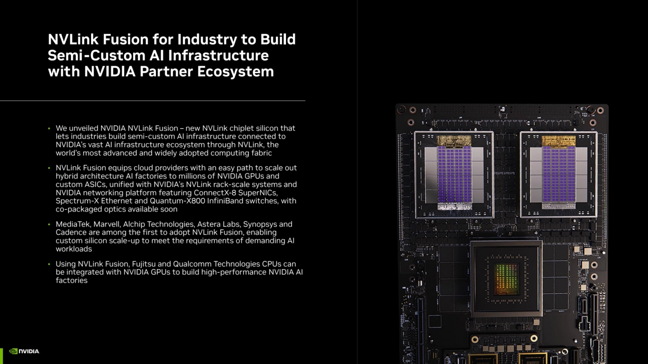 NVLink Fusion for Industry to Build 
Semi-Custom AI Infrastructure 
with NVIDIA Partner Ecosystem
• We unveiled NVIDIA NVLink Fusion – new NVLink chiplet silicon that 
lets industries build semi-custom AI infrastructure connected to 
NVIDIA’s vast AI infrastructure ecosystem through NVLink, the 
world’s most advanced and widely adopted computing fabric
• NVLink Fusion equips cloud providers with an easy path to scale out 
hybrid architecture AI factories to millions of NVIDIA GPUs and 
custom ASICs, unified with NVIDIA’s NVLink rack-scale systems and 
NVIDIA networking platform featuring ConnectX-8 SuperNICs, 
Spectrum-X Ethernet and Quantum-X800 InfiniBand switches, with 
co-packaged optics available soon
• MediaTek, Marvell, Alchip Technologies, Astera Labs, Synopsys and 
Cadence are among the first to adopt NVLink Fusion, enabling 
custom silicon scale-up to meet the requirements of demanding AI 
workloads
• Using NVLink Fusion, Fujitsu and Qualcomm Technologies CPUs can 
be integrated with NVIDIA GPUs to build high-performance NVIDIA AI 
factories