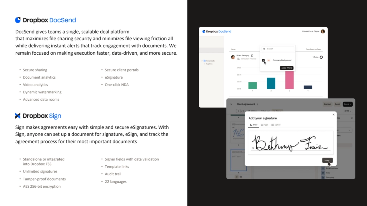 DocSend gives teams a single, scalable deal platform 
that maximizes file sharing security and minimizes file viewing friction all 
while delivering instant alerts that track engagement with documents. We 
remain focused on making execution faster, data-driven, and more secure.
• Secure sharing
• Document analytics
• Video analytics
• Dynamic watermarking
• Advanced data rooms
• Secure client portals
• eSignature
• One-click NDA
Sign makes agreements easy with simple and secure eSignatures. With 
Sign, anyone can set up a document for signature, eSign, and track the 
agreement process for their most important documents
• Standalone or integrated 
into Dropbox FSS
• Unlimited signatures
• Tamper-proof documents
• AES 256-bit encryption
• Signer fields with data validation
• Template links
• Audit trail
• 22 languages