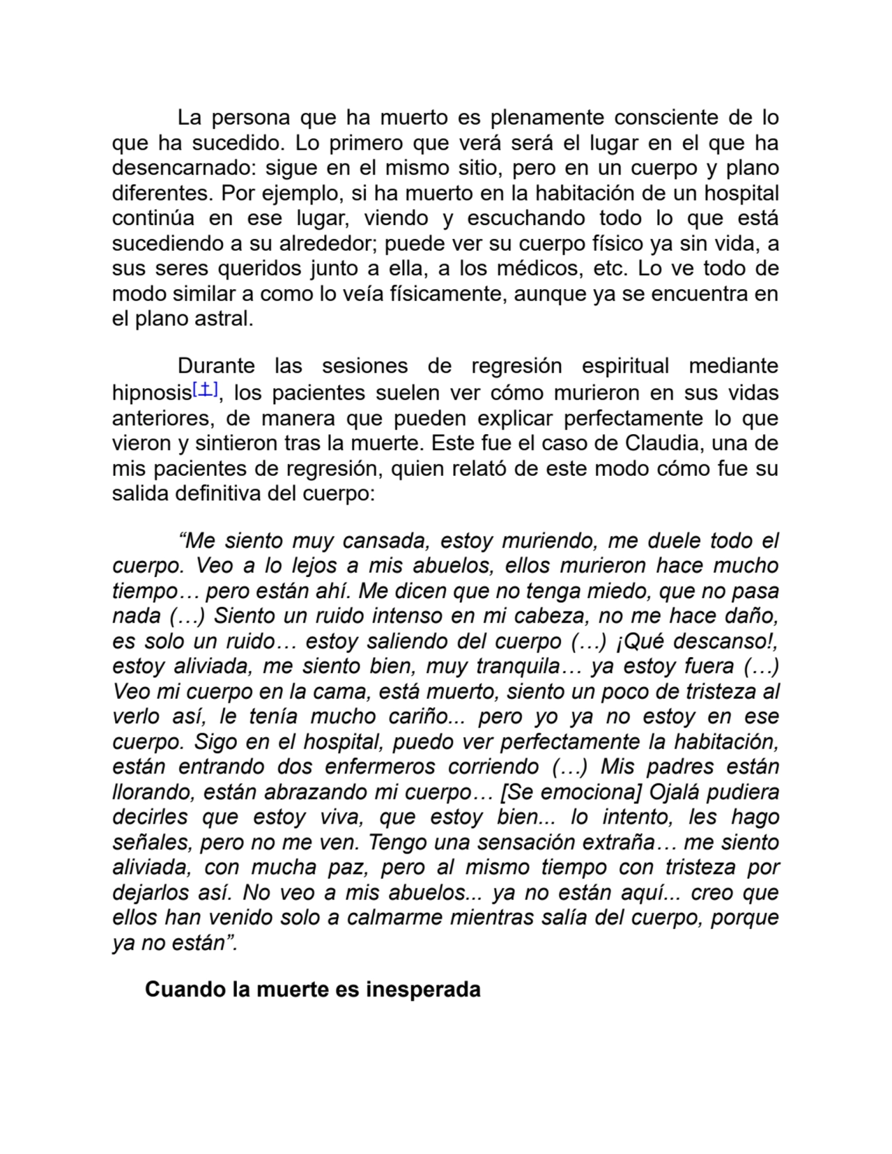 La persona que ha muerto es plenamente consciente de lo
que ha sucedido. Lo primero que verá será el lugar en el que ha
desencarnado: sigue en el mismo sitio, pero en un cuerpo y plano
diferentes. Por ejemplo, si ha muerto en la habitación de un hospital
continúa en ese lugar, viendo y escuchando todo lo que está
sucediendo a su alrededor; puede ver su cuerpo físico ya sin vida, a
sus seres queridos junto a ella, a los médicos, etc. Lo ve todo de
modo similar a como lo veía físicamente, aunque ya se encuentra en
el plano astral.
Durante las sesiones de regresión espiritual mediante
hipnosis[ † ], los pacientes suelen ver cómo murieron en sus vidas
anteriores, de manera que pueden explicar perfectamente lo que
vieron y sintieron tras la muerte. Este fue el caso de Claudia, una de
mis pacientes de regresión, quien relató de este modo cómo fue su
salida definitiva del cuerpo:
“Me siento muy cansada, estoy muriendo, me duele todo el
cuerpo. Veo a lo lejos a mis abuelos, ellos murieron hace mucho
tiempo… pero están ahí. Me dicen que no tenga miedo, que no pasa
nada (…) Siento un ruido intenso en mi cabeza, no me hace daño,
es solo un ruido… estoy saliendo del cuerpo (…) ¡Qué descanso!,
estoy aliviada, me siento bien, muy tranquila… ya estoy fuera (…)
Veo mi cuerpo en la cama, está muerto, siento un poco de tristeza al
verlo así, le tenía mucho cariño... pero yo ya no estoy en ese
cuerpo. Sigo en el hospital, puedo ver perfectamente la habitación,
están entrando dos enfermeros corriendo (…) Mis padres están
llorando, están abrazando mi cuerpo… [Se emociona] Ojalá pudiera
decirles que estoy viva, que estoy bien... lo intento, les hago
señales, pero no me ven. Tengo una sensación extraña… me siento
aliviada, con mucha paz, pero al mismo tiempo con tristeza por
dejarlos así. No veo a mis abuelos... ya no están aquí... creo que
ellos han venido solo a calmarme mientras salía del cuerpo, porque
ya no están”.
Cuando la muerte es inesperada