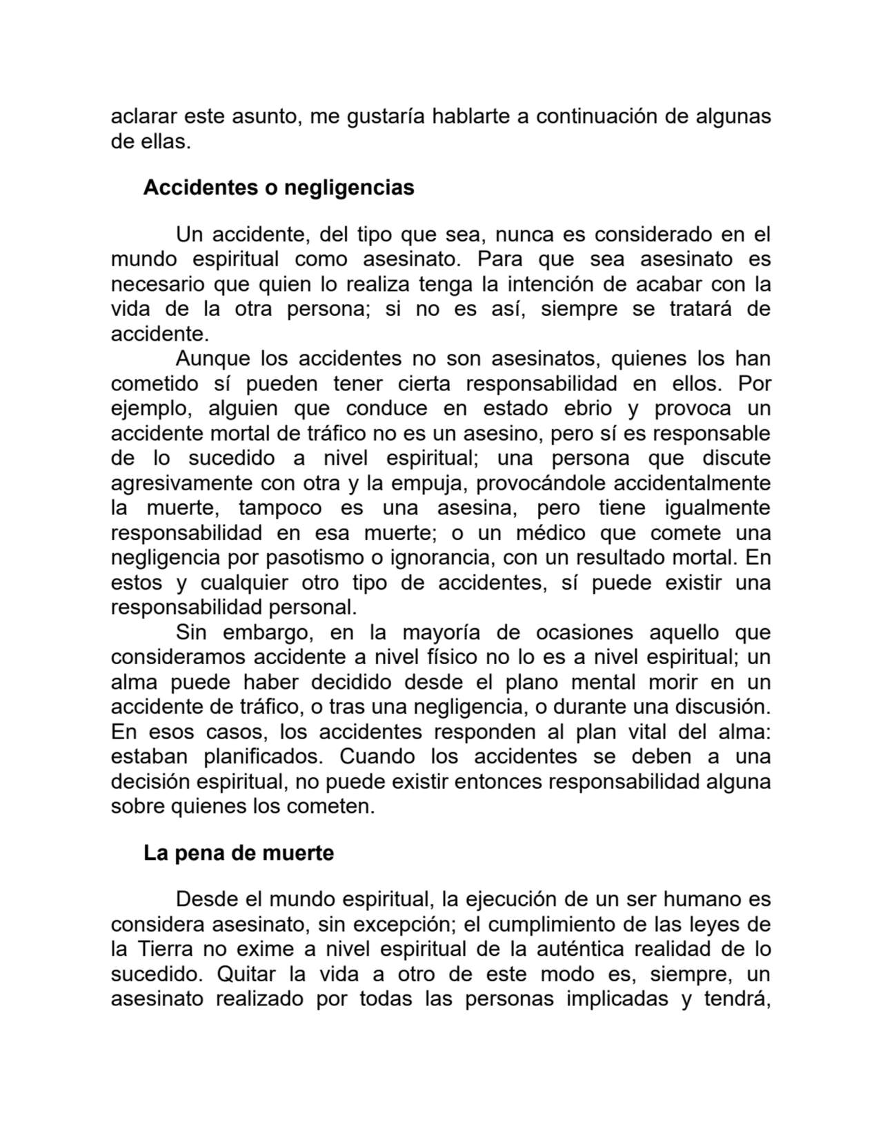 aclarar este asunto, me gustaría hablarte a continuación de algunas
de ellas. 
Accidentes o negligencias
Un accidente, del tipo que sea, nunca es considerado en el
mundo espiritual como asesinato. Para que sea asesinato es
necesario que quien lo realiza tenga la intención de acabar con la
vida de la otra persona; si no es así, siempre se tratará de
accidente.
Aunque los accidentes no son asesinatos, quienes los han
cometido sí pueden tener cierta responsabilidad en ellos. Por
ejemplo, alguien que conduce en estado ebrio y provoca un
accidente mortal de tráfico no es un asesino, pero sí es responsable
de lo sucedido a nivel espiritual; una persona que discute
agresivamente con otra y la empuja, provocándole accidentalmente
la muerte, tampoco es una asesina, pero tiene igualmente
responsabilidad en esa muerte; o un médico que comete una
negligencia por pasotismo o ignorancia, con un resultado mortal. En
estos y cualquier otro tipo de accidentes, sí puede existir una
responsabilidad personal.
Sin embargo, en la mayoría de ocasiones aquello que
consideramos accidente a nivel físico no lo es a nivel espiritual; un
alma puede haber decidido desde el plano mental morir en un
accidente de tráfico, o tras una negligencia, o durante una discusión.
En esos casos, los accidentes responden al plan vital del alma:
estaban planificados. Cuando los accidentes se deben a una
decisión espiritual, no puede existir entonces responsabilidad alguna
sobre quienes los cometen.
La pena de muerte
Desde el mundo espiritual, la ejecución de un ser humano es
considera asesinato, sin excepción; el cumplimiento de las leyes de
la Tierra no exime a nivel espiritual de la auténtica realidad de lo
sucedido. Quitar la vida a otro de este modo es, siempre, un
asesinato realizado por todas las personas implicadas y tendrá,