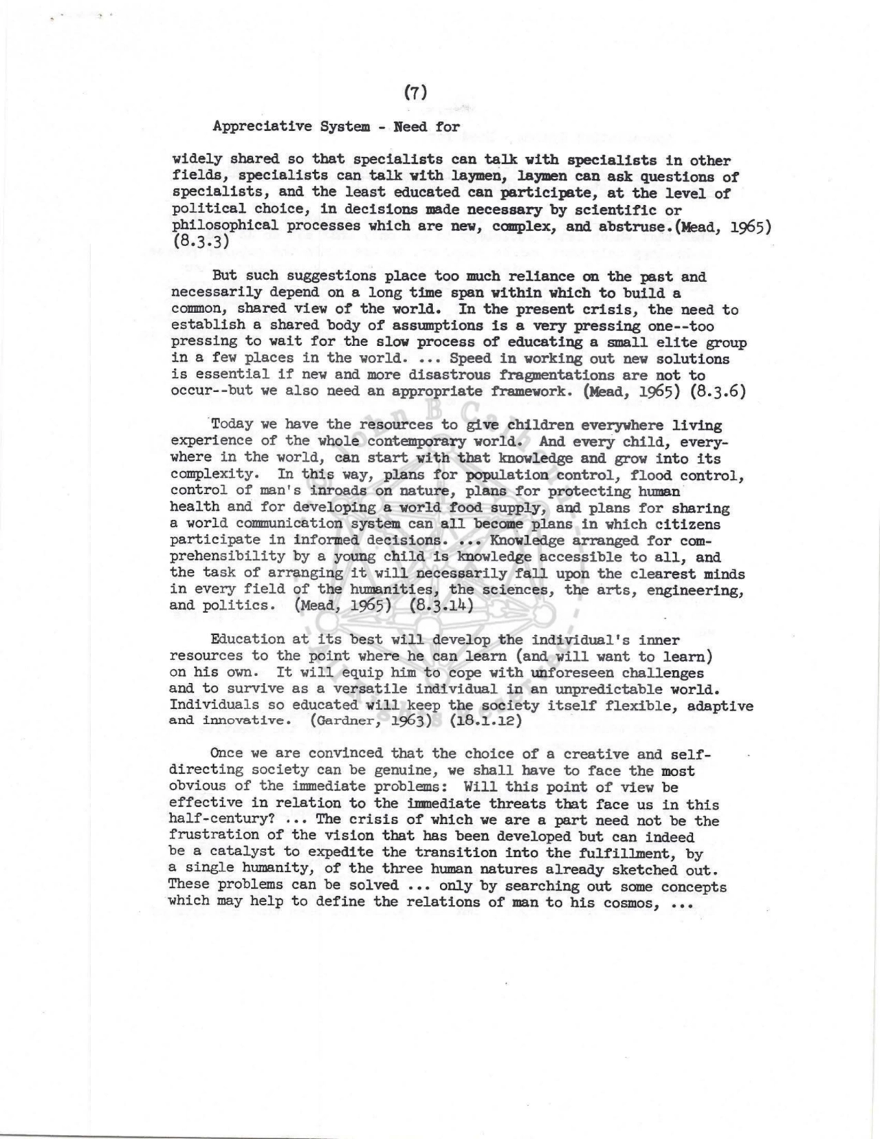 (7) 
Appreciative System - Beed for 
widely shared so that specialists can talk with specialists in other 
fields, specialists can talk with laymen, laymen can ask questions of 
specialists, and the least educated can participate, at the level of 
political choice, in decisions made necessary by scientific or 
philosophical processes which are nev, complex, and abstruse.(Mead, 1965) (8.3.3) 
But such suggestions place too much reliance on the past and 
necessarily depend on a long time span within which to build a 
common, shared view of the world. In the present crisis, the need to 
establish a shared body of assumptions is a very pressing one--too 
pressing to wait for the slov process of educating a small elite group 
in a few places in the world •••• Speed in working out new solutions 
is essential if new and more disastrous fragmentations are not to 
occur--but we also need an appropriate framework. (Mead, 1965) (8.3.6) 
·Today we have the resources to give children everywhere living 
experience of the whole contemporary world. And every child, everywhere in the world, can start with that knowledge and grow into its 
complexity. In this way, plans for population control, flood control, 
control of man's inroads on nature, plans for protecting human 
health and for developing a world food supply, and plans for sharing 
a world communication system can all become plans in which citizens 
participate in informed decisions •••• Knowledge arranged for comprehensibility by a young child is knowledge accessible to all, and 
the task of arranging it will necessarily fall upon the clearest minds 
in every field of the humanities, the sciences, the arts, engineering, 
and politics. (Mead, 1965) (8.3.14) 
Education at its best will develop the individual's inner 
resources to the point where he can learn (and will want to learn) 
on his own. It will equip him to cope with unforeseen challenges 
and to survive as a versatile individual in an unpredictable world. 
Individuals so educated will keep the society itself flexible, adaptive 
and innovative. (Gardner, 1963) (18.1.12) · 
Once we are convinced that the choice of a creative and selfdirecting society can be genuine, we shall have to face the most 
obvious of the immediate problems: Will this point of view be 
effective in relation to the imnediate threats that face us in this 
half-century? .•• The crisis of which we are a part need not be the 
frustration of the vision that bas been developed but can indeed 
be a catalyst to expedite the transition into the fulfillment, by 
a single humanity, of the three human natures already sketched out. 
These problems can be solved ••• only by searching out some concepts 
which may help to define the relations of man to his cosmos, ••• 